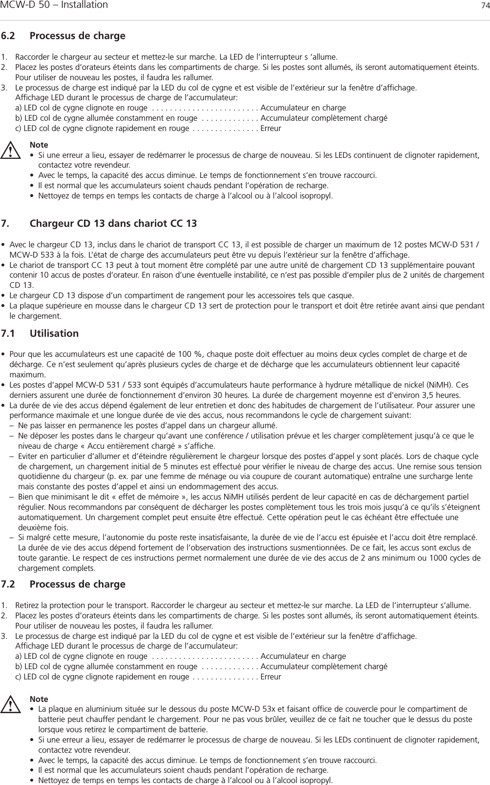MCW-D 50 – Installation 746.2 Processus de charge1. Raccorder le chargeur au secteur et mettez-le sur marche. La LED de l’interrupteur s ‘allume.2. Placez les postes d’orateurs éteints dans les compartiments de charge. Si les postes sont allumés, ils seront automatiquement éteints.Pour utiliser de nouveau les postes, il faudra les rallumer.3. Le processus de charge est indiqué par la LED du col de cygne et est visible de l’extérieur sur la fenêtre d’affichage.Affichage LED durant le processus de charge de l’accumulateur:a) LED col de cygne clignote en rouge . . . . . . . . . . . . . . . . . . . . . . . . Accumulateur en chargeb) LED col de cygne allumée constamment en rouge . . . . . . . . . . . . . Accumulateur complètement chargéc) LED col de cygne clignote rapidement en rouge . . . . . . . . . . . . . . . ErreurNote• Si une erreur a lieu, essayer de redémarrer le processus de charge de nouveau. Si les LEDs continuent de clignoter rapidement,contactez votre revendeur.• Avec le temps, la capacité des accus diminue. Le temps de fonctionnement s’en trouve raccourci.• Il est normal que les accumulateurs soient chauds pendant l’opération de recharge.• Nettoyez de temps en temps les contacts de charge à l’alcool ou à l’alcool isopropyl.7.2 Processus de charge1. Retirez la protection pour le transport. Raccorder le chargeur au secteur et mettez-le sur marche. La LED de l’interrupteur s‘allume.2. Placez les postes d’orateurs éteints dans les compartiments de charge. Si les postes sont allumés, ils seront automatiquement éteints.Pour utiliser de nouveau les postes, il faudra les rallumer.3. Le processus de charge est indiqué par la LED du col de cygne et est visible de l’extérieur sur la fenêtre d’affichage.Affichage LED durant le processus de charge de l’accumulateur:a) LED col de cygne clignote en rouge . . . . . . . . . . . . . . . . . . . . . . . . Accumulateur en chargeb) LED col de cygne allumée constamment en rouge . . . . . . . . . . . . . Accumulateur complètement chargéc) LED col de cygne clignote rapidement en rouge . . . . . . . . . . . . . . . ErreurNote• La plaque en aluminium située sur le dessous du poste MCW-D 53x et faisant office de couvercle pour le compartiment de batterie peut chauffer pendant le chargement. Pour ne pas vous brûler, veuillez de ce fait ne toucher que le dessus du postelorsque vous retirez le compartiment de batterie.• Si une erreur a lieu, essayer de redémarrer le processus de charge de nouveau. Si les LEDs continuent de clignoter rapidement,contactez votre revendeur.• Avec le temps, la capacité des accus diminue. Le temps de fonctionnement s’en trouve raccourci.• Il est normal que les accumulateurs soient chauds pendant l’opération de recharge.• Nettoyez de temps en temps les contacts de charge à l’alcool ou à l’alcool isopropyl.7. Chargeur CD 13 dans chariot CC 13• Avec le chargeur CD 13, inclus dans le chariot de transport CC 13, il est possible de charger un maximum de 12 postes MCW-D 531 /MCW-D 533 à la fois. L’état de charge des accumulateurs peut être vu depuis l’extérieur sur la fenêtre d’affichage.• Le chariot de transport CC 13 peut à tout moment être complété par une autre unité de chargement CD 13 supplémentaire pouvantcontenir 10 accus de postes d’orateur. En raison d’une éventuelle instabilité, ce n’est pas possible d’empiler plus de 2 unités de chargementCD 13.• Le chargeur CD 13 dispose d’un compartiment de rangement pour les accessoires tels que casque.• La plaque supérieure en mousse dans le chargeur CD 13 sert de protection pour le transport et doit être retirée avant ainsi que pendantle chargement.7.1 Utilisation• Pour que les accumulateurs est une capacité de 100 %, chaque poste doit effectuer au moins deux cycles complet de charge et dedécharge. Ce n’est seulement qu’après plusieurs cycles de charge et de décharge que les accumulateurs obtiennent leur capacité maximum. • Les postes d’appel MCW-D 531 / 533 sont équipés d’accumulateurs haute performance à hydrure métallique de nickel (NiMH). Ces derniers assurent une durée de fonctionnement d’environ 30 heures. La durée de chargement moyenne est d’environ 3,5 heures.• La durée de vie des accus dépend également de leur entretien et donc des habitudes de chargement de l’utilisateur. Pour assurer uneperformance maximale et une longue durée de vie des accus, nous recommandons le cycle de chargement suivant:– Ne pas laisser en permanence les postes d’appel dans un chargeur allumé. – Ne déposer les postes dans le chargeur qu’avant une conférence / utilisation prévue et les charger complètement jusqu’à ce que le niveau de charge « Accu entièrement chargé » s’affiche. – Eviter en particulier d’allumer et d’éteindre régulièrement le chargeur lorsque des postes d’appel y sont placés. Lors de chaque cycle de chargement, un chargement initial de 5 minutes est effectué pour vérifier le niveau de charge des accus. Une remise sous tension quotidienne du chargeur (p. ex. par une femme de ménage ou via coupure de courant automatique) entraîne une surcharge lente mais constante des postes d’appel et ainsi un endommagement des accus.– Bien que minimisant le dit « effet de mémoire », les accus NiMH utilisés perdent de leur capacité en cas de déchargement partiel régulier. Nous recommandons par conséquent de décharger les postes complètement tous les trois mois jusqu’à ce qu’ils s’éteignent automatiquement. Un chargement complet peut ensuite être effectué. Cette opération peut le cas échéant être effectuée une deuxième fois.– Si malgré cette mesure, l’autonomie du poste reste insatisfaisante, la durée de vie de l’accu est épuisée et l’accu doit être remplacé. La durée de vie des accus dépend fortement de l’observation des instructions susmentionnées. De ce fait, les accus sont exclus de toute garantie. Le respect de ces instructions permet normalement une durée de vie des accus de 2 ans minimum ou 1000 cycles de chargement complets. 