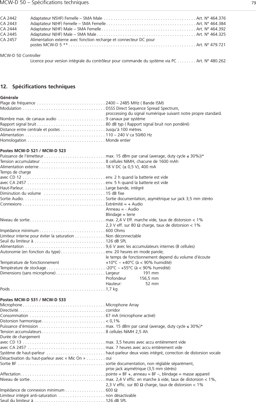 MCW-D 50 – Spécifications techniques 79françaisCA 2442 Adaptateur N5HF) Femelle – SMA Male . . . . . . . . . . . . . . . . . . . . . . . . . . . . . . . . . . . . . . . Art. N° 464.376CA 2443 Adaptateur N(HF) Femelle – SMA Femelle . . . . . . . . . . . . . . . . . . . . . . . . . . . . . . . . . . . . . . Art. N° 464.384CA 2444 Adaptateur N(HF) Male – SMA Femelle . . . . . . . . . . . . . . . . . . . . . . . . . . . . . . . . . . . . . . . . Art. N° 464.392CA 2445 Adaptateur N(HF) Male – SMA Male . . . . . . . . . . . . . . . . . . . . . . . . . . . . . . . . . . . . . . . . . . Art. N° 464.325CA 2457 Alimentation externe avec fonction recharge et connecteur DC pour postes MCW-D 5 ** . . . . . . . . . . . . . . . . . . . . . . . . . . . . . . . . . . . . . . . . . . . . . . . . . . . . . . Art. N° 479.721MCW-D 50 ControllerLicence pour version intégrale du contrôleur pour commande du système via PC . . . . . . . . Art. N° 480.26212. Spécifications techniquesGénéralePlage de fréquence . . . . . . . . . . . . . . . . . . . . . . . . . . . . . 2400 – 2485 MHz ( Bande ISM)Modulation . . . . . . . . . . . . . . . . . . . . . . . . . . . . . . . . . . . DSSS Direct Sequence Spread Spectrum, proccessing du signal numérique suivant notre propre standard.Nombre max. de canaux audio . . . . . . . . . . . . . . . . . . . . 9 canaux par systèmeRapport signal bruit . . . . . . . . . . . . . . . . . . . . . . . . . . . . . 80 dB typ ( Rapport signal bruit non pondéré)Distance entre centrale et postes . . . . . . . . . . . . . . . . . . . Jusqu’à 100 mètres.Alimentation . . . . . . . . . . . . . . . . . . . . . . . . . . . . . . . . . . 110 – 240 V ca 50/60 HzHomologation . . . . . . . . . . . . . . . . . . . . . . . . . . . . . . . . . Monde entierPostes MCW-D 521 / MCW-D 523Puissance de l&apos;émetteur . . . . . . . . . . . . . . . . . . . . . . . . . . max. 15 dBm par canal (average, duty cycle ≤ 30%))*Tension accumulateur . . . . . . . . . . . . . . . . . . . . . . . . . . . 8 cellules NiMH, chacune de 1600 mAhAlimentation externe . . . . . . . . . . . . . . . . . . . . . . . . . . . . 18 V DC (± 0,5 V), 400 mATemps de chargeavec CD 12 . . . . . . . . . . . . . . . . . . . . . . . . . . . . . . . . . . . env. 2 h quand la batterie est vide avec CA 2457 . . . . . . . . . . . . . . . . . . . . . . . . . . . . . . . . . env. 5 h quand la batterie est videHaut-Parleur. . . . . . . . . . . . . . . . . . . . . . . . . . . . . . . . . . . Large bande, intégréDiminution du volume  . . . . . . . . . . . . . . . . . . . . . . . . . . 15 dB fixeSortie Audio. . . . . . . . . . . . . . . . . . . . . . . . . . . . . . . . . . . Sortie documentation, asymétrique sur jack 3,5 mm stéréoConnexions . . . . . . . . . . . . . . . . . . . . . . . . . . . . . . . . . . . Extrémité = + AudioAnneau = - AudioBlindage = terreNiveau de sortie . . . . . . . . . . . . . . . . . . . . . . . . . . . . . . . . max. 2,4 V Eff. marche vide, taux de distorsion &lt; 1%2,3 V eff. sur 80 Ω charge, taux de distorsion &lt; 1%Impédance minimum . . . . . . . . . . . . . . . . . . . . . . . . . . . . 600 OhmsLimiteur interne pour éviter la saturation . . . . . . . . . . . . . Non déconnectableSeuil du limiteur à . . . . . . . . . . . . . . . . . . . . . . . . . . . . . . 126 dB SPLAlimentation . . . . . . . . . . . . . . . . . . . . . . . . . . . . . . . . . . 9,6 V avec les accumulateurs internes (8 cellules)Autonomie (en fonction du type) . . . . . . . . . . . . . . . . . . . env. 20 heures en mode parole; le temps de fonctionnement depend du volume d’écoute Température de fonctionnement +10°C – +40°C (à &lt; 90% humidité)Température de stockage . . . . . . . . . . . . . . . . . . . . . . . . . -20°C – +55°C (à &lt; 90% humidité)Dimensions (sans microphone) . . . . . . . . . . . . . . . . . . . . . Largeur  191 mmProfondeur 156,5 mmHauteur: 52 mmPoids . . . . . . . . . . . . . . . . . . . . . . . . . . . . . . . . . . . . . . . . 1,7 kgPostes MCW-D 531 / MCW-D 533Microphone . . . . . . . . . . . . . . . . . . . . . . . . . . . . . . . . . . . Microphone ArrayDirectivité. . . . . . . . . . . . . . . . . . . . . . . . . . . . . . . . . . . . . corridorConsommation . . . . . . . . . . . . . . . . . . . . . . . . . . . . . . . . 67 mA (microphone activé)Distorsion harmonique. . . . . . . . . . . . . . . . . . . . . . . . . . . &lt; 0,1%Puissance d’émission . . . . . . . . . . . . . . . . . . . . . . . . . . . . max. 15 dBm par canal (average, duty cycle ≤ 30%)*Tension accumulateurs . . . . . . . . . . . . . . . . . . . . . . . . . . . 8 cellules NiMH 2,5 Ah Durée de chargement avec CD 13 . . . . . . . . . . . . . . . . . . . . . . . . . . . . . . . . . . . max. 3,5 heures avec accu entièrement videavec CA 2457 . . . . . . . . . . . . . . . . . . . . . . . . . . . . . . . . . max. 7 heures avec accu entièrement videSystème de haut-parleur . . . . . . . . . . . . . . . . . . . . . . . . . haut-parleur deux voies intégré, correction de distorsion vocaleDésactivation du haut-parleur avec « Mic On » . . . . . . . . ouiSortie BF . . . . . . . . . . . . . . . . . . . . . . . . . . . . . . . . . . . . . sortie documentation, non réglable séparément, prise jack asymétrique (3,5 mm stéréo)Affectation. . . . . . . . . . . . . . . . . . . . . . . . . . . . . . . . . . . . pointe = BF +, anneau = BF –, blindage = masse appareilNiveau de sortie . . . . . . . . . . . . . . . . . . . . . . . . . . . . . . . . max. 2,4 V effic. en marche à vide, taux de distorsion &lt; 1%, 2,3 V effic. sur 80 Ωcharge, taux de distorsion &lt; 1%Impédance de connexion minimum . . . . . . . . . . . . . . . . . 600 ΩLimiteur intégré anti-saturation . . . . . . . . . . . . . . . . . . . . non désactivableSeuil du limiteur à . . . . . . . . . . . . . . . . . . . . . . . . . . . . . . 126 dB SPL