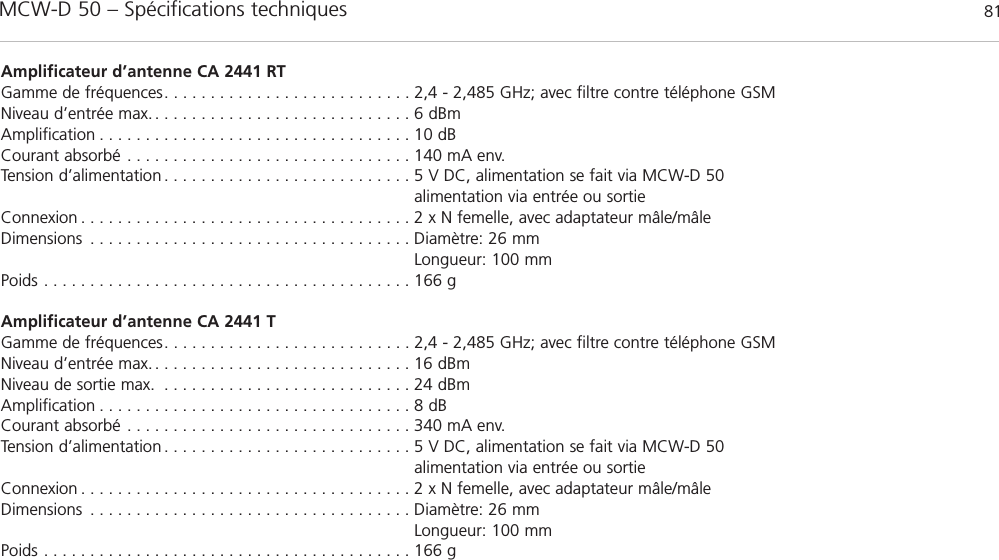 MCW-D 50 – Spécifications techniques 81françaisAmplificateur d’antenne CA 2441 RTGamme de fréquences. . . . . . . . . . . . . . . . . . . . . . . . . . . 2,4 - 2,485 GHz; avec filtre contre téléphone GSMNiveau d’entrée max. . . . . . . . . . . . . . . . . . . . . . . . . . . . . 6 dBmAmplification . . . . . . . . . . . . . . . . . . . . . . . . . . . . . . . . . . 10 dBCourant absorbé . . . . . . . . . . . . . . . . . . . . . . . . . . . . . . . 140 mA env.Tension d’alimentation . . . . . . . . . . . . . . . . . . . . . . . . . . . 5 V DC, alimentation se fait via MCW-D 50alimentation via entrée ou sortieConnexion . . . . . . . . . . . . . . . . . . . . . . . . . . . . . . . . . . . . 2 x N femelle, avec adaptateur mâle/mâleDimensions . . . . . . . . . . . . . . . . . . . . . . . . . . . . . . . . . . . Diamètre: 26 mmLongueur: 100 mmPoids . . . . . . . . . . . . . . . . . . . . . . . . . . . . . . . . . . . . . . . . 166 gAmplificateur d’antenne CA 2441 T Gamme de fréquences. . . . . . . . . . . . . . . . . . . . . . . . . . . 2,4 - 2,485 GHz; avec filtre contre téléphone GSMNiveau d’entrée max. . . . . . . . . . . . . . . . . . . . . . . . . . . . . 16 dBmNiveau de sortie max. . . . . . . . . . . . . . . . . . . . . . . . . . . . 24 dBm Amplification . . . . . . . . . . . . . . . . . . . . . . . . . . . . . . . . . . 8 dBCourant absorbé . . . . . . . . . . . . . . . . . . . . . . . . . . . . . . . 340 mA env.Tension d’alimentation . . . . . . . . . . . . . . . . . . . . . . . . . . . 5 V DC, alimentation se fait via MCW-D 50alimentation via entrée ou sortieConnexion . . . . . . . . . . . . . . . . . . . . . . . . . . . . . . . . . . . . 2 x N femelle, avec adaptateur mâle/mâleDimensions . . . . . . . . . . . . . . . . . . . . . . . . . . . . . . . . . . . Diamètre: 26 mmLongueur: 100 mmPoids . . . . . . . . . . . . . . . . . . . . . . . . . . . . . . . . . . . . . . . . 166 g