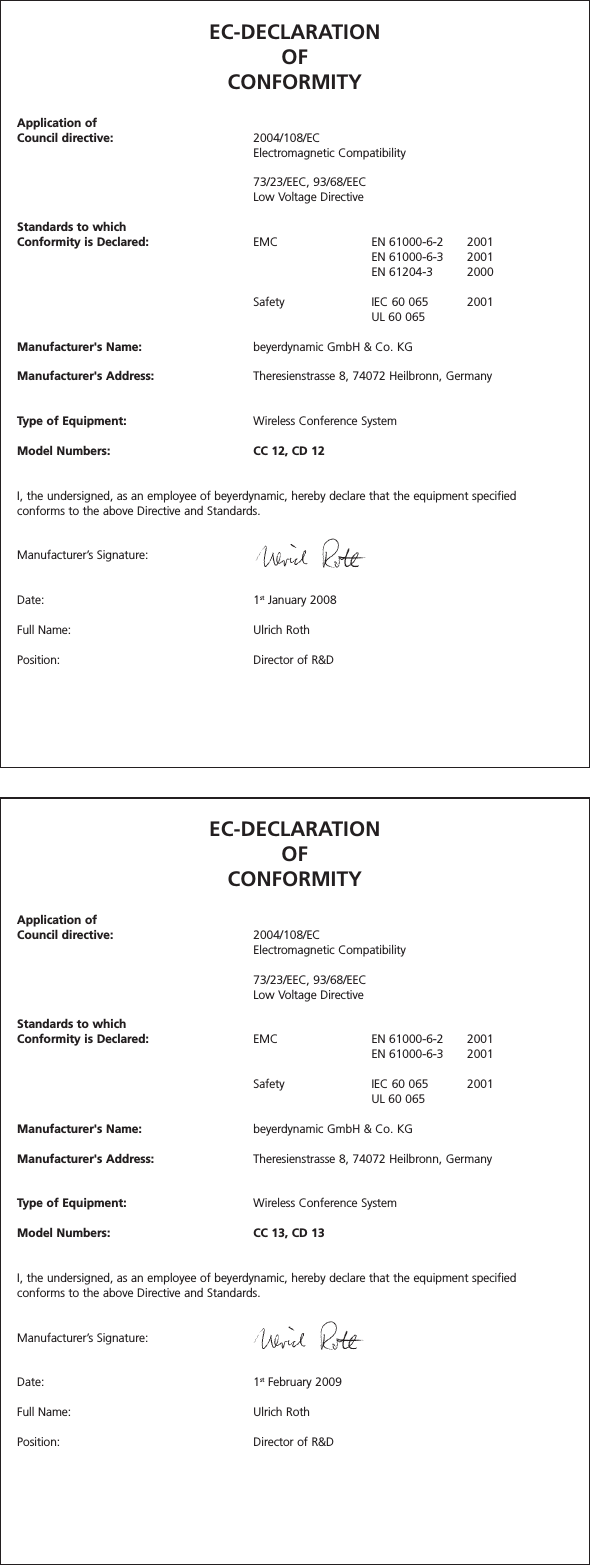 EC-DECLARATIONOF CONFORMITYApplication ofCouncil directive: 2004/108/ECElectromagnetic Compatibility73/23/EEC, 93/68/EEC Low Voltage DirectiveStandards to which Conformity is Declared: EMC EN 61000-6-2 2001EN 61000-6-3 2001EN 61204-3 2000Safety  IEC 60 065 2001UL 60 065Manufacturer&apos;s Name: beyerdynamic GmbH &amp; Co. KGManufacturer&apos;s Address: Theresienstrasse 8, 74072 Heilbronn, GermanyType of Equipment: Wireless Conference SystemModel Numbers: CC 12, CD 12I, the undersigned, as an employee of beyerdynamic, hereby declare that the equipment specified conforms to the above Directive and Standards.Manufacturer’s Signature:Date: 1st January 2008Full Name: Ulrich RothPosition: Director of R&amp;DEC-DECLARATIONOF CONFORMITYApplication ofCouncil directive: 2004/108/ECElectromagnetic Compatibility73/23/EEC, 93/68/EEC Low Voltage DirectiveStandards to which Conformity is Declared: EMC EN 61000-6-2 2001EN 61000-6-3 2001Safety  IEC 60 065 2001UL 60 065Manufacturer&apos;s Name: beyerdynamic GmbH &amp; Co. KGManufacturer&apos;s Address: Theresienstrasse 8, 74072 Heilbronn, GermanyType of Equipment: Wireless Conference SystemModel Numbers: CC 13, CD 13I, the undersigned, as an employee of beyerdynamic, hereby declare that the equipment specified conforms to the above Directive and Standards.Manufacturer’s Signature:Date: 1st February 2009Full Name: Ulrich RothPosition: Director of R&amp;D
