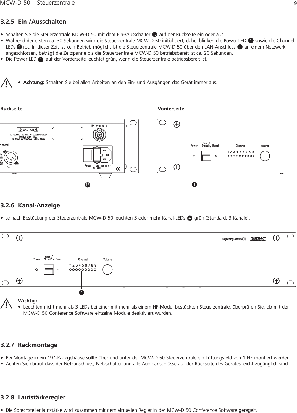 MCW-D 50 – Steuerzentrale 9deutsch3.2.5 Ein-/Ausschalten• Schalten Sie die Steuerzentrale MCW-D 50 mit dem Ein-/Ausschalter      auf der Rückseite ein oder aus.• Während der ersten ca. 30 Sekunden wird die Steuerzentrale MCW-D 50 initialisiert, dabei blinken die Power LED      sowie die Channel-LEDs     rot. In dieser Zeit ist kein Betrieb möglich. Ist die Steuerzentrale MCW-D 50 über den LAN-Anschluss      an einem Netzwerkangeschlossen, beträgt die Zeitspanne bis die Steuerzentrale MCW-D 50 betriebsbereit ist ca. 20 Sekunden.• Die Power LED      auf der Vorderseite leuchtet grün, wenn die Steuerzentrale betriebsbereit ist.•Achtung: Schalten Sie bei allen Arbeiten an den Ein- und Ausgängen das Gerät immer aus.Rückseite Vorderseite3.2.6 Kanal-Anzeige• Je nach Bestückung der Steuerzentrale MCW-D 50 leuchten 3 oder mehr Kanal-LEDs      grün (Standard: 3 Kanäle).3.2.7 Rackmontage• Bei Montage in ein 19&quot;-Rackgehäuse sollte über und unter der MCW-D 50 Steuerzentrale ein Lüftungsfeld von 1 HE montiert werden.• Achten Sie darauf dass der Netzanschluss, Netzschalter und alle Audioanschlüsse auf der Rückseite des Gerätes leicht zugänglich sind.3.2.8 Lautstärkeregler• Die Sprechstellenlautstärke wird zusammen mit dem virtuellen Regler in der MCW-D 50 Conference Software geregelt. Wichtig:• Leuchten nicht mehr als 3 LEDs bei einer mit mehr als einem HF-Modul bestückten Steuerzentrale, überprüfen Sie, ob mit derMCW-D 50 Conference Software einzelne Module deaktiviert wurden. 161147416 14
