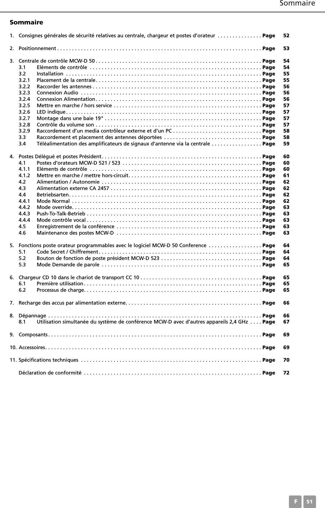 SommaireF51Sommaire1. Consignes générales de sécurité relatives au centrale, chargeur et postes d’orateur . . . . . . . . . . . . . . . Page 522. Positionnement . . . . . . . . . . . . . . . . . . . . . . . . . . . . . . . . . . . . . . . . . . . . . . . . . . . . . . . . . . . . . . . . . . . . . Page 533. Centrale de contrôle MCW-D 50 . . . . . . . . . . . . . . . . . . . . . . . . . . . . . . . . . . . . . . . . . . . . . . . . . . . . . . . . Page 543.1 Eléments de contrôle . . . . . . . . . . . . . . . . . . . . . . . . . . . . . . . . . . . . . . . . . . . . . . . . . . . . . . . . . . Page 543.2 Installation . . . . . . . . . . . . . . . . . . . . . . . . . . . . . . . . . . . . . . . . . . . . . . . . . . . . . . . . . . . . . . . . . . Page 553.2.1 Placement de la centrale. . . . . . . . . . . . . . . . . . . . . . . . . . . . . . . . . . . . . . . . . . . . . . . . . . . . . . . . Page 553.2.2 Raccorder les antennes . . . . . . . . . . . . . . . . . . . . . . . . . . . . . . . . . . . . . . . . . . . . . . . . . . . . . . . . . Page 563.2.3 Connexion Audio . . . . . . . . . . . . . . . . . . . . . . . . . . . . . . . . . . . . . . . . . . . . . . . . . . . . . . . . . . . . . Page 563.2.4 Connexion Alimentation . . . . . . . . . . . . . . . . . . . . . . . . . . . . . . . . . . . . . . . . . . . . . . . . . . . . . . . . Page 563.2.5 Mettre en marche / hors service . . . . . . . . . . . . . . . . . . . . . . . . . . . . . . . . . . . . . . . . . . . . . . . . . . Page 573.2.6 LED indique . . . . . . . . . . . . . . . . . . . . . . . . . . . . . . . . . . . . . . . . . . . . . . . . . . . . . . . . . . . . . . . . . . Page 573.2.7 Montage dans une baie 19&quot; . . . . . . . . . . . . . . . . . . . . . . . . . . . . . . . . . . . . . . . . . . . . . . . . . . . . . Page 573.2.8 Contrôle du volume son . . . . . . . . . . . . . . . . . . . . . . . . . . . . . . . . . . . . . . . . . . . . . . . . . . . . . . . . Page 573.2.9 Raccordement d’un media contrôleur externe et d’un PC . . . . . . . . . . . . . . . . . . . . . . . . . . . . . . Page 583.3 Raccordement et placement des antennes déportées . . . . . . . . . . . . . . . . . . . . . . . . . . . . . . . . . Page 583.4 Téléalimentation des amplificateurs de signaux d’antenne via la centrale . . . . . . . . . . . . . . . . . Page 594. Postes Délégué et postes Président. . . . . . . . . . . . . . . . . . . . . . . . . . . . . . . . . . . . . . . . . . . . . . . . . . . . . . Page 604.1 Postes d’orateurs MCW-D 521 / 523 . . . . . . . . . . . . . . . . . . . . . . . . . . . . . . . . . . . . . . . . . . . . . . . Page 604.1.1 Eléments de contrôle . . . . . . . . . . . . . . . . . . . . . . . . . . . . . . . . . . . . . . . . . . . . . . . . . . . . . . . . . . Page 604.1.2 Mettre en marche / mettre hors-circuit. . . . . . . . . . . . . . . . . . . . . . . . . . . . . . . . . . . . . . . . . . . . . Page 614.2 Alimentation / Autonomie . . . . . . . . . . . . . . . . . . . . . . . . . . . . . . . . . . . . . . . . . . . . . . . . . . . . . . Page 624.3 Alimentation externe CA 2457 . . . . . . . . . . . . . . . . . . . . . . . . . . . . . . . . . . . . . . . . . . . . . . . . . . . Page 624.4 Betriebsarten. . . . . . . . . . . . . . . . . . . . . . . . . . . . . . . . . . . . . . . . . . . . . . . . . . . . . . . . . . . . . . . . . Page 624.4.1 Mode Normal . . . . . . . . . . . . . . . . . . . . . . . . . . . . . . . . . . . . . . . . . . . . . . . . . . . . . . . . . . . . . . . . Page 624.4.2 Mode override. . . . . . . . . . . . . . . . . . . . . . . . . . . . . . . . . . . . . . . . . . . . . . . . . . . . . . . . . . . . . . . . Page 634.4.3 Push-To-Talk-Betrieb . . . . . . . . . . . . . . . . . . . . . . . . . . . . . . . . . . . . . . . . . . . . . . . . . . . . . . . . . . . Page 634.4.4 Mode contrôle vocal . . . . . . . . . . . . . . . . . . . . . . . . . . . . . . . . . . . . . . . . . . . . . . . . . . . . . . . . . . . Page 634.5 Enregistrement de la conférence . . . . . . . . . . . . . . . . . . . . . . . . . . . . . . . . . . . . . . . . . . . . . . . . . Page 634.6 Maintenance des postes MCW-D . . . . . . . . . . . . . . . . . . . . . . . . . . . . . . . . . . . . . . . . . . . . . . . . . Page 635. Fonctions poste orateur programmables avec le logiciel MCW-D 50 Conference . . . . . . . . . . . . . . . . . . Page 645.1 Code Secret / Chiffrement. . . . . . . . . . . . . . . . . . . . . . . . . . . . . . . . . . . . . . . . . . . . . . . . . . . . . . . Page 645.2 Bouton de fonction de poste président MCW-D 523 . . . . . . . . . . . . . . . . . . . . . . . . . . . . . . . . . . Page 645.3 Mode Demande de parole . . . . . . . . . . . . . . . . . . . . . . . . . . . . . . . . . . . . . . . . . . . . . . . . . . . . . . Page 656. Chargeur CD 10 dans le chariot de transport CC 10 . . . . . . . . . . . . . . . . . . . . . . . . . . . . . . . . . . . . . . . . . Page 656.1 Première utilisation. . . . . . . . . . . . . . . . . . . . . . . . . . . . . . . . . . . . . . . . . . . . . . . . . . . . . . . . . . . . Page 656.2 Processus de charge. . . . . . . . . . . . . . . . . . . . . . . . . . . . . . . . . . . . . . . . . . . . . . . . . . . . . . . . . . . . Page 657. Recharge des accus par alimentation externe. . . . . . . . . . . . . . . . . . . . . . . . . . . . . . . . . . . . . . . . . . . . . . Page 668. Dépannage . . . . . . . . . . . . . . . . . . . . . . . . . . . . . . . . . . . . . . . . . . . . . . . . . . . . . . . . . . . . . . . . . . . . . . . . Page 668.1 Utilisation simultanée du système de conférence MCW-D avec d’autres appareils 2,4 GHz . . . . Page 679. Composants . . . . . . . . . . . . . . . . . . . . . . . . . . . . . . . . . . . . . . . . . . . . . . . . . . . . . . . . . . . . . . . . . . . . . . . . Page 6910. Accessoires. . . . . . . . . . . . . . . . . . . . . . . . . . . . . . . . . . . . . . . . . . . . . . . . . . . . . . . . . . . . . . . . . . . . . . . . . Page 6911. Spécifications techniques . . . . . . . . . . . . . . . . . . . . . . . . . . . . . . . . . . . . . . . . . . . . . . . . . . . . . . . . . . . . . Page 70Déclaration de conformité . . . . . . . . . . . . . . . . . . . . . . . . . . . . . . . . . . . . . . . . . . . . . . . . . . . . . . . . . . . . Page 72