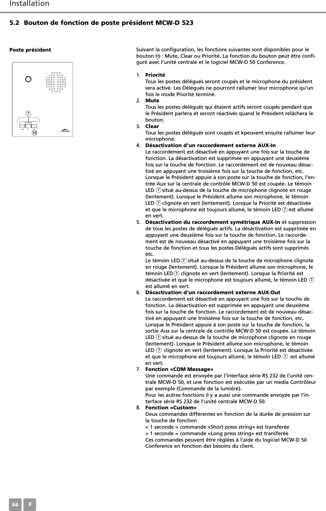 InstallationF645.2 Bouton de fonction de poste président MCW-D 523Suivant la configuration, les fonctions suivantes sont disponibles pour lebouton     : Mute, Clear ou Priorité. La fonction du bouton peut être confi-guré avec l’unité centrale et le logiciel MCW-D 50 Conference.1. PrioritéTous les postes délégués seront coupés et le microphone du présidentsera activé. Les Délégués ne pourront rallumer leur microphone qu’unfois le mode Priorité terminé.2. MuteTous les postes délégués qui étaient actifs seront coupés pendant quele Président parlera et seront réactivés quand le Président relâchera lebouton.3. ClearTous les postes délégués sont coupés et kpeuvent ensuite rallumer leurmicrophone.4. Désactivation d’un raccordement externe AUX-InLe raccordement est désactivé en appuyant une fois sur la touche defonction. La désactivation est supprimée en appuyant une deuxièmefois sur la touche de fonction. Le raccordement est de nouveau désac-tivé en appuyant une troisième fois sur la touche de fonction, etc.Lorsque le Président appuie à son poste sur la touche de fonction, l’en-trée Aux sur la centrale de contrôle MCW-D 50 est coupée. Le témoinLED     situé au-dessus de la touche de microphone clignote en rouge(lentement). Lorsque le Président allume son microphone, le témoinLED     clignote en vert (lentement). Lorsque la Priorité est désactivéeet que le microphone est toujours allumé, le témoin LED     est alluméen vert.5. Désactivation du raccordement symétrique AUX-In et suppressionde tous les postes de délégués actifs. La désactivation est supprimée enappuyant une deuxième fois sur la touche de fonction. Le raccorde-ment est de nouveau désactivé en appuyant une troisième fois sur latouche de fonction et tous les postes Délégués actifs sont supprimésetc.Le témoin LED     situé au-dessus de la touche de microphone clignoteen rouge (lentement). Lorsque le Président allume son microphone, letémoin LED     clignote en vert (lentement). Lorsque la Priorité est désactivée et que le microphone est toujours allumé, le témoin LEDest allumé en vert.6. Désactivation d’un raccordement externe AUX-OutLe raccordement est désactivé en appuyant une fois sur la touche defonction. La désactivation est supprimée en appuyant une deuxièmefois sur la touche de fonction. Le raccordement est de nouveau désac-tivé en appuyant une troisième fois sur la touche de fonction, etc.Lorsque le Président appuie à son poste sur la touche de fonction, lasortie Aux sur la centrale de contrôle MCW-D 50 est coupée. Le témoinLED     situé au-dessus de la touche de microphone clignote en rouge(lentement). Lorsque le Président allume son microphone, le témoinLED      clignote en vert (lentement). Lorsque la Priorité est désactivéeet que le microphone est toujours allumé, le témoin LED      est alluméen vert.7. Fonction «COM Message»Une commande est envoyée par l’interface série RS 232 de l’unité cen-trale MCW-D 50, et une fonction est exécutée par un media Contrôleurpar exemple (Commande de la lumière).Pour les autres fonctions il y a aussi une commande envoyée par l’in-terface série RS 232 de l’unité centrale MCW-D 50.8. Fonction «Custom»Deux commandes différentes en fonction de la durée de pression surla touche de fonction&lt; 1 seconde = commande «Short press string» est transferée&gt; 1 seconde = commande «Long press string» est transferéeCes commandes peuvent être réglées à l’aide du logiciel MCW-D 50Conference en fonction des besoins du client.Poste président10107777777777