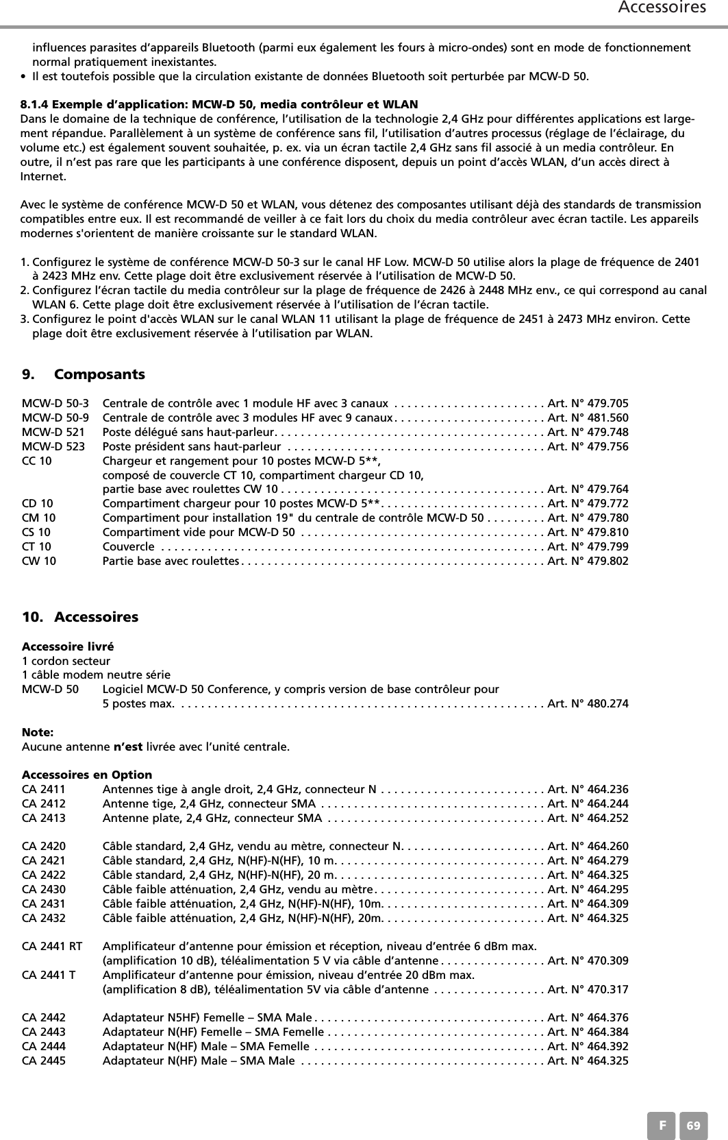 AccessoiresF6910. AccessoiresAccessoire livré1 cordon secteur1 câble modem neutre sérieMCW-D 50 Logiciel MCW-D 50 Conference, y compris version de base contrôleur pour5 postes max. . . . . . . . . . . . . . . . . . . . . . . . . . . . . . . . . . . . . . . . . . . . . . . . . . . . . . . . Art. N° 480.274Note:Aucune antenne n’est livrée avec l’unité centrale.Accessoires en OptionCA 2411 Antennes tige à angle droit, 2,4 GHz, connecteur N . . . . . . . . . . . . . . . . . . . . . . . . . Art. N° 464.236CA 2412 Antenne tige, 2,4 GHz, connecteur SMA . . . . . . . . . . . . . . . . . . . . . . . . . . . . . . . . . . Art. N° 464.244CA 2413 Antenne plate, 2,4 GHz, connecteur SMA . . . . . . . . . . . . . . . . . . . . . . . . . . . . . . . . . Art. N° 464.252CA 2420 Câble standard, 2,4 GHz, vendu au mètre, connecteur N. . . . . . . . . . . . . . . . . . . . . . Art. N° 464.260CA 2421 Câble standard, 2,4 GHz, N(HF)-N(HF), 10 m. . . . . . . . . . . . . . . . . . . . . . . . . . . . . . . . Art. N° 464.279CA 2422 Câble standard, 2,4 GHz, N(HF)-N(HF), 20 m. . . . . . . . . . . . . . . . . . . . . . . . . . . . . . . . Art. N° 464.325CA 2430 Câble faible atténuation, 2,4 GHz, vendu au mètre. . . . . . . . . . . . . . . . . . . . . . . . . . Art. N° 464.295CA 2431 Câble faible atténuation, 2,4 GHz, N(HF)-N(HF), 10m. . . . . . . . . . . . . . . . . . . . . . . . . Art. N° 464.309CA 2432 Câble faible atténuation, 2,4 GHz, N(HF)-N(HF), 20m. . . . . . . . . . . . . . . . . . . . . . . . . Art. N° 464.325CA 2441 RT Amplificateur d’antenne pour émission et réception, niveau d’entrée 6 dBm max. (amplification 10 dB), téléalimentation 5 V via câble d’antenne . . . . . . . . . . . . . . . . Art. N° 470.309CA 2441 T Amplificateur d’antenne pour émission, niveau d’entrée 20 dBm max. (amplification 8 dB), téléalimentation 5V via câble d’antenne . . . . . . . . . . . . . . . . . Art. N° 470.317CA 2442 Adaptateur N5HF) Femelle – SMA Male . . . . . . . . . . . . . . . . . . . . . . . . . . . . . . . . . . . Art. N° 464.376CA 2443 Adaptateur N(HF) Femelle – SMA Femelle . . . . . . . . . . . . . . . . . . . . . . . . . . . . . . . . . Art. N° 464.384CA 2444 Adaptateur N(HF) Male – SMA Femelle . . . . . . . . . . . . . . . . . . . . . . . . . . . . . . . . . . . Art. N° 464.392CA 2445 Adaptateur N(HF) Male – SMA Male . . . . . . . . . . . . . . . . . . . . . . . . . . . . . . . . . . . . . Art. N° 464.3259. ComposantsMCW-D 50-3 Centrale de contrôle avec 1 module HF avec 3 canaux . . . . . . . . . . . . . . . . . . . . . . . Art. N° 479.705MCW-D 50-9 Centrale de contrôle avec 3 modules HF avec 9 canaux. . . . . . . . . . . . . . . . . . . . . . . Art. N° 481.560MCW-D 521 Poste délégué sans haut-parleur. . . . . . . . . . . . . . . . . . . . . . . . . . . . . . . . . . . . . . . . . Art. N° 479.748MCW-D 523 Poste président sans haut-parleur . . . . . . . . . . . . . . . . . . . . . . . . . . . . . . . . . . . . . . . Art. N° 479.756CC 10 Chargeur et rangement pour 10 postes MCW-D 5**, composé de couvercle CT 10, compartiment chargeur CD 10, partie base avec roulettes CW 10 . . . . . . . . . . . . . . . . . . . . . . . . . . . . . . . . . . . . . . . . Art. N° 479.764CD 10 Compartiment chargeur pour 10 postes MCW-D 5**. . . . . . . . . . . . . . . . . . . . . . . . . Art. N° 479.772CM 10 Compartiment pour installation 19&quot; du centrale de contrôle MCW-D 50 . . . . . . . . . Art. N° 479.780CS 10 Compartiment vide pour MCW-D 50 . . . . . . . . . . . . . . . . . . . . . . . . . . . . . . . . . . . . . Art. N° 479.810CT 10 Couvercle . . . . . . . . . . . . . . . . . . . . . . . . . . . . . . . . . . . . . . . . . . . . . . . . . . . . . . . . . . Art. N° 479.799CW 10 Partie base avec roulettes . . . . . . . . . . . . . . . . . . . . . . . . . . . . . . . . . . . . . . . . . . . . . . Art. N° 479.802influences parasites d’appareils Bluetooth (parmi eux également les fours à micro-ondes) sont en mode de fonctionnementnormal pratiquement inexistantes.• Il est toutefois possible que la circulation existante de données Bluetooth soit perturbée par MCW-D 50.8.1.4 Exemple d’application: MCW-D 50, media contrôleur et WLANDans le domaine de la technique de conférence, l’utilisation de la technologie 2,4 GHz pour différentes applications est large-ment répandue. Parallèlement à un système de conférence sans fil, l’utilisation d’autres processus (réglage de l’éclairage, duvolume etc.) est également souvent souhaitée, p. ex. via un écran tactile 2,4 GHz sans fil associé à un media contrôleur. Enoutre, il n’est pas rare que les participants à une conférence disposent, depuis un point d’accès WLAN, d’un accès direct àInternet.Avec le système de conférence MCW-D 50 et WLAN, vous détenez des composantes utilisant déjà des standards de transmissioncompatibles entre eux. Il est recommandé de veiller à ce fait lors du choix du media contrôleur avec écran tactile. Les appareilsmodernes s&apos;orientent de manière croissante sur le standard WLAN. 1. Configurez le système de conférence MCW-D 50-3 sur le canal HF Low. MCW-D 50 utilise alors la plage de fréquence de 2401à 2423 MHz env. Cette plage doit être exclusivement réservée à l’utilisation de MCW-D 50.2. Configurez l’écran tactile du media contrôleur sur la plage de fréquence de 2426 à 2448 MHz env., ce qui correspond au canalWLAN 6. Cette plage doit être exclusivement réservée à l’utilisation de l’écran tactile.3. Configurez le point d&apos;accès WLAN sur le canal WLAN 11 utilisant la plage de fréquence de 2451 à 2473 MHz environ. Cetteplage doit être exclusivement réservée à l’utilisation par WLAN.