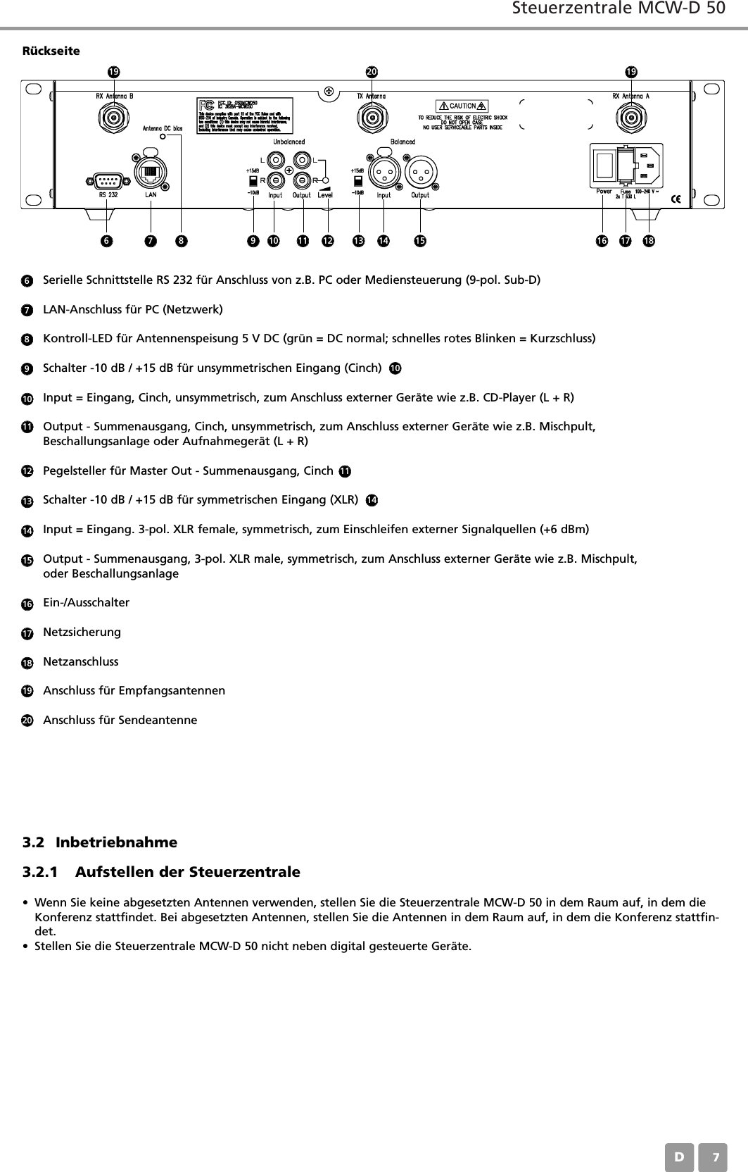 Steuerzentrale MCW-D 50D07Serielle Schnittstelle RS 232 für Anschluss von z.B. PC oder Mediensteuerung (9-pol. Sub-D)LAN-Anschluss für PC (Netzwerk)Kontroll-LED für Antennenspeisung 5 V DC (grün = DC normal; schnelles rotes Blinken = Kurzschluss)Schalter -10 dB / +15 dB für unsymmetrischen Eingang (Cinch)      Input = Eingang, Cinch, unsymmetrisch, zum Anschluss externer Geräte wie z.B. CD-Player (L + R)Output - Summenausgang, Cinch, unsymmetrisch, zum Anschluss externer Geräte wie z.B. Mischpult, Beschallungsanlage oder Aufnahmegerät (L + R)Pegelsteller für Master Out - Summenausgang, CinchSchalter -10 dB / +15 dB für symmetrischen Eingang (XLR)       Input = Eingang. 3-pol. XLR female, symmetrisch, zum Einschleifen externer Signalquellen (+6 dBm)Output - Summenausgang, 3-pol. XLR male, symmetrisch, zum Anschluss externer Geräte wie z.B. Mischpult, oder Beschallungsanlage Ein-/AusschalterNetzsicherungNetzanschlussAnschluss für EmpfangsantennenAnschluss für Sendeantenne6789101010111112131414151617181920Rückseite3.2 Inbetriebnahme3.2.1 Aufstellen der Steuerzentrale• Wenn Sie keine abgesetzten Antennen verwenden, stellen Sie die Steuerzentrale MCW-D 50 in dem Raum auf, in dem dieKonferenz stattfindet. Bei abgesetzten Antennen, stellen Sie die Antennen in dem Raum auf, in dem die Konferenz stattfin-det.• Stellen Sie die Steuerzentrale MCW-D 50 nicht neben digital gesteuerte Geräte.6 7 11 12 13 14 15 16 17 1819201998