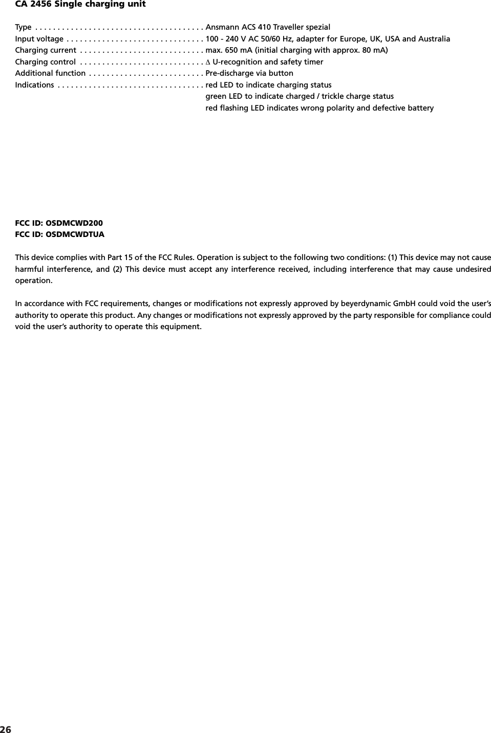26FCC ID: OSDMCWD200FCC ID: OSDMCWDTUAThis device complies with Part 15 of the FCC Rules. Operation is subject to the following two conditions: (1) This device may not causeharmful interference, and (2) This device must accept any interference received, including interference that may cause undesired operation.In accordance with FCC requirements, changes or modifications not expressly approved by beyerdynamic GmbH could void the user&rsquo;sauthority to operate this product. Any changes or modifications not expressly approved by the party responsible for compliance couldvoid the user&rsquo;s authority to operate this equipment.CA 2456 Single charging unitType . . . . . . . . . . . . . . . . . . . . . . . . . . . . . . . . . . . . . . Ansmann ACS 410 Traveller spezialInput voltage . . . . . . . . . . . . . . . . . . . . . . . . . . . . . . . 100 - 240 V AC 50/60 Hz, adapter for Europe, UK, USA and AustraliaCharging current . . . . . . . . . . . . . . . . . . . . . . . . . . . . max. 650 mA (initial charging with approx. 80 mA)Charging control . . . . . . . . . . . . . . . . . . . . . . . . . . . . ∆U-recognition and safety timerAdditional function . . . . . . . . . . . . . . . . . . . . . . . . . . Pre-discharge via buttonIndications . . . . . . . . . . . . . . . . . . . . . . . . . . . . . . . . . red LED to indicate charging statusgreen LED to indicate charged / trickle charge statusred flashing LED indicates wrong polarity and defective battery