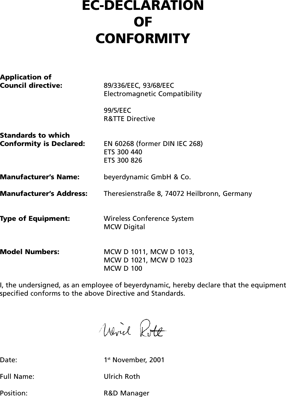 EC-DECLARATIONOF CONFORMITYApplication ofCouncil directive: 89/336/EEC, 93/68/EEC Electromagnetic Compatibility99/5/EECR&amp;TTE DirectiveStandards to which Conformity is Declared: EN 60268 (former DIN IEC 268)ETS 300 440ETS 300 826Manufacturer&rsquo;s Name: beyerdynamic GmbH &amp; Co.Manufacturer&rsquo;s Address: Theresienstra&szlig;e 8, 74072 Heilbronn, GermanyType of Equipment: Wireless Conference SystemMCW DigitalModel Numbers: MCW D 1011, MCW D 1013, MCW D 1021, MCW D 1023MCW D 100I, the undersigned, as an employee of beyerdynamic, hereby declare that the equipmentspecified conforms to the above Directive and Standards.Date: 1st November, 2001Full Name: Ulrich RothPosition: R&amp;D Manager