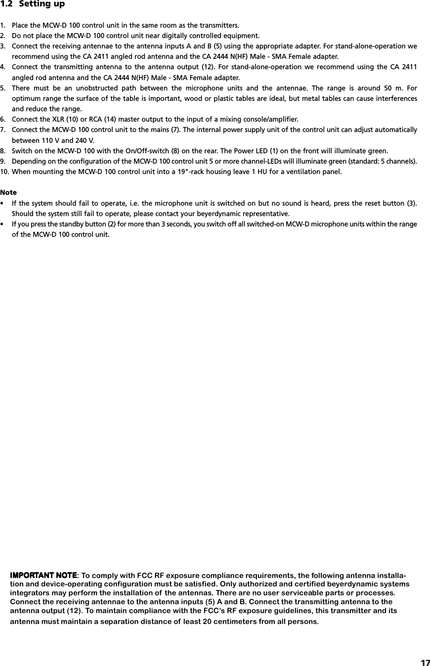 17english1.2 Setting up1. Place the MCW-D 100 control unit in the same room as the transmitters.2. Do not place the MCW-D 100 control unit near digitally controlled equipment.3. Connect the receiving antennae to the antenna inputs A and B (5) using the appropriate adapter. For stand-alone-operation werecommend using the CA 2411 angled rod antenna and the CA 2444 N(HF) Male - SMA Female adapter.4. Connect the transmitting antenna to the antenna output (12). For stand-alone-operation we recommend using the CA 2411 angled rod antenna and the CA 2444 N(HF) Male - SMA Female adapter.5. There must be an unobstructed path between the microphone units and the antennae. The range is around 50 m. For optimum range the surface of the table is important, wood or plastic tables are ideal, but metal tables can cause interferencesand reduce the range.6. Connect the XLR (10) or RCA (14) master output to the input of a mixing console/amplifier.7. Connect the MCW-D 100 control unit to the mains (7). The internal power supply unit of the control unit can adjust automaticallybetween 110 V and 240 V.8. Switch on the MCW-D 100 with the On/Off-switch (8) on the rear. The Power LED (1) on the front will illuminate green.9. Depending on the configuration of the MCW-D 100 control unit 5 or more channel-LEDs will illuminate green (standard: 5 channels).10. When mounting the MCW-D 100 control unit into a 19"-rack housing leave 1 HU for a ventilation panel.Note&bull; If the system should fail to operate, i.e. the microphone unit is switched on but no sound is heard, press the reset button (3).Should the system still fail to operate, please contact your beyerdynamic representative.&bull; If you press the standby button (2) for more than 3 seconds, you switch off all switched-on MCW-D microphone units within the rangeof the MCW-D 100 control unit. IMPORIMPORIMPORIMPORIMPORTTTTTANT NOANT NOANT NOANT NOANT NOTETETETETE: To comply with FCC RF exposure compliance requirements, the following antenna installa-tion and device-operating configuration must be satisfied. Only authorized and certified beyerdynamic systemsintegrators may perform the installation of  the antennas. There are no user serviceable parts or processes.Connect the receiving antennae to the antenna inputs (5) A and B. Connect the transmitting antenna to theantenna output (12). To maintain compliance with the FCC&rsquo;s RF exposure guidelines, this transmitter and itsantenna must maintain a separation distance of least 20 centimeters from all persons.