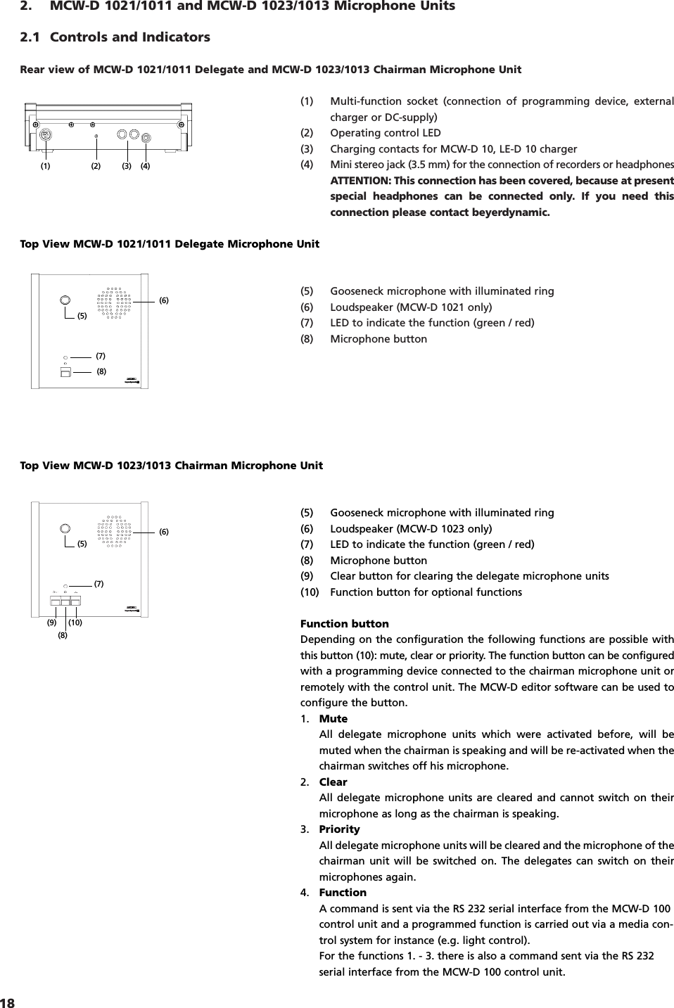 182. MCW-D 1021/1011 and MCW-D 1023/1013 Microphone Units2.1 Controls and IndicatorsRear view of MCW-D 1021/1011 Delegate and MCW-D 1023/1013 Chairman Microphone Unit(1) Multi-function socket (connection of programming device, externalcharger or DC-supply)(2) Operating control LED(3) Charging contacts for MCW-D 10, LE-D 10 charger(4) Mini stereo jack (3.5 mm) for the connection of recorders or headphonesATTENTION: This connection has been covered, because at presentspecial headphones can be connected only. If you need thisconnection please contact beyerdynamic.(5) Gooseneck microphone with illuminated ring(6) Loudspeaker (MCW-D 1021 only)(7) LED to indicate the function (green / red)(8) Microphone button(6)(5)(7)(8)(6)(5)(7)(8)(9) (10)Top View MCW-D 1021/1011 Delegate Microphone Unit(5) Gooseneck microphone with illuminated ring(6) Loudspeaker (MCW-D 1023 only)(7) LED to indicate the function (green / red)(8) Microphone button(9) Clear button for clearing the delegate microphone units(10) Function button for optional functionsFunction buttonDepending on the configuration the following functions are possible withthis button (10): mute, clear or priority. The function button can be configuredwith a programming device connected to the chairman microphone unit orremotely with the control unit. The MCW-D editor software can be used toconfigure the button.1. MuteAll delegate microphone units which were activated before, will bemuted when the chairman is speaking and will be re-activated when thechairman switches off his microphone.2. ClearAll delegate microphone units are cleared and cannot switch on theirmicrophone as long as the chairman is speaking.3. PriorityAll delegate microphone units will be cleared and the microphone of thechairman unit will be switched on. The delegates can switch on theirmicrophones again.4. FunctionA command is sent via the RS 232 serial interface from the MCW-D 100control unit and a programmed function is carried out via a media con-trol system for instance (e.g. light control).For the functions 1. - 3. there is also a command sent via the RS 232serial interface from the MCW-D 100 control unit.Top View MCW-D 1023/1013 Chairman Microphone Unit(1) (2) (3) (4)