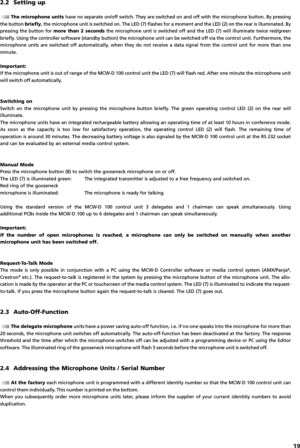 19english2.2 Setting upThe microphone units have no separate on/off switch. They are switched on and off with the microphone button. By pressingthe button briefly, the microphone unit is switched on. The LED (7) flashes for a moment and the LED (2) on the rear is illuminated. Bypressing the button for more than 2 seconds the microphone unit is switched off and the LED (7) will illuminate twice red/greenbriefly. Using the controller software (standby button) the microphone unit can be switched off via the control unit. Furthermore, themicrophone units are switched off automatically, when they do not receive a data signal from the control unit for more than oneminute.Important:If the microphone unit is out of range of the MCW-D 100 control unit the LED (7) will flash red. After one minute the microphone unitwill switch off automatically.Switching onSwitch on the microphone unit by pressing the microphone button briefly. The green operating control LED (2) on the rear will illuminate.The microphone units have an integrated rechargeable battery allowing an operating time of at least 10 hours in conference mode.As soon as the capacity is too low for satisfactory operation, the operating control LED (2) will flash. The remaining time of operation is around 30 minutes. The decreasing battery voltage is also signaled by the MCW-D 100 control unit at the RS 232 socketand can be evaluated by an external media control system.Manual ModePress the microphone button (8) to switch the gooseneck microphone on or off.The LED (7) is illuminated green: The integrated transmitter is adjusted to a free frequency and switched on.Red ring of the gooseneckmicrophone is illuminated: The microphone is ready for talking.Using the standard version of the MCW-D 100 control unit 3 delegates and 1 chairman can speak simultaneously. Using additional PCBs inside the MCW-D 100 up to 6 delegates and 1 chairman can speak simultaneously.Important:If the number of open microphones is reached, a microphone can only be switched on manually when another microphone unit has been switched off. Request-To-Talk ModeThe mode is only possible in conjunction with a PC using the MCW-D Controller software or media control system (AMX/Panja&reg;,Crestron&reg;etc.). The request-to-talk is registered in the system by pressing the microphone button of the microphone unit. The allo-cation is made by the operator at the PC or touchscreen of the media control system. The LED (7) is illuminated to indicate the request-to-talk. If you press the microphone button again the request-to-talk is cleared. The LED (7) goes out.2.3 Auto-Off-FunctionThe delegate microphone units have a power saving auto-off function, i.e. if no-one speaks into the microphone for more than20 seconds, the microphone unit switches off automatically. The auto-off-function has been deactivated at the factory. The responsethreshold and the time after which the microphone switches off can be adjusted with a programming device or PC using the Editorsoftware. The illuminated ring of the gooseneck microphone will flash 5 seconds before the microphone unit is switched off.2.4 Addressing the Microphone Units / Serial NumberAt the factory each microphone unit is programmed with a different identity number so that the MCW-D 100 control unit cancontrol them individually. This number is printed on the bottom.When you subsequently order more microphone units later, please inform the supplier of your current identitiy numbers to avoid duplication.