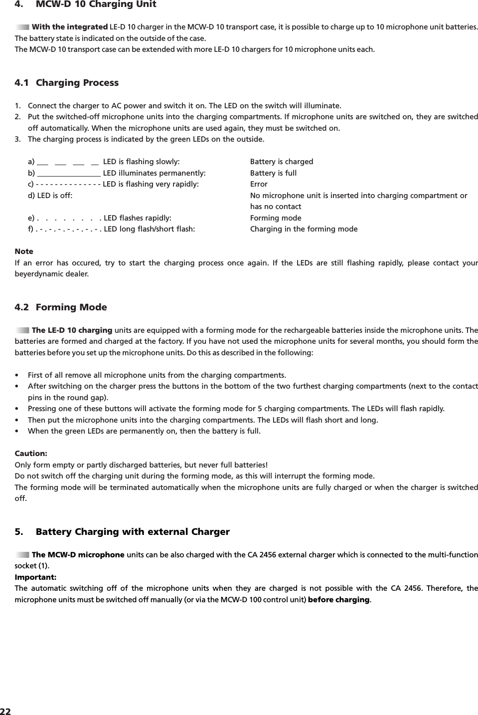 224. MCW-D 10 Charging UnitWith the integrated LE-D 10 charger in the MCW-D 10 transport case, it is possible to charge up to 10 microphone unit batteries.The battery state is indicated on the outside of the case.The MCW-D 10 transport case can be extended with more LE-D 10 chargers for 10 microphone units each.4.1 Charging Process1. Connect the charger to AC power and switch it on. The LED on the switch will illuminate.2. Put the switched-off microphone units into the charging compartments. If microphone units are switched on, they are switchedoff automatically. When the microphone units are used again, they must be switched on.3. The charging process is indicated by the green LEDs on the outside.a) ___   ___   ___   __  LED is flashing slowly: Battery is chargedb) _________________ LED illuminates permanently: Battery is fullc) - - - - - - - - - - - - - - LED is flashing very rapidly: Errord) LED is off: No microphone unit is inserted into charging compartment or has no contacte) .   .   .   .   .   .   .   . LED flashes rapidly: Forming modef) . - . - . - . - . - . - . - . LED long flash/short flash: Charging in the forming modeNoteIf an error has occured, try to start the charging process once again. If the LEDs are still flashing rapidly, please contact yourbeyerdynamic dealer.4.2 Forming ModeThe LE-D 10 charging units are equipped with a forming mode for the rechargeable batteries inside the microphone units. Thebatteries are formed and charged at the factory. If you have not used the microphone units for several months, you should form thebatteries before you set up the microphone units. Do this as described in the following:&bull; First of all remove all microphone units from the charging compartments.&bull; After switching on the charger press the buttons in the bottom of the two furthest charging compartments (next to the contactpins in the round gap).&bull; Pressing one of these buttons will activate the forming mode for 5 charging compartments. The LEDs will flash rapidly.&bull; Then put the microphone units into the charging compartments. The LEDs will flash short and long.&bull; When the green LEDs are permanently on, then the battery is full.Caution:Only form empty or partly discharged batteries, but never full batteries!Do not switch off the charging unit during the forming mode, as this will interrupt the forming mode.The forming mode will be terminated automatically when the microphone units are fully charged or when the charger is switchedoff.5. Battery Charging with external ChargerThe MCW-D microphone units can be also charged with the CA 2456 external charger which is connected to the multi-functionsocket (1).Important:The automatic switching off of the microphone units when they are charged is not possible with the CA 2456. Therefore, the microphone units must be switched off manually (or via the MCW-D 100 control unit) before charging.