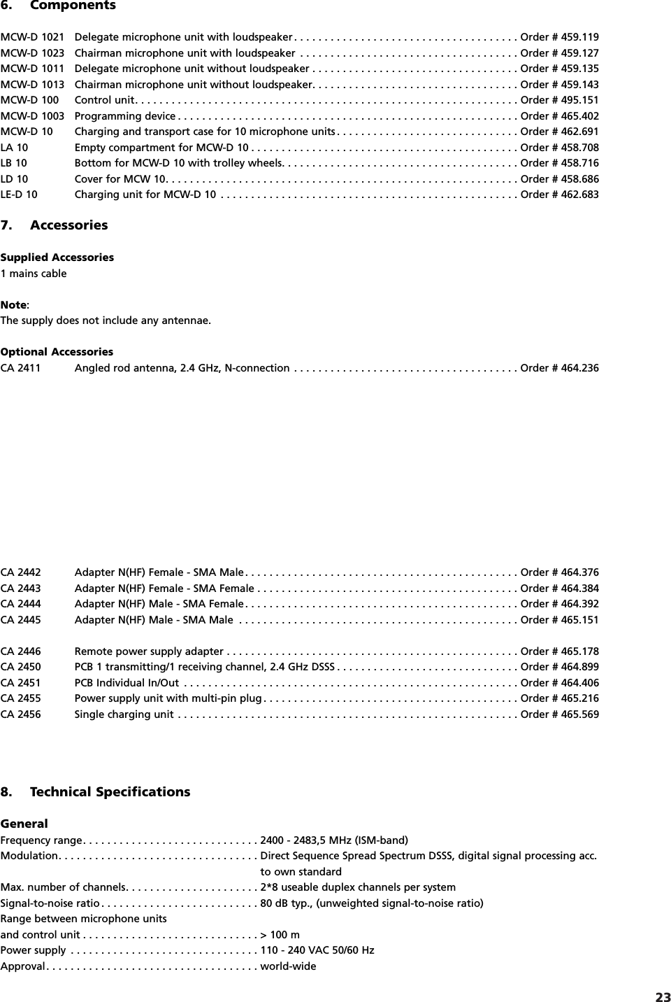 23english7. AccessoriesSupplied Accessories1 mains cableNote:The supply does not include any antennae.Optional AccessoriesCA 2411 Angled rod antenna, 2.4 GHz, N-connection . . . . . . . . . . . . . . . . . . . . . . . . . . . . . . . . . . . . . Order # 464.236CA 2442 Adapter N(HF) Female - SMA Male. . . . . . . . . . . . . . . . . . . . . . . . . . . . . . . . . . . . . . . . . . . . . Order # 464.376CA 2443 Adapter N(HF) Female - SMA Female . . . . . . . . . . . . . . . . . . . . . . . . . . . . . . . . . . . . . . . . . . . Order # 464.384CA 2444 Adapter N(HF) Male - SMA Female. . . . . . . . . . . . . . . . . . . . . . . . . . . . . . . . . . . . . . . . . . . . . Order # 464.392CA 2445 Adapter N(HF) Male - SMA Male . . . . . . . . . . . . . . . . . . . . . . . . . . . . . . . . . . . . . . . . . . . . . . Order # 465.151CA 2446 Remote power supply adapter . . . . . . . . . . . . . . . . . . . . . . . . . . . . . . . . . . . . . . . . . . . . . . . . Order # 465.178CA 2450 PCB 1 transmitting/1 receiving channel, 2.4 GHz DSSS . . . . . . . . . . . . . . . . . . . . . . . . . . . . . . Order # 464.899CA 2451 PCB Individual In/Out . . . . . . . . . . . . . . . . . . . . . . . . . . . . . . . . . . . . . . . . . . . . . . . . . . . . . . . Order # 464.406CA 2455 Power supply unit with multi-pin plug . . . . . . . . . . . . . . . . . . . . . . . . . . . . . . . . . . . . . . . . . . Order # 465.216CA 2456 Single charging unit . . . . . . . . . . . . . . . . . . . . . . . . . . . . . . . . . . . . . . . . . . . . . . . . . . . . . . . . Order # 465.5698. Technical SpecificationsGeneralFrequency range. . . . . . . . . . . . . . . . . . . . . . . . . . . . . 2400 - 2483,5 MHz (ISM-band)Modulation. . . . . . . . . . . . . . . . . . . . . . . . . . . . . . . . . Direct Sequence Spread Spectrum DSSS, digital signal processing acc. to own standardMax. number of channels. . . . . . . . . . . . . . . . . . . . . . 2*8 useable duplex channels per system Signal-to-noise ratio . . . . . . . . . . . . . . . . . . . . . . . . . . 80 dB typ., (unweighted signal-to-noise ratio)Range between microphone unitsand control unit . . . . . . . . . . . . . . . . . . . . . . . . . . . . . > 100 mPower supply . . . . . . . . . . . . . . . . . . . . . . . . . . . . . . . 110 - 240 VAC 50/60 HzApproval. . . . . . . . . . . . . . . . . . . . . . . . . . . . . . . . . . . world-wide 6. ComponentsMCW-D 1021 Delegate microphone unit with loudspeaker . . . . . . . . . . . . . . . . . . . . . . . . . . . . . . . . . . . . . Order # 459.119MCW-D 1023 Chairman microphone unit with loudspeaker . . . . . . . . . . . . . . . . . . . . . . . . . . . . . . . . . . . . Order # 459.127MCW-D 1011 Delegate microphone unit without loudspeaker . . . . . . . . . . . . . . . . . . . . . . . . . . . . . . . . . . Order # 459.135MCW-D 1013 Chairman microphone unit without loudspeaker. . . . . . . . . . . . . . . . . . . . . . . . . . . . . . . . . . Order # 459.143MCW-D 100 Control unit. . . . . . . . . . . . . . . . . . . . . . . . . . . . . . . . . . . . . . . . . . . . . . . . . . . . . . . . . . . . . . . Order # 495.151MCW-D 1003 Programming device . . . . . . . . . . . . . . . . . . . . . . . . . . . . . . . . . . . . . . . . . . . . . . . . . . . . . . . . Order # 465.402MCW-D 10 Charging and transport case for 10 microphone units . . . . . . . . . . . . . . . . . . . . . . . . . . . . . . Order # 462.691LA 10 Empty compartment for MCW-D 10 . . . . . . . . . . . . . . . . . . . . . . . . . . . . . . . . . . . . . . . . . . . . Order # 458.708LB 10 Bottom for MCW-D 10 with trolley wheels. . . . . . . . . . . . . . . . . . . . . . . . . . . . . . . . . . . . . . . Order # 458.716LD 10 Cover for MCW 10. . . . . . . . . . . . . . . . . . . . . . . . . . . . . . . . . . . . . . . . . . . . . . . . . . . . . . . . . . Order # 458.686LE-D 10 Charging unit for MCW-D 10 . . . . . . . . . . . . . . . . . . . . . . . . . . . . . . . . . . . . . . . . . . . . . . . . . Order # 462.683