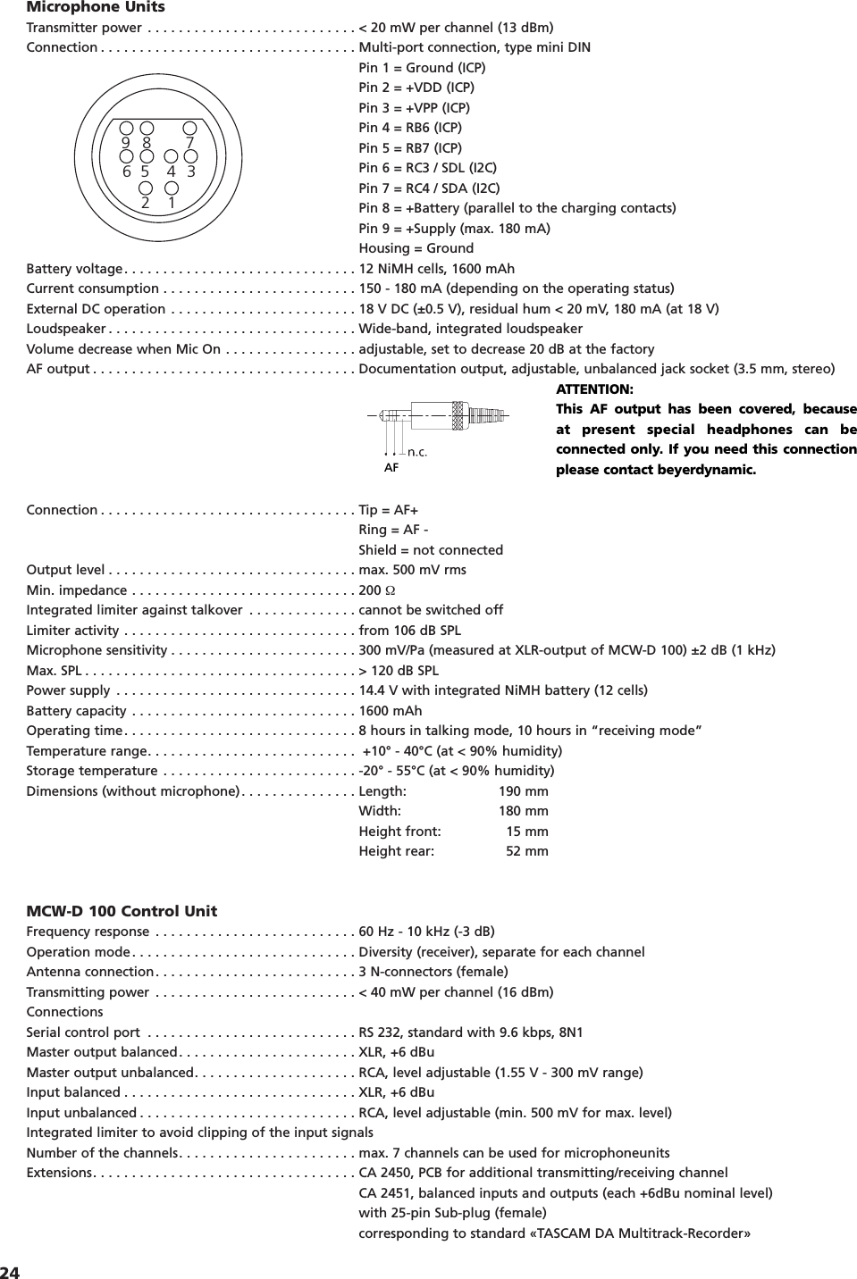 24Microphone UnitsTransmitter power . . . . . . . . . . . . . . . . . . . . . . . . . . . < 20 mW per channel (13 dBm)Connection . . . . . . . . . . . . . . . . . . . . . . . . . . . . . . . . . Multi-port connection, type mini DINPin 1 = Ground (ICP)Pin 2 = +VDD (ICP)Pin 3 = +VPP (ICP)Pin 4 = RB6 (ICP)Pin 5 = RB7 (ICP)Pin 6 = RC3 / SDL (I2C)Pin 7 = RC4 / SDA (I2C)Pin 8 = +Battery (parallel to the charging contacts)Pin 9 = +Supply (max. 180 mA)Housing = GroundBattery voltage. . . . . . . . . . . . . . . . . . . . . . . . . . . . . . 12 NiMH cells, 1600 mAhCurrent consumption . . . . . . . . . . . . . . . . . . . . . . . . . 150 - 180 mA (depending on the operating status)External DC operation . . . . . . . . . . . . . . . . . . . . . . . . 18 V DC (&plusmn;0.5 V), residual hum < 20 mV, 180 mA (at 18 V)Loudspeaker . . . . . . . . . . . . . . . . . . . . . . . . . . . . . . . . Wide-band, integrated loudspeakerVolume decrease when Mic On . . . . . . . . . . . . . . . . . adjustable, set to decrease 20 dB at the factoryAF output . . . . . . . . . . . . . . . . . . . . . . . . . . . . . . . . . . Documentation output, adjustable, unbalanced jack socket (3.5 mm, stereo)Connection . . . . . . . . . . . . . . . . . . . . . . . . . . . . . . . . . Tip = AF+Ring = AF -Shield = not connectedOutput level . . . . . . . . . . . . . . . . . . . . . . . . . . . . . . . . max. 500 mV rmsMin. impedance . . . . . . . . . . . . . . . . . . . . . . . . . . . . . 200 ΩIntegrated limiter against talkover . . . . . . . . . . . . . . cannot be switched offLimiter activity . . . . . . . . . . . . . . . . . . . . . . . . . . . . . . from 106 dB SPLMicrophone sensitivity . . . . . . . . . . . . . . . . . . . . . . . . 300 mV/Pa (measured at XLR-output of MCW-D 100) &plusmn;2 dB (1 kHz)Max. SPL . . . . . . . . . . . . . . . . . . . . . . . . . . . . . . . . . . . > 120 dB SPLPower supply . . . . . . . . . . . . . . . . . . . . . . . . . . . . . . . 14.4 V with integrated NiMH battery (12 cells) Battery capacity . . . . . . . . . . . . . . . . . . . . . . . . . . . . . 1600 mAhOperating time. . . . . . . . . . . . . . . . . . . . . . . . . . . . . . 8 hours in talking mode, 10 hours in &ldquo;receiving mode&rdquo;Temperature range. . . . . . . . . . . . . . . . . . . . . . . . . . .  +10&deg; - 40&deg;C (at < 90% humidity)Storage temperature . . . . . . . . . . . . . . . . . . . . . . . . . -20&deg; - 55&deg;C (at < 90% humidity)Dimensions (without microphone). . . . . . . . . . . . . . . Length: 190 mmWidth: 180 mmHeight front: 15 mmHeight rear: 52 mmMCW-D 100 Control UnitFrequency response . . . . . . . . . . . . . . . . . . . . . . . . . . 60 Hz - 10 kHz (-3 dB)Operation mode. . . . . . . . . . . . . . . . . . . . . . . . . . . . . Diversity (receiver), separate for each channelAntenna connection. . . . . . . . . . . . . . . . . . . . . . . . . . 3 N-connectors (female)Transmitting power . . . . . . . . . . . . . . . . . . . . . . . . . . < 40 mW per channel (16 dBm)ConnectionsSerial control port . . . . . . . . . . . . . . . . . . . . . . . . . . . RS 232, standard with 9.6 kbps, 8N1Master output balanced. . . . . . . . . . . . . . . . . . . . . . . XLR, +6 dBuMaster output unbalanced. . . . . . . . . . . . . . . . . . . . . RCA, level adjustable (1.55 V - 300 mV range)Input balanced . . . . . . . . . . . . . . . . . . . . . . . . . . . . . . XLR, +6 dBuInput unbalanced . . . . . . . . . . . . . . . . . . . . . . . . . . . . RCA, level adjustable (min. 500 mV for max. level)Integrated limiter to avoid clipping of the input signalsNumber of the channels. . . . . . . . . . . . . . . . . . . . . . . max. 7 channels can be used for microphoneunitsExtensions. . . . . . . . . . . . . . . . . . . . . . . . . . . . . . . . . . CA 2450, PCB for additional transmitting/receiving channelCA 2451, balanced inputs and outputs (each +6dBu nominal level)with 25-pin Sub-plug (female) corresponding to standard &laquo;TASCAM DA Multitrack-Recorder&raquo;AF123456789ATTENTION:This AF output has been covered, because at present special headphones can beconnected only. If you need this connectionplease contact beyerdynamic.