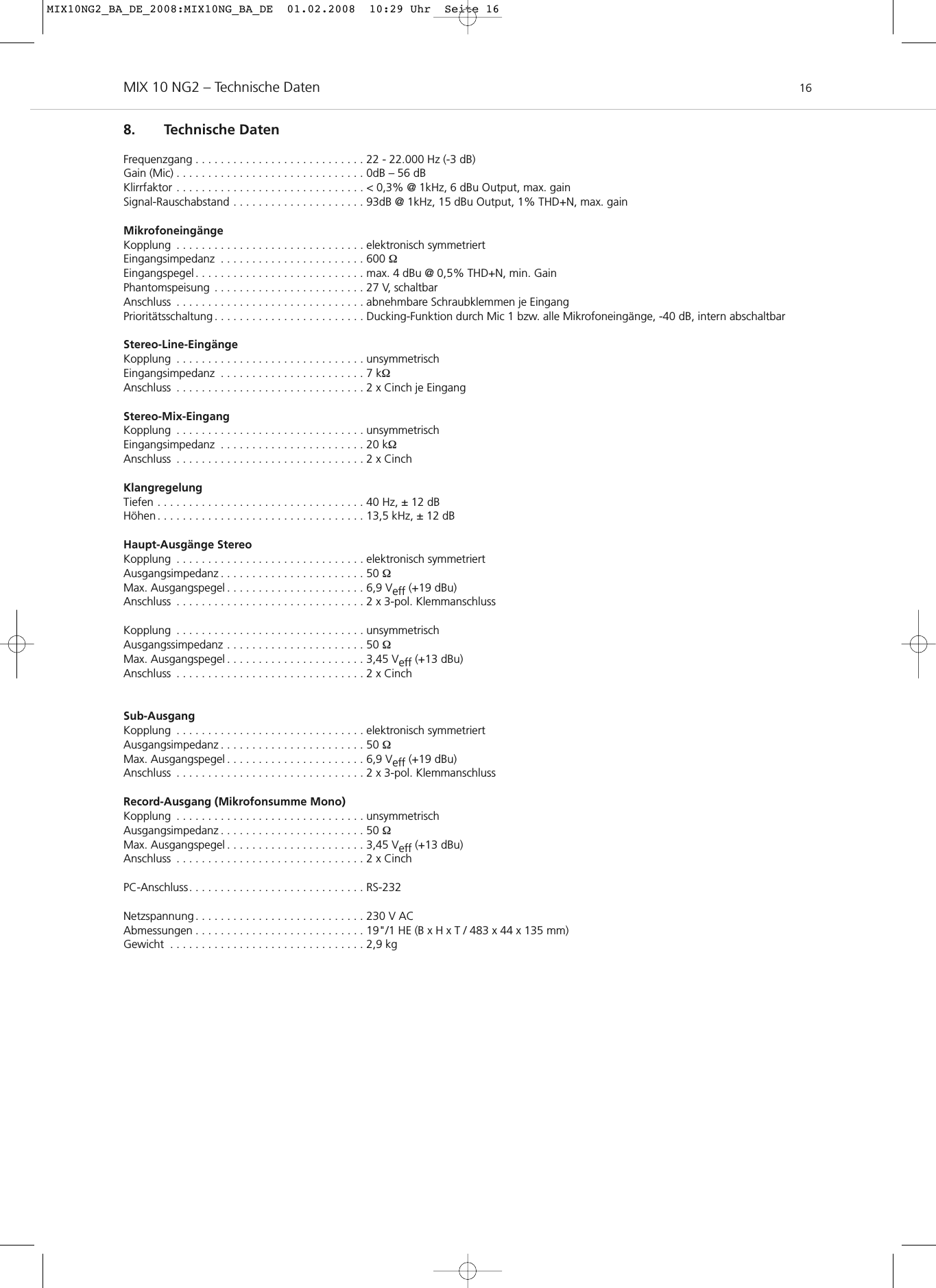 MIX 10 NG2 – Technische Daten 168. Technische DatenFrequenzgang . . . . . . . . . . . . . . . . . . . . . . . . . . . 22 - 22.000 Hz (-3 dB)Gain (Mic) . . . . . . . . . . . . . . . . . . . . . . . . . . . . . . 0dB – 56 dBKlirrfaktor . . . . . . . . . . . . . . . . . . . . . . . . . . . . . . &lt; 0,3% @ 1kHz, 6 dBu Output, max. gainSignal-Rauschabstand . . . . . . . . . . . . . . . . . . . . . 93dB @ 1kHz, 15 dBu Output, 1% THD+N, max. gainMikrofoneingängeKopplung . . . . . . . . . . . . . . . . . . . . . . . . . . . . . . elektronisch symmetriertEingangsimpedanz . . . . . . . . . . . . . . . . . . . . . . . 600 ΩEingangspegel . . . . . . . . . . . . . . . . . . . . . . . . . . . max. 4 dBu @ 0,5% THD+N, min. GainPhantomspeisung . . . . . . . . . . . . . . . . . . . . . . . . 27 V, schaltbarAnschluss . . . . . . . . . . . . . . . . . . . . . . . . . . . . . . abnehmbare Schraubklemmen je EingangPrioritätsschaltung . . . . . . . . . . . . . . . . . . . . . . . . Ducking-Funktion durch Mic 1 bzw. alle Mikrofoneingänge, -40 dB, intern abschaltbarStereo-Line-EingängeKopplung . . . . . . . . . . . . . . . . . . . . . . . . . . . . . . unsymmetrischEingangsimpedanz . . . . . . . . . . . . . . . . . . . . . . . 7 kΩAnschluss . . . . . . . . . . . . . . . . . . . . . . . . . . . . . . 2 x Cinch je EingangStereo-Mix-EingangKopplung . . . . . . . . . . . . . . . . . . . . . . . . . . . . . . unsymmetrischEingangsimpedanz . . . . . . . . . . . . . . . . . . . . . . . 20 kΩAnschluss . . . . . . . . . . . . . . . . . . . . . . . . . . . . . . 2 x CinchKlangregelungTiefen . . . . . . . . . . . . . . . . . . . . . . . . . . . . . . . . . 40 Hz, ± 12 dBHöhen . . . . . . . . . . . . . . . . . . . . . . . . . . . . . . . . . 13,5 kHz, ± 12 dBHaupt-Ausgänge StereoKopplung . . . . . . . . . . . . . . . . . . . . . . . . . . . . . . elektronisch symmetriertAusgangsimpedanz . . . . . . . . . . . . . . . . . . . . . . . 50 ΩMax. Ausgangspegel . . . . . . . . . . . . . . . . . . . . . . 6,9 Veff (+19 dBu)Anschluss . . . . . . . . . . . . . . . . . . . . . . . . . . . . . . 2 x 3-pol. KlemmanschlussKopplung . . . . . . . . . . . . . . . . . . . . . . . . . . . . . . unsymmetrischAusgangssimpedanz . . . . . . . . . . . . . . . . . . . . . . 50 ΩMax. Ausgangspegel . . . . . . . . . . . . . . . . . . . . . . 3,45 Veff (+13 dBu)Anschluss . . . . . . . . . . . . . . . . . . . . . . . . . . . . . . 2 x CinchSub-AusgangKopplung . . . . . . . . . . . . . . . . . . . . . . . . . . . . . . elektronisch symmetriertAusgangsimpedanz . . . . . . . . . . . . . . . . . . . . . . . 50 ΩMax. Ausgangspegel . . . . . . . . . . . . . . . . . . . . . . 6,9 Veff (+19 dBu)Anschluss . . . . . . . . . . . . . . . . . . . . . . . . . . . . . . 2 x 3-pol. KlemmanschlussRecord-Ausgang (Mikrofonsumme Mono)Kopplung . . . . . . . . . . . . . . . . . . . . . . . . . . . . . . unsymmetrischAusgangsimpedanz . . . . . . . . . . . . . . . . . . . . . . . 50 ΩMax. Ausgangspegel . . . . . . . . . . . . . . . . . . . . . . 3,45 Veff (+13 dBu)Anschluss . . . . . . . . . . . . . . . . . . . . . . . . . . . . . . 2 x Cinch PC-Anschluss. . . . . . . . . . . . . . . . . . . . . . . . . . . . RS-232Netzspannung . . . . . . . . . . . . . . . . . . . . . . . . . . . 230 V AC Abmessungen . . . . . . . . . . . . . . . . . . . . . . . . . . . 19&quot;/1 HE (B x H x T / 483 x 44 x 135 mm)Gewicht . . . . . . . . . . . . . . . . . . . . . . . . . . . . . . . 2,9 kgMIX10NG2_BA_DE_2008:MIX10NG_BA_DE  01.02.2008  10:29 Uhr  Seite 16