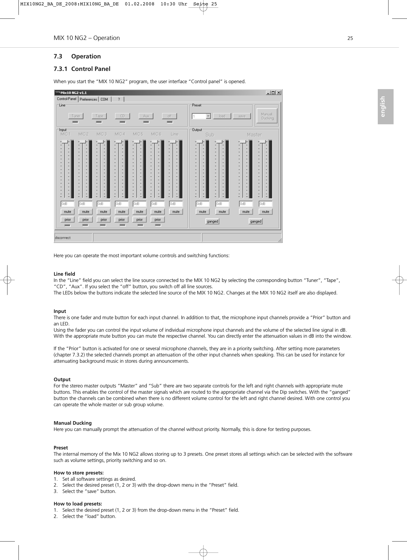 MIX 10 NG2 – Operation 25english7.3 Operation7.3.1 Control PanelWhen you start the “MIX 10 NG2” program, the user interface “Control panel” is opened. Here you can operate the most important volume controls and switching functions:Line fieldIn the “Line” field you can select the line source connected to the MIX 10 NG2 by selecting the corresponding button “Tuner”, “Tape”,“CD”, “Aux”. If you select the “off” button, you switch off all line sources.The LEDs below the buttons indicate the selected line source of the MIX 10 NG2. Changes at the MIX 10 NG2 itself are also displayed.InputThere is one fader and mute button for each input channel. In addition to that, the microphone input channels provide a “Prior” button andan LED. Using the fader you can control the input volume of individual microphone input channels and the volume of the selected line signal in dB.With the appropriate mute button you can mute the respective channel. You can directly enter the attenuation values in dB into the window. If the “Prior” button is activated for one or several microphone channels, they are in a priority switching. After setting more parameters(chapter 7.3.2) the selected channels prompt an attenuation of the other input channels when speaking. This can be used for instance for attenuating background music in stores during announcements. OutputFor the stereo master outputs “Master” and “Sub” there are two separate controls for the left and right channels with appropriate mute buttons. This enables the control of the master signals which are routed to the appropriate channel via the Dip switches. With the “ganged”button the channels can be combined when there is no different volume control for the left and right channel desired. With one control youcan operate the whole master or sub group volume. Manual DuckingHere you can manually prompt the attenuation of the channel without priority. Normally, this is done for testing purposes.PresetThe internal memory of the Mix 10 NG2 allows storing up to 3 presets. One preset stores all settings which can be selected with the softwaresuch as volume settings, priority switching and so on.How to store presets:1. Set all software settings as desired.2. Select the desired preset (1, 2 or 3) with the drop-down menu in the “Preset” field. 3. Select the “save” button. How to load presets:1. Select the desired preset (1, 2 or 3) from the drop-down menu in the “Preset” field. 2. Select the “load” button.MIX10NG2_BA_DE_2008:MIX10NG_BA_DE  01.02.2008  10:30 Uhr  Seite 25