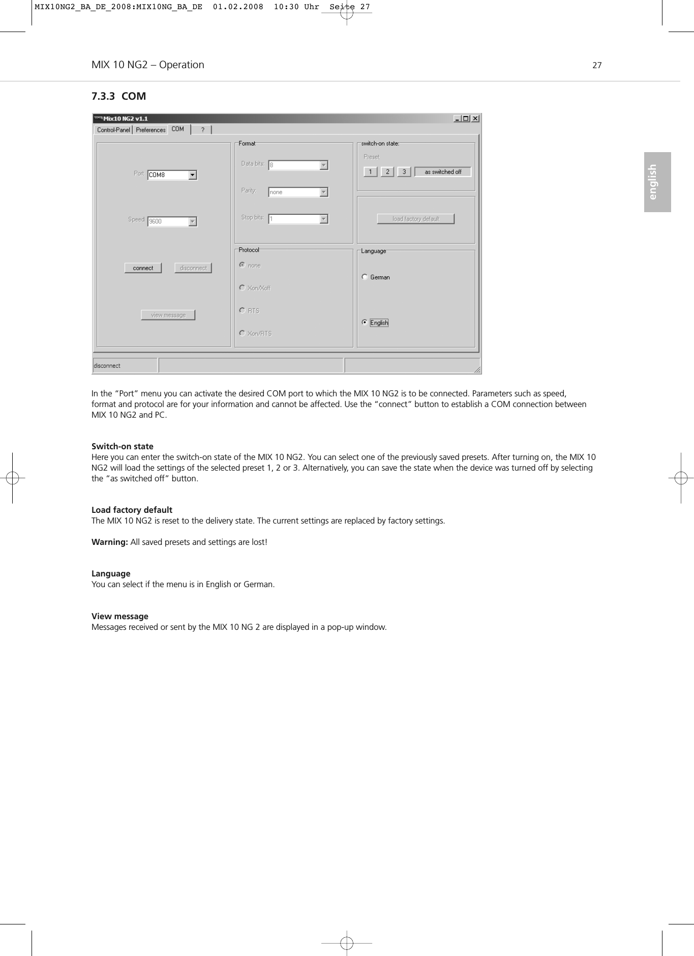 MIX 10 NG2 – Operation 27english7.3.3 COMIn the “Port” menu you can activate the desired COM port to which the MIX 10 NG2 is to be connected. Parameters such as speed, format and protocol are for your information and cannot be affected. Use the “connect” button to establish a COM connection betweenMIX 10 NG2 and PC.Switch-on stateHere you can enter the switch-on state of the MIX 10 NG2. You can select one of the previously saved presets. After turning on, the MIX 10NG2 will load the settings of the selected preset 1, 2 or 3. Alternatively, you can save the state when the device was turned off by selectingthe “as switched off” button.Load factory defaultThe MIX 10 NG2 is reset to the delivery state. The current settings are replaced by factory settings. Warning: All saved presets and settings are lost!LanguageYou can select if the menu is in English or German.View messageMessages received or sent by the MIX 10 NG 2 are displayed in a pop-up window.MIX10NG2_BA_DE_2008:MIX10NG_BA_DE  01.02.2008  10:30 Uhr  Seite 27
