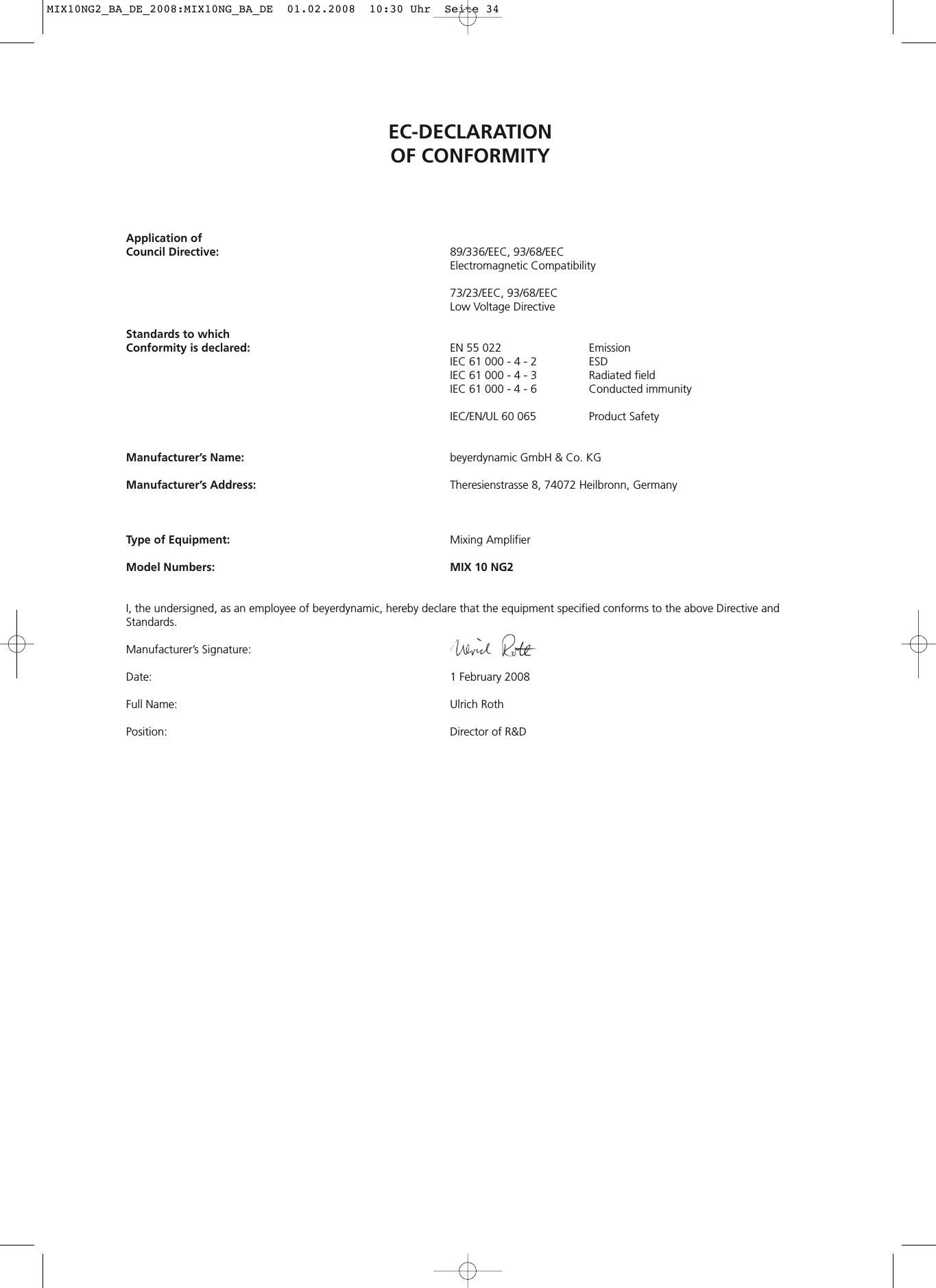 EC-DECLARATIONOF CONFORMITYApplication ofCouncil Directive: 89/336/EEC, 93/68/EEC Electromagnetic Compatibility73/23/EEC, 93/68/EEC Low Voltage DirectiveStandards to which Conformity is declared: EN 55 022 EmissionIEC 61 000 - 4 - 2 ESDIEC 61 000 - 4 - 3  Radiated fieldIEC 61 000 - 4 - 6  Conducted immunityIEC/EN/UL 60 065  Product SafetyManufacturer’s Name: beyerdynamic GmbH &amp; Co. KGManufacturer’s Address: Theresienstrasse 8, 74072 Heilbronn, GermanyType of Equipment: Mixing AmplifierModel Numbers: MIX 10 NG2I, the undersigned, as an employee of beyerdynamic, hereby declare that the equipment specified conforms to the above Directive and Standards.Manufacturer’s Signature:Date:  1 February 2008Full Name: Ulrich RothPosition: Director of R&amp;D MIX10NG2_BA_DE_2008:MIX10NG_BA_DE  01.02.2008  10:30 Uhr  Seite 34