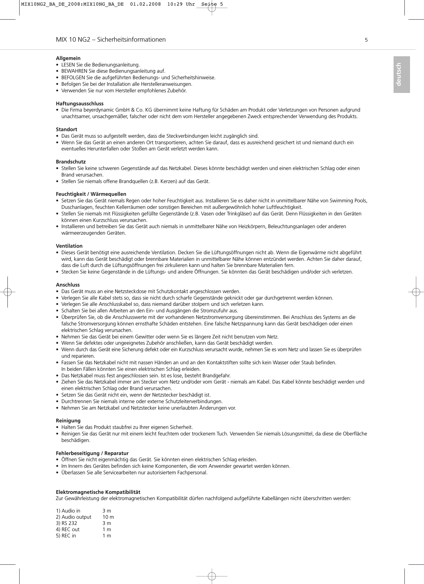 MIX 10 NG2 – Sicherheitsinformationen 5deutschAllgemein• LESEN Sie die Bedienungsanleitung.• BEWAHREN Sie diese Bedienungsanleitung auf.• BEFOLGEN Sie die aufgeführten Bedienungs- und Sicherheitshinweise.• Befolgen Sie bei der Installation alle Herstelleranweisungen.• Verwenden Sie nur vom Hersteller empfohlenes Zubehör.Haftungsausschluss• Die Firma beyerdynamic GmbH &amp; Co. KG übernimmt keine Haftung für Schäden am Produkt oder Verletzungen von Personen aufgrundunachtsamer, unsachgemäßer, falscher oder nicht dem vom Hersteller angegebenen Zweck entsprechender Verwendung des Produkts.Standort• Das Gerät muss so aufgestellt werden, dass die Steckverbindungen leicht zugänglich sind.• Wenn Sie das Gerät an einen anderen Ort transportieren, achten Sie darauf, dass es ausreichend gesichert ist und niemand durch ein eventuelles Herunterfallen oder Stoßen am Gerät verletzt werden kann.Brandschutz• Stellen Sie keine schweren Gegenstände auf das Netzkabel. Dieses könnte beschädigt werden und einen elektrischen Schlag oder einenBrand verursachen.• Stellen Sie niemals offene Brandquellen (z.B. Kerzen) auf das Gerät.Feuchtigkeit / Wärmequellen• Setzen Sie das Gerät niemals Regen oder hoher Feuchtigkeit aus. Installieren Sie es daher nicht in unmittelbarer Nähe von Swimming Pools,Duschanlagen, feuchten Kellerräumen oder sonstigen Bereichen mit außergewöhnlich hoher Luftfeuchtigkeit.• Stellen Sie niemals mit Flüssigkeiten gefüllte Gegenstände (z.B. Vasen oder Trinkgläser) auf das Gerät. Denn Flüssigkeiten in den Gerätenkönnen einen Kurzschluss verursachen.• Installieren und betreiben Sie das Gerät auch niemals in unmittelbarer Nähe von Heizkörpern, Beleuchtungsanlagen oder anderen wärmeerzeugenden Geräten.Ventilation• Dieses Gerät benötigt eine ausreichende Ventilation. Decken Sie die Lüftungsöffnungen nicht ab. Wenn die Eigenwärme nicht abgeführtwird, kann das Gerät beschädigt oder brennbare Materialien in unmittelbarer Nähe können entzündet werden. Achten Sie daher darauf,dass die Luft durch die Lüftungsöffnungen frei zirkulieren kann und halten Sie brennbare Materialien fern.• Stecken Sie keine Gegenstände in die Lüftungs- und andere Öffnungen. Sie könnten das Gerät beschädigen und/oder sich verletzen.Anschluss• Das Gerät muss an eine Netzsteckdose mit Schutzkontakt angeschlossen werden.• Verlegen Sie alle Kabel stets so, dass sie nicht durch scharfe Gegenstände geknickt oder gar durchgetrennt werden können.• Verlegen Sie alle Anschlusskabel so, dass niemand darüber stolpern und sich verletzen kann.• Schalten Sie bei allen Arbeiten an den Ein- und Ausgängen die Stromzufuhr aus.• Überprüfen Sie, ob die Anschlusswerte mit der vorhandenen Netzstromversorgung übereinstimmen. Bei Anschluss des Systems an die falsche Stromversorgung können ernsthafte Schäden entstehen. Eine falsche Netzspannung kann das Gerät beschädigen oder einen elektrischen Schlag verursachen.• Nehmen Sie das Gerät bei einem Gewitter oder wenn Sie es längere Zeit nicht benutzen vom Netz.• Wenn Sie defektes oder ungeeignetes Zubehör anschließen, kann das Gerät beschädigt werden.• Wenn durch das Gerät eine Sicherung defekt oder ein Kurzschluss verursacht wurde, nehmen Sie es vom Netz und lassen Sie es überprüfenund reparieren.• Fassen Sie das Netzkabel nicht mit nassen Händen an und an den Kontaktstiften sollte sich kein Wasser oder Staub befinden. In beiden Fällen könnten Sie einen elektrischen Schlag erleiden.• Das Netzkabel muss fest angeschlossen sein. Ist es lose, besteht Brandgefahr.• Ziehen Sie das Netzkabel immer am Stecker vom Netz und/oder vom Gerät - niemals am Kabel. Das Kabel könnte beschädigt werden undeinen elektrischen Schlag oder Brand verursachen.• Setzen Sie das Gerät nicht ein, wenn der Netzstecker beschädigt ist.• Durchtrennen Sie niemals interne oder externe Schutzleiterverbindungen.• Nehmen Sie am Netzkabel und Netzstecker keine unerlaubten Änderungen vor.Reinigung• Halten Sie das Produkt staubfrei zu Ihrer eigenen Sicherheit.• Reinigen Sie das Gerät nur mit einem leicht feuchtem oder trockenem Tuch. Verwenden Sie niemals Lösungsmittel, da diese die Oberflächebeschädigen.Fehlerbeseitigung / Reparatur• Öffnen Sie nicht eigenmächtig das Gerät. Sie könnten einen elektrischen Schlag erleiden. • Im Innern des Gerätes befinden sich keine Komponenten, die vom Anwender gewartet werden können.• Überlassen Sie alle Servicearbeiten nur autorisiertem Fachpersonal.Elektromagnetische KompatibilitätZur Gewährleistung der elektromagnetischen Kompatibilität dürfen nachfolgend aufgeführte Kabellängen nicht überschritten werden: 1) Audio in 3 m2) Audio output 10 m3) RS 232 3 m4) REC out 1 m5) REC in 1 mMIX10NG2_BA_DE_2008:MIX10NG_BA_DE  01.02.2008  10:29 Uhr  Seite 5