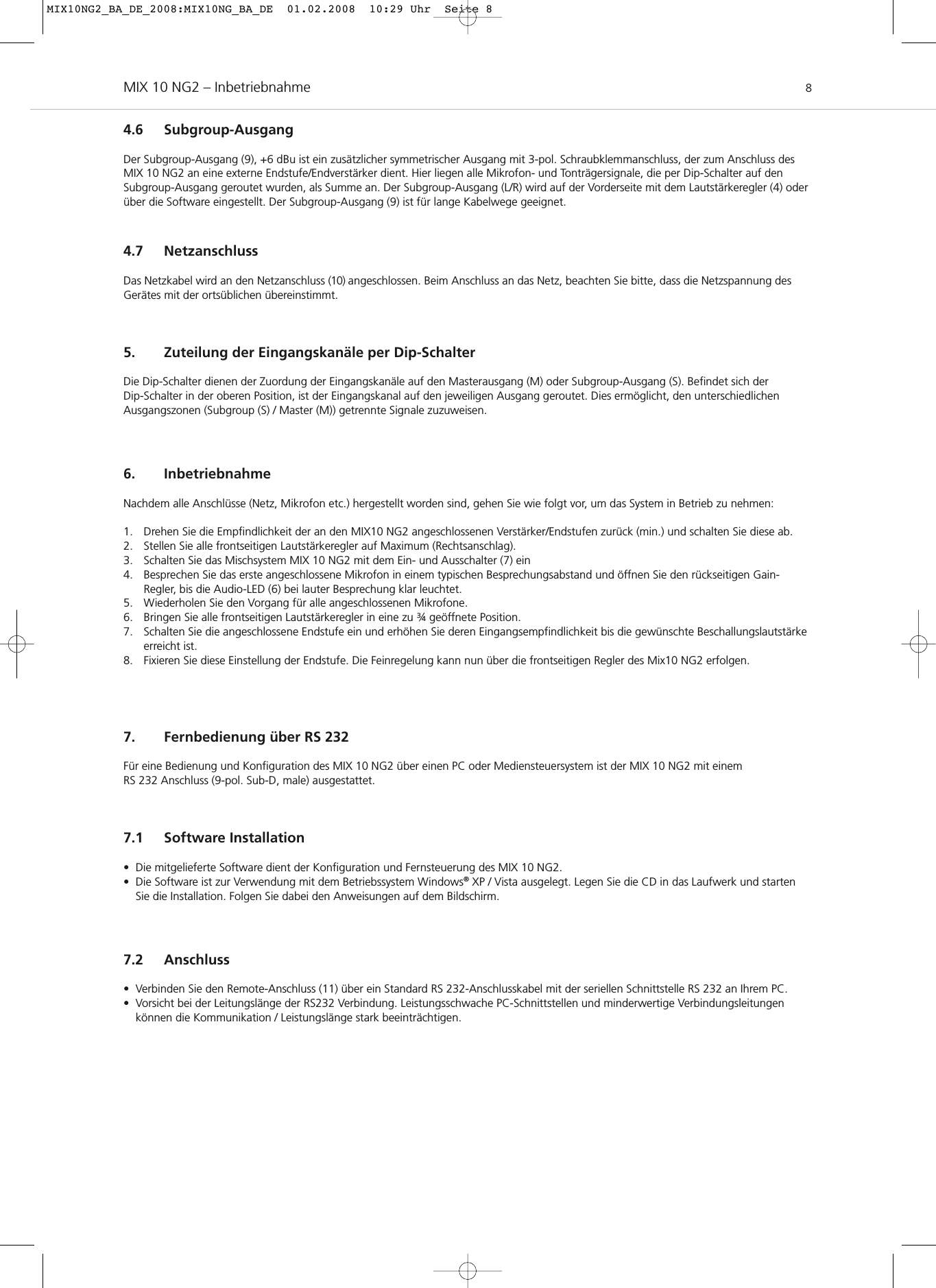 MIX 10 NG2 – Inbetriebnahme 84.6 Subgroup-AusgangDer Subgroup-Ausgang (9), +6 dBu ist ein zusätzlicher symmetrischer Ausgang mit 3-pol. Schraubklemmanschluss, der zum Anschluss desMIX 10 NG2 an eine externe Endstufe/Endverstärker dient. Hier liegen alle Mikrofon- und Tonträgersignale, die per Dip-Schalter auf den Subgroup-Ausgang geroutet wurden, als Summe an. Der Subgroup-Ausgang (L/R) wird auf der Vorderseite mit dem Lautstärkeregler (4) oderüber die Software eingestellt. Der Subgroup-Ausgang (9) ist für lange Kabelwege geeignet.4.7 NetzanschlussDas Netzkabel wird an den Netzanschluss (10) angeschlossen. Beim Anschluss an das Netz, beachten Sie bitte, dass die Netzspannung desGerätes mit der ortsüblichen übereinstimmt.5. Zuteilung der Eingangskanäle per Dip-SchalterDie Dip-Schalter dienen der Zuordung der Eingangskanäle auf den Masterausgang (M) oder Subgroup-Ausgang (S). Befindet sich der Dip-Schalter in der oberen Position, ist der Eingangskanal auf den jeweiligen Ausgang geroutet. Dies ermöglicht, den unterschiedlichen Ausgangszonen (Subgroup (S) / Master (M)) getrennte Signale zuzuweisen.6. InbetriebnahmeNachdem alle Anschlüsse (Netz, Mikrofon etc.) hergestellt worden sind, gehen Sie wie folgt vor, um das System in Betrieb zu nehmen:1. Drehen Sie die Empfindlichkeit der an den MIX10 NG2 angeschlossenen Verstärker/Endstufen zurück (min.) und schalten Sie diese ab.2. Stellen Sie alle frontseitigen Lautstärkeregler auf Maximum (Rechtsanschlag).3. Schalten Sie das Mischsystem MIX 10 NG2 mit dem Ein- und Ausschalter (7) ein4. Besprechen Sie das erste angeschlossene Mikrofon in einem typischen Besprechungsabstand und öffnen Sie den rückseitigen Gain-Regler, bis die Audio-LED (6) bei lauter Besprechung klar leuchtet.5. Wiederholen Sie den Vorgang für alle angeschlossenen Mikrofone.6. Bringen Sie alle frontseitigen Lautstärkeregler in eine zu ¾ geöffnete Position.7. Schalten Sie die angeschlossene Endstufe ein und erhöhen Sie deren Eingangsempfindlichkeit bis die gewünschte Beschallungslautstärkeerreicht ist.8. Fixieren Sie diese Einstellung der Endstufe. Die Feinregelung kann nun über die frontseitigen Regler des Mix10 NG2 erfolgen.7. Fernbedienung über RS 232Für eine Bedienung und Konfiguration des MIX 10 NG2 über einen PC oder Mediensteuersystem ist der MIX 10 NG2 mit einem RS 232 Anschluss (9-pol. Sub-D, male) ausgestattet.7.1 Software Installation• Die mitgelieferte Software dient der Konfiguration und Fernsteuerung des MIX 10 NG2.• Die Software ist zur Verwendung mit dem Betriebssystem Windows®XP / Vista ausgelegt. Legen Sie die CD in das Laufwerk und startenSie die Installation. Folgen Sie dabei den Anweisungen auf dem Bildschirm.7.2 Anschluss• Verbinden Sie den Remote-Anschluss (11) über ein Standard RS 232-Anschlusskabel mit der seriellen Schnittstelle RS 232 an Ihrem PC.• Vorsicht bei der Leitungslänge der RS232 Verbindung. Leistungsschwache PC-Schnittstellen und minderwertige Verbindungsleitungen können die Kommunikation / Leistungslänge stark beeinträchtigen.MIX10NG2_BA_DE_2008:MIX10NG_BA_DE  01.02.2008  10:29 Uhr  Seite 8