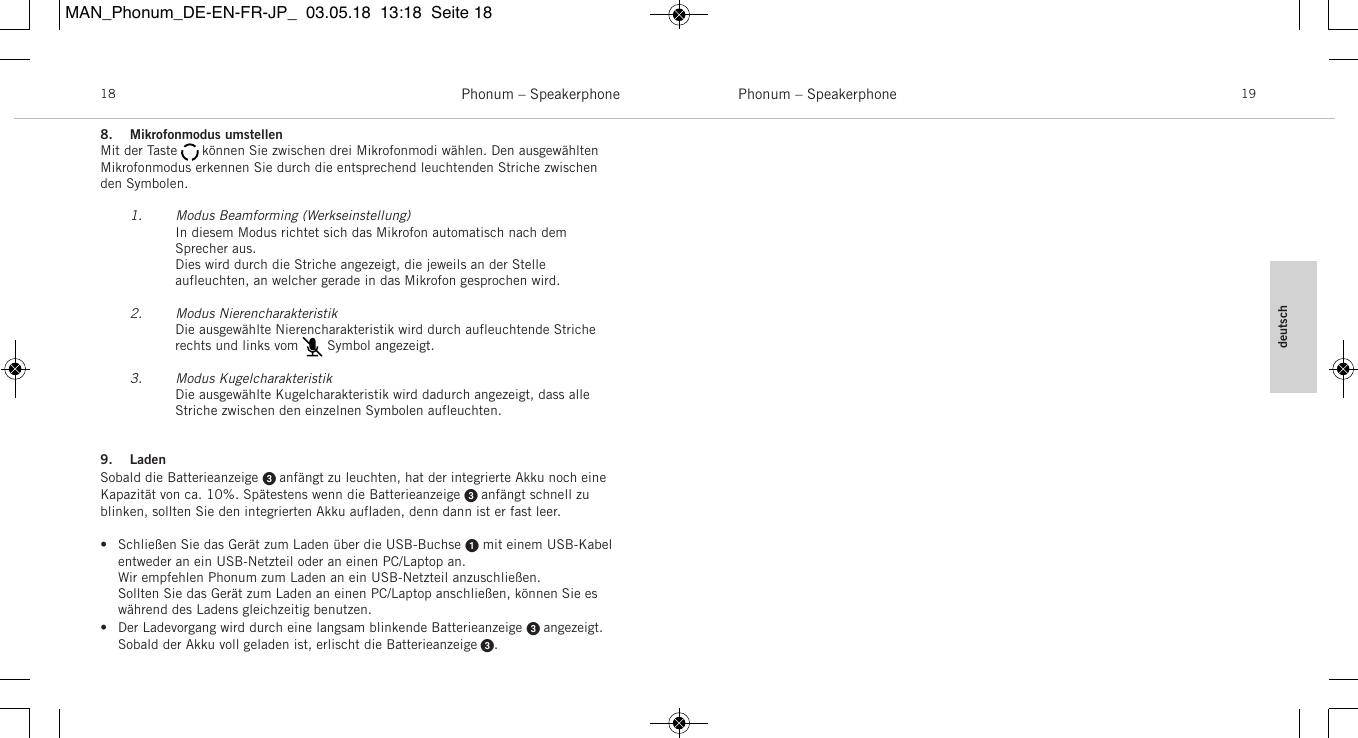 deutschPhonum &ndash; Speakerphone 19Phonum &ndash; Speakerphone188. Mikrofonmodus umstellenMit der Taste      k&ouml;nnen Sie zwischen drei Mikrofonmodi w&auml;hlen. Den ausgew&auml;hltenMikrofonmodus erkennen Sie durch die entsprechend leuchtenden Striche zwischenden  Symbolen.1. Modus Beamforming (Werkseinstellung)In diesem Modus richtet sich das Mikrofon automatisch nach dem Sprecher aus.Dies wird durch die Striche angezeigt, die jeweils an der Stelle aufleuchten, an welcher gerade in das Mikrofon gesprochen wird.2. Modus NierencharakteristikDie ausgew&auml;hlte Nierencharakteristik wird durch aufleuchtende Striche rechts und links vom       Symbol angezeigt.3. Modus KugelcharakteristikDie ausgew&auml;hlte Kugelcharakteristik wird dadurch angezeigt, dass alle Striche zwischen den einzelnen Symbolen aufleuchten.9. LadenSobald die Batterieanzeige  anf&auml;ngt zu leuchten, hat der integrierte Akku noch eineKapazit&auml;t von ca. 10%. Sp&auml;testens wenn die Batterieanzeige  anf&auml;ngt schnell zublinken, sollten Sie den integrierten Akku aufladen, denn dann ist er fast leer.&bull; Schlie&szlig;en Sie das Ger&auml;t zum Laden &uuml;ber die USB-Buchse mit einem USB-Kabelentweder an ein USB-Netzteil oder an einen PC/Laptop an.Wir empfehlen Phonum zum Laden an ein USB-Netzteil anzuschlie&szlig;en.Sollten Sie das Ger&auml;t zum Laden an einen PC/Laptop anschlie&szlig;en, k&ouml;nnen Sie esw&auml;hrend des Ladens gleichzeitig benutzen.&bull; Der Ladevorgang wird durch eine langsam blinkende Batterieanzeige  angezeigt.Sobald der Akku voll geladen ist, erlischt die Batterieanzeige .MAN_Phonum_DE-EN-FR-JP_  03.05.18  13:18  Seite 18