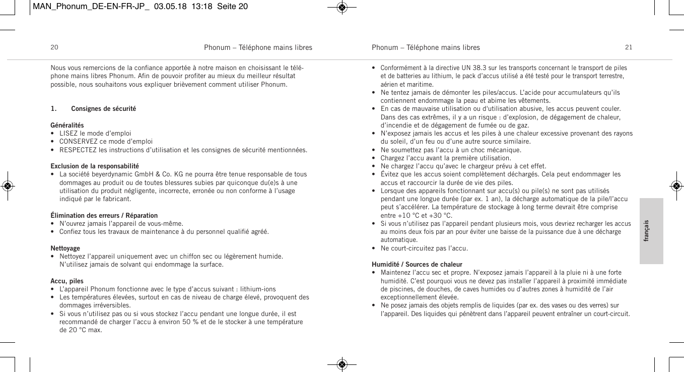 fran&ccedil;aisPhonum &ndash; T&eacute;l&eacute;phone mains libres 21Phonum &ndash; T&eacute;l&eacute;phone mains libres20Nous vous remercions de la conﬁance apport&eacute;e &agrave; notre maison en choisissant le t&eacute;l&eacute;-phone mains libres Phonum. Aﬁn de pouvoir proﬁter au mieux du meilleur r&eacute;sultat possible, nous souhaitons vous expliquer bri&egrave;vement comment utiliser Phonum.1. Consignes de s&eacute;curit&eacute;G&eacute;n&eacute;ralit&eacute;s&bull; LISEZ le mode d&rsquo;emploi&bull; CONSERVEZ ce mode d&rsquo;emploi&bull; RESPECTEZ les instructions d&rsquo;utilisation et les consignes de s&eacute;curit&eacute; mentionn&eacute;es.Exclusion de la responsabilit&eacute;&bull; La soci&eacute;t&eacute; beyerdynamic GmbH &amp; Co. KG ne pourra &ecirc;tre tenue responsable de tous dommages au produit ou de toutes blessures subies par quiconque du(e)s &agrave; une utilisation du produit n&eacute;gligente, incorrecte, erron&eacute;e ou non conforme &agrave; l&rsquo;usage indiqu&eacute; par le  fabricant.&Eacute;limination des erreurs / R&eacute;paration&bull; N&rsquo;ouvrez jamais l&rsquo;appareil de vous-m&ecirc;me.&bull; Conﬁez tous les travaux de maintenance &agrave; du personnel qualiﬁ&eacute; agr&eacute;&eacute;.Nettoyage&bull; Nettoyez l&rsquo;appareil uniquement avec un chiffon sec ou l&eacute;g&egrave;rement humide. N&rsquo;utilisez jamais de solvant qui endommage la surface.Accu, piles&bull; L&rsquo;appareil Phonum fonctionne avec le type d&rsquo;accus suivant : lithium-ions&bull; Les temp&eacute;ratures &eacute;lev&eacute;es, surtout en cas de niveau de charge &eacute;lev&eacute;, provoquent des dommages irr&eacute;versibles.&bull; Si vous n&rsquo;utilisez pas ou si vous stockez l&rsquo;accu pendant une longue dur&eacute;e, il est recommand&eacute; de charger l&rsquo;accu &agrave; environ 50 % et de le stocker &agrave; une temp&eacute;raturede 20 &deg;C max.&bull;Conform&eacute;ment &agrave; la directive UN 38.3 sur les transports concernant le transport de pileset de batteries au lithium, le pack d&rsquo;accus utilis&eacute; a &eacute;t&eacute; test&eacute; pour le transport terrestre,a&eacute;rien et maritime.&bull; Ne tentez jamais de d&eacute;monter les piles/accus. L&rsquo;acide pour accumulateurs qu&rsquo;ils contiennent endommage la peau et abime les v&ecirc;tements.&bull; En cas de mauvaise utilisation ou d'utilisation abusive, les accus peuvent couler.Dans des cas extr&ecirc;mes, il y a un risque : d&rsquo;explosion, de d&eacute;gagement de chaleur, d&rsquo;incendie et de d&eacute;gagement de fum&eacute;e ou de gaz.&bull; N&rsquo;exposez jamais les accus et les piles &agrave; une chaleur excessive provenant des rayonsdu  soleil, d&rsquo;un feu ou d&rsquo;une autre source similaire.&bull; Ne soumettez pas l&rsquo;accu &agrave; un choc m&eacute;canique.&bull; Chargez l&rsquo;accu avant la premi&egrave;re utilisation.&bull; Ne chargez l&rsquo;accu qu&rsquo;avec le chargeur pr&eacute;vu &agrave; cet effet.&bull; &Eacute;vitez que les accus soient compl&egrave;tement d&eacute;charg&eacute;s. Cela peut endommager lesaccus et raccourcir la dur&eacute;e de vie des piles.&bull; Lorsque des appareils fonctionnant sur accu(s) ou pile(s) ne sont pas utilis&eacute;s pendant une longue dur&eacute;e (par ex. 1 an), la d&eacute;charge automatique de la pile/l&rsquo;accupeut s&rsquo;acc&eacute;l&eacute;rer. La temp&eacute;rature de stockage &agrave; long terme devrait &ecirc;tre compriseentre +10 &deg;C et +30 &deg;C.&bull;Si vous n&rsquo;utilisez pas l&rsquo;appareil pendant plusieurs mois, vous devriez recharger les accusau moins deux fois par an pour &eacute;viter une baisse de la puissance due &agrave; une d&eacute;charge automatique.&bull; Ne court-circuitez pas l&rsquo;accu.Humidit&eacute; / Sources de chaleur&bull;Maintenez l&rsquo;accu sec et propre. N&rsquo;exposez jamais l&rsquo;appareil &agrave; la pluie ni &agrave; une forte humidit&eacute;. C&rsquo;est pourquoi vous ne devez pas installer l&rsquo;appareil &agrave; proximit&eacute; imm&eacute;diatede  piscines, de douches, de caves humides ou d&rsquo;autres zones &agrave; humidit&eacute; de l&rsquo;air exceptionnellement &eacute;lev&eacute;e.&bull; Ne posez jamais des objets remplis de liquides (par ex. des vases ou des verres) sur l&rsquo;appareil. Des liquides qui p&eacute;n&egrave;trent dans l&rsquo;appareil peuvent entra&icirc;ner un court-circuit.MAN_Phonum_DE-EN-FR-JP_  03.05.18  13:18  Seite 20