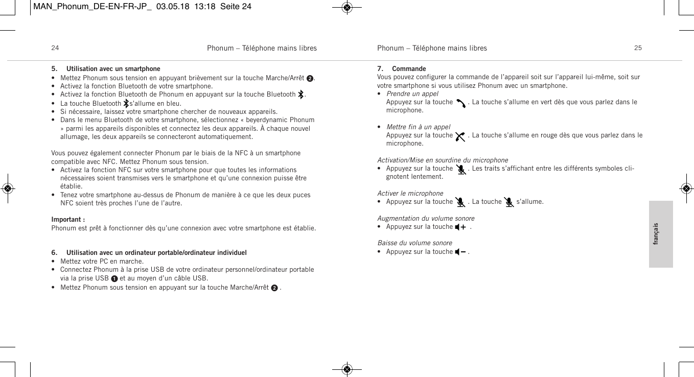 fran&ccedil;aisPhonum &ndash; T&eacute;l&eacute;phone mains libres 25Phonum &ndash; T&eacute;l&eacute;phone mains libres245. Utilisation avec un smartphone&bull; Mettez Phonum sous tension en appuyant bri&egrave;vement sur la touche Marche/Arr&ecirc;t .&bull; Activez la fonction Bluetooth de votre smartphone.&bull; Activez la fonction Bluetooth de Phonum en appuyant sur la touche Bluetooth    .&bull; La touche Bluetooth    s&rsquo;allume en bleu.&bull; Si n&eacute;cessaire, laissez votre smartphone chercher de nouveaux appareils.&bull; Dans le menu Bluetooth de votre smartphone, s&eacute;lectionnez &laquo; beyerdynamic Phonum&raquo; parmi les appareils disponibles et connectez les deux appareils. &Agrave; chaque nouvelallumage, les deux appareils se connecteront automatiquement.Vous pouvez &eacute;galement connecter Phonum par le biais de la NFC &agrave; un smartphone compatible avec NFC. Mettez Phonum sous tension.&bull; Activez la fonction NFC sur votre smartphone pour que toutes les informations n&eacute;cessaires soient transmises vers le smartphone et qu&rsquo;une connexion puisse &ecirc;tre&eacute;tablie.&bull; Tenez votre smartphone au-dessus de Phonum de mani&egrave;re &agrave; ce que les deux pucesNFC soient tr&egrave;s proches l&rsquo;une de l&rsquo;autre.Important :Phonum est pr&ecirc;t &agrave; fonctionner d&egrave;s qu&rsquo;une connexion avec votre smartphone est &eacute;tablie.6. Utilisation avec un ordinateur portable/ordinateur individuel&bull; Mettez votre PC en marche.&bull; Connectez Phonum &agrave; la prise USB de votre ordinateur personnel/ordinateur portablevia la prise USB  et au moyen d&rsquo;un c&acirc;ble USB.&bull; Mettez Phonum sous tension en appuyant sur la touche Marche/Arr&ecirc;t  .7. CommandeVous pouvez configurer la commande de l&rsquo;appareil soit sur l&rsquo;appareil lui-m&ecirc;me, soit survotre smartphone si vous utilisez Phonum avec un smartphone.&bull;Prendre un appel   Appuyez sur la touche       . La touche s&rsquo;allume en vert d&egrave;s que vous parlez dans lemicrophone.&bull;Mettre fin &agrave; un appelAppuyez sur la touche       . La touche s&rsquo;allume en rouge d&egrave;s que vous parlez dans le microphone.Activation/Mise en sourdine du microphone&bull; Appuyez sur la touche       . Les traits s&rsquo;affichant entre les diff&eacute;rents symboles cli-gnotent lentement.Activer le microphone&bull; Appuyez sur la touche       . La touche       s&rsquo;allume.Augmentation du volume sonore&bull; Appuyez sur la touche        .Baisse du volume sonore&bull; Appuyez sur la touche       .MAN_Phonum_DE-EN-FR-JP_  03.05.18  13:18  Seite 24