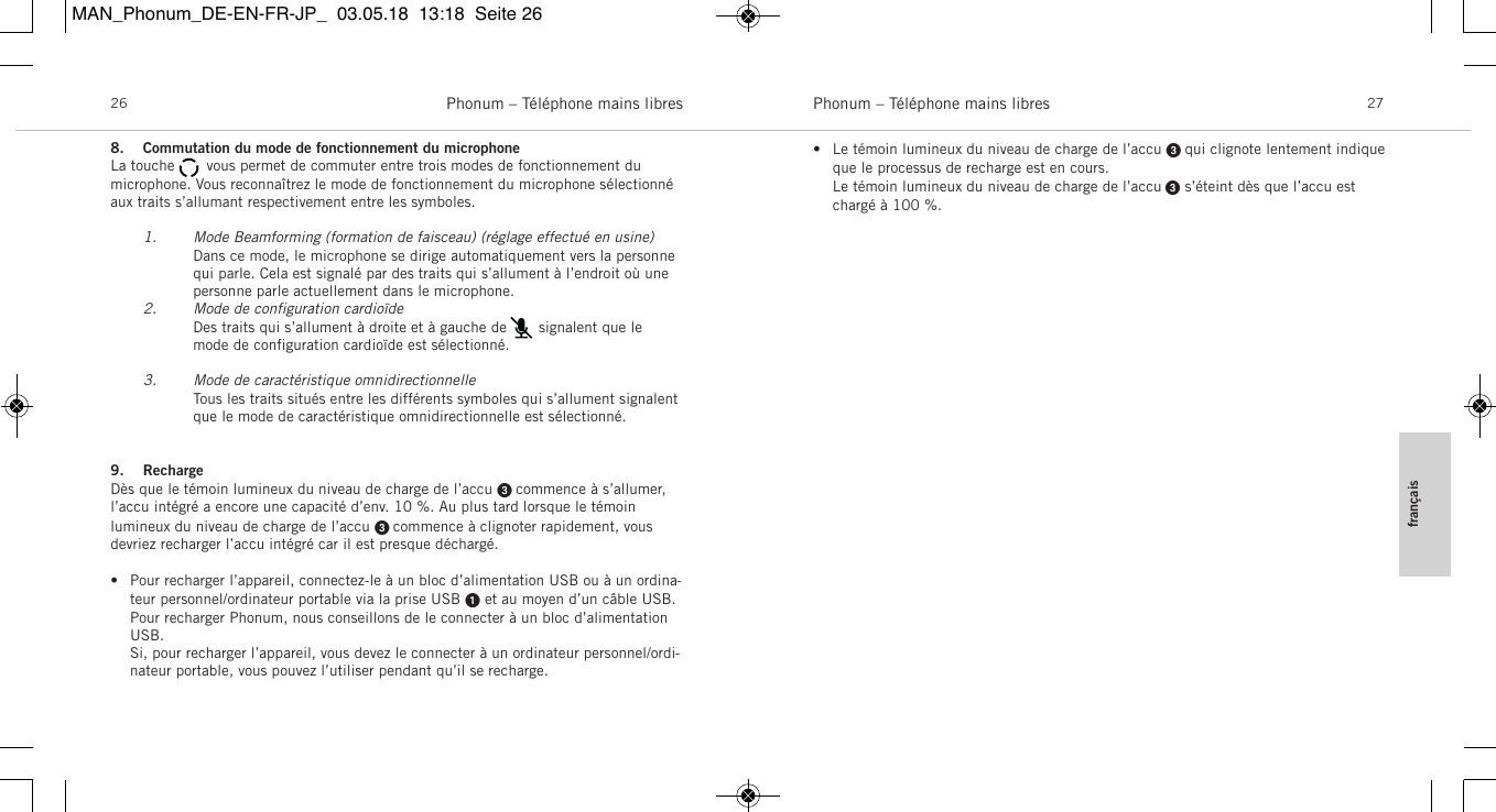 fran&ccedil;aisPhonum &ndash; T&eacute;l&eacute;phone mains libres 27Phonum &ndash; T&eacute;l&eacute;phone mains libres268. Commutation du mode de fonctionnement du microphoneLa touche       vous permet de commuter entre trois modes de fonctionnement du microphone. Vous reconna&icirc;trez le mode de fonctionnement du microphone s&eacute;lectionn&eacute;aux traits s&rsquo;allumant respectivement entre les symboles.1. Mode Beamforming (formation de faisceau) (r&eacute;glage effectu&eacute; en usine)Dans ce mode, le microphone se dirige automatiquement vers la personne qui parle. Cela est signal&eacute; par des traits qui s&rsquo;allument &agrave; l&rsquo;endroit o&ugrave; une personne parle actuellement dans le microphone.2. Mode de configuration cardio&iuml;deDes traits qui s&rsquo;allument &agrave; droite et &agrave; gauche de       signalent que le mode de configuration cardio&iuml;de est s&eacute;lectionn&eacute;.3. Mode de caract&eacute;ristique omnidirectionnelleTous les traits situ&eacute;s entre les diff&eacute;rents symboles qui s&rsquo;allument signalent que le mode de caract&eacute;ristique omnidirectionnelle est s&eacute;lectionn&eacute;.9. RechargeD&egrave;s que le t&eacute;moin lumineux du niveau de charge de l&rsquo;accu  commence &agrave; s&rsquo;allumer,l&rsquo;accu int&eacute;gr&eacute; a encore une capacit&eacute; d&rsquo;env. 10 %. Au plus tard lorsque le t&eacute;moin lumineux du niveau de charge de l&rsquo;accu  commence &agrave; clignoter rapidement, vous devriez recharger l&rsquo;accu int&eacute;gr&eacute; car il est presque d&eacute;charg&eacute;.&bull; Pour recharger l&rsquo;appareil, connectez-le &agrave; un bloc d&rsquo;alimentation USB ou &agrave; un ordina-teur  personnel/ordinateur portable via la prise USB et au moyen d&rsquo;un c&acirc;ble USB.Pour recharger Phonum, nous conseillons de le connecter &agrave; un bloc d&rsquo;alimentationUSB.Si, pour recharger l&rsquo;appareil, vous devez le connecter &agrave; un ordinateur personnel/ordi-nateur portable, vous pouvez l&rsquo;utiliser pendant qu&rsquo;il se recharge.&bull; Le t&eacute;moin lumineux du niveau de charge de l&rsquo;accu  qui clignote lentement indiqueque le processus de recharge est en cours. Le t&eacute;moin lumineux du niveau de charge de l&rsquo;accu s&rsquo;&eacute;teint d&egrave;s que l&rsquo;accu estcharg&eacute; &agrave; 100 %.MAN_Phonum_DE-EN-FR-JP_  03.05.18  13:18  Seite 26
