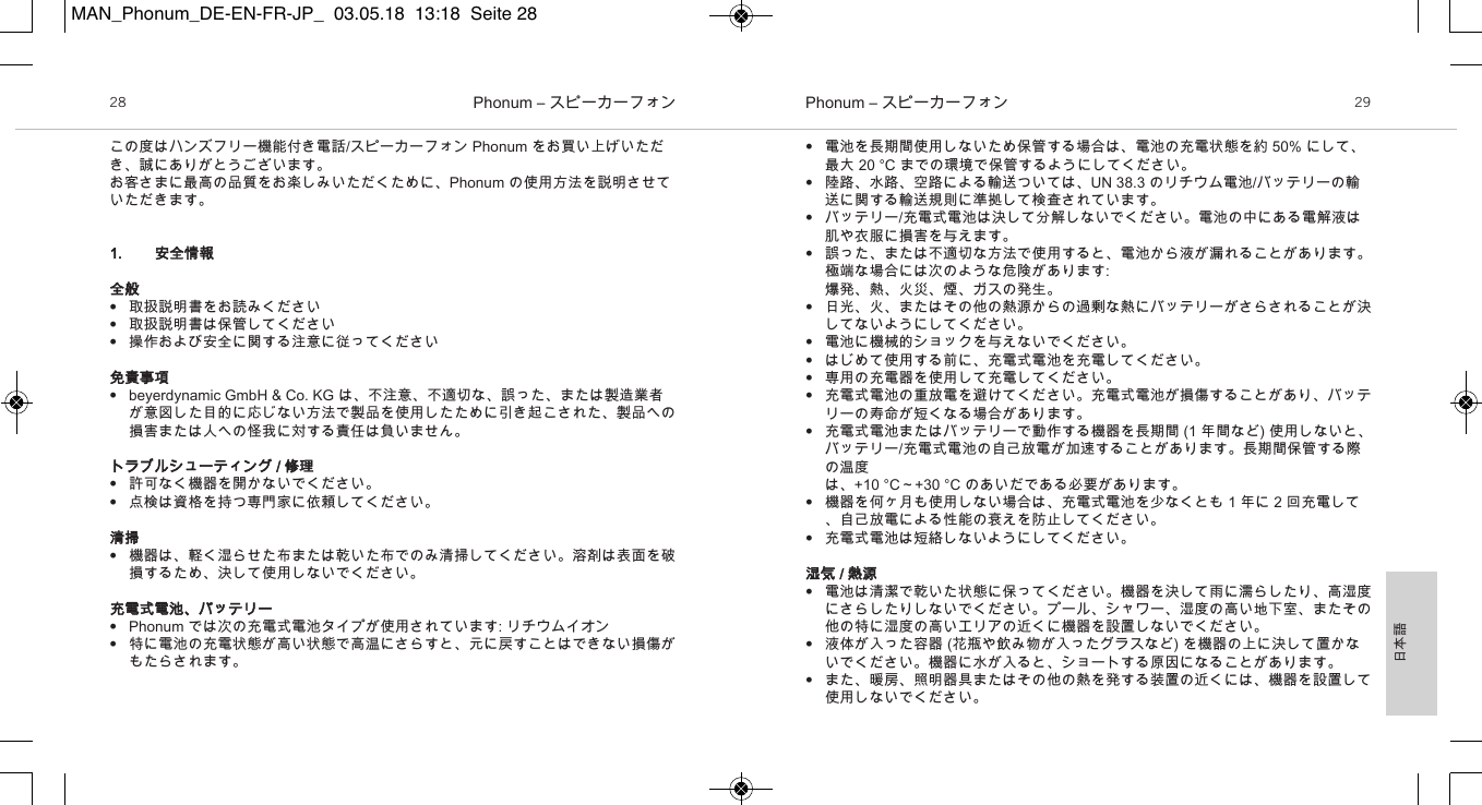 日本語Phonum &ndash; スピーカーフォン28 Phonum &ndash; スピーカーフォン 29&bull;電池を長期間使用しないため保管する場合は、電池の充電状態を約 50% にして、最大 20 &deg;C までの環境で保管するようにしてください。&bull;陸路、水路、空路による輸送ついては、UN 38.3 のリチウム電池/バッテリーの輸送に関する輸送規則に準拠して検査されています。&bull;バッテリー/充電式電池は決して分解しないでください。電池の中にある電解液は肌や衣服に損害を与えます。&bull;誤った、または不適切な方法で使用すると、電池から液が漏れることがあります。極端な場合には次のような危険があります:爆発、熱、火災、煙、ガスの発生。&bull;日光、火、またはその他の熱源からの過剰な熱にバッテリーがさらされることが決してないようにしてください。&bull;電池に機械的ショックを与えないでください。&bull;はじめて使用する前に、充電式電池を充電してください。&bull;専用の充電器を使用して充電してください。&bull;充電式電池の重放電を避けてください。充電式電池が損傷することがあり、バッテリーの寿命が短くなる場合があります。&bull;充電式電池またはバッテリーで動作する機器を長期間 (1 年間など) 使用しないと、バッテリー/充電式電池の自己放電が加速することがあります。長期間保管する際の温度は、+10 &deg;C～+30 &deg;C のあいだである必要があります。&bull;機器を何ヶ月も使用しない場合は、充電式電池を少なくとも 1 年に 2 回充電して、自己放電による性能の衰えを防止してください。&bull;充電式電池は短絡しないようにしてください。湿気 / 熱源&bull;電池は清潔で乾いた状態に保ってください。機器を決して雨に濡らしたり、高湿度にさらしたりしないでください。プール、シャワー、湿度の高い地下室、またその他の特に湿度の高いエリアの近くに機器を設置しないでください。&bull;液体が入った容器 (花瓶や飲み物が入ったグラスなど) を機器の上に決して置かないでください。機器に水が入ると、ショートする原因になることがあります。&bull;また、暖房、照明器具またはその他の熱を発する装置の近くには、機器を設置して使用しないでください。この度はハンズフリー機能付き電話/スピーカーフォン Phonum をお買い上げいただき、誠にありがとうございます。お客さまに最高の品質をお楽しみいただくために、Phonum の使用方法を説明させていただきます。1. 安全情報全般&bull;取扱説明書をお読みください&bull;取扱説明書は保管してください&bull;操作および安全に関する注意に従ってください免責事項&bull;beyerdynamic GmbH &amp; Co. KG は、不注意、不適切な、誤った、または製造業者が意図した目的に応じない方法で製品を使用したために引き起こされた、製品への損害または人への怪我に対する責任は負いません。トラブルシューティング / 修理&bull;許可なく機器を開かないでください。&bull;点検は資格を持つ専門家に依頼してください。清掃&bull;機器は、軽く湿らせた布または乾いた布でのみ清掃してください。溶剤は表面を破損するため、決して使用しないでください。充電式電池、バッテリー&bull;Phonum では次の充電式電池タイプが使用されています: リチウムイオン&bull;特に電池の充電状態が高い状態で高温にさらすと、元に戻すことはできない損傷がもたらされます。MAN_Phonum_DE-EN-FR-JP_  03.05.18  13:18  Seite 28