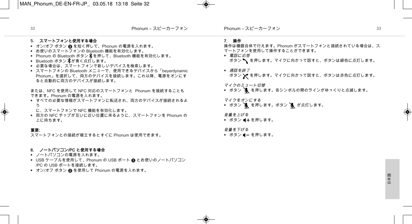 日本語Phonum &ndash; スピーカーフォン32 Phonum &ndash; スピーカーフォン 335. スマートフォンと使用する場合&bull;オン/オフ ボタン  を短く押して、Phonum の電源を入れます。&bull;お使いのスマートフォンの Bluetooth 機能を有効化します。&bull;Phonum の Bluetooth ボタン を押して、Bluetooth 機能を有効化します。&bull;Bluetooth ボタン が青く点灯します。&bull;必要な場合は、スマートフォンで新しいデバイスを検索します。&bull;スマートフォンの Bluetooth メニューで、使用できるデバイスから「beyerdynamicPhonum」を選択して、両方のデバイスを接続します。これ以降、電源をオンにすると自動的に両方のデバイスが接続します。または、NFC を使用して NFC 対応のスマートフォンと  Phonum を接続することもできます。Phonum の電源を入れます。&bull;すべての必要な情報がスマートフォンに転送され、両方のデバイスが接続されるように、スマートフォンで NFC 機能を有効化します。&bull;両方の NFC チップが互いに近い位置に来るように、スマートフォンを Phonum の上に持ちます。重要:スマートフォンとの接続が確立するとすぐに Phonum は使用できます。6. ノートパソコン/PC と使用する場合&bull;ノートパソコンの電源を入れます。&bull;USB ケーブルを使用して、Phonum の USB ポート  とお使いのノートパソコン/PC の USB ポートを接続します。&bull;オン/オフ ボタン  を使用して Phonum の電源を入れます。7. 操作操作は機器自体で行えます。Phonum がスマートフォンと接続されている場合は、スマートフォンを使用して操作することができます。&bull;電話に応答ボタン を押します。マイクに向かって話すと、ボタンは緑色に点灯します。&bull;通話を終了ボタン を押します。マイクに向かって話すと、ボタンは赤色に点灯します。マイクのミュート切替&bull;ボタン  を押します。各シンボルの間のラインがゆっくりと点滅します。マイクをオンにする&bull;ボタン        を押します。ボタン        が点灯します。音量を上げる&bull;ボタン を押します。音量を下げる&bull;ボタン を押します。MAN_Phonum_DE-EN-FR-JP_  03.05.18  13:18  Seite 32