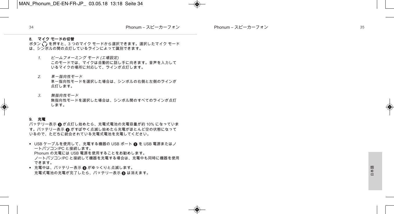 日本語Phonum &ndash; スピーカーフォン 35Phonum &ndash; スピーカーフォン348. マイク モードの切替ボタン       を押すと、3 つのマイク モードから選択できます。選択したマイク モードは、シンボルの間の点灯しているラインによって識別できます。1. ビームフォーミング モード (工場設定)このモードでは、マイクは自動的に話し手に向きます。音声を入力しているマイクの場所に対応して、ラインが点灯します。2. 単一指向性モード単一指向性モードを選択した場合は、シンボルの右側と左側のラインが点灯します。3.無指向性モード無指向性モードを選択した場合は、シンボル間のすべてのラインが点灯します。9. 充電バッテリー表示  が点灯し始めたら、充電式電池の充電容量が約 10% になっています。バッテリー表示  がすばやく点滅し始めたら充電がほとんど空の状態になっているので、ただちに統合されている充電式電池を充電してください。&bull;USB ケーブルを使用して、充電する機器の USB ポート を USB 電源またはノートパソコン/PC と接続します。Phonum の充電には USB 電源を使用することをお勧めします。ノートパソコン/PC と接続して機器を充電する場合は、充電中も同時に機器を使用できます。&bull;充電中は、バッテリー表示  がゆっくりと点滅します。充電式電池の充電が完了したら、バッテリー表示 は消えます。MAN_Phonum_DE-EN-FR-JP_  03.05.18  13:18  Seite 34
