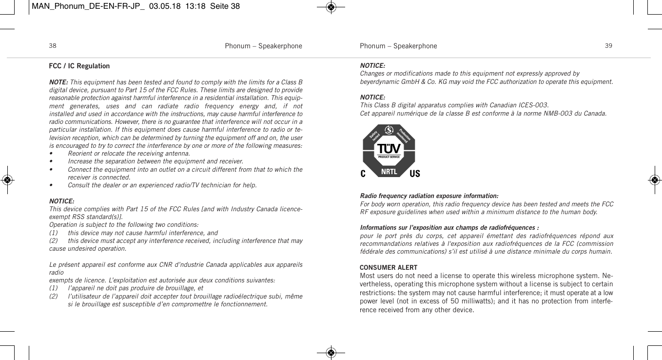 Phonum &ndash; Speakerphone 39Phonum &ndash; Speakerphone38FCC / IC RegulationNOTE: This equipment has been tested and found to comply with the limits for a Class Bdigital device, pursuant to Part 15 of the FCC Rules. These limits are designed to providereasonable protection against harmful interference in a residential installation. This equip-ment  generates,  uses  and  can  radiate  radio  frequency  energy  and,  if  not installed and used in accordance with the instructions, may cause harmful interference toradio communications. However, there is no guarantee that interference will not occur in aparticular installation. If this equipment does cause harmful interference to radio or te-levision reception, which can be determined by turning the equipment off and on, the useris encouraged to try to correct the interference by one or more of the following measures:&bull; Reorient or relocate the receiving antenna.&bull; Increase the separation between the equipment and receiver.&bull; Connect the equipment into an outlet on a circuit different from that to which thereceiver is connected.&bull; Consult the dealer or an experienced radio/TV technician for help.NOTICE:This device complies with Part 15 of the FCC Rules [and with Industry Canada licence-exempt RSS standard(s)].Operation is subject to the following two conditions:(1) this device may not cause harmful interference, and (2) this device must accept any interference received, including interference that maycause undesired operation.Le pr&eacute;sent appareil est conforme aux CNR d&rsquo;ndustrie Canada applicables aux appareilsradioexempts de licence. L&rsquo;exploitation est autoris&eacute;e aux deux conditions suivantes:(1) l&rsquo;appareil ne doit pas produire de brouillage, et (2) l&rsquo;utilisateur de l&rsquo;appareil doit accepter tout brouillage radio&eacute;lectrique subi, m&ecirc;mesi le brouillage est susceptible d&rsquo;en compromettre le fonctionnement.NOTICE:Changes or modifications made to this equipment not expressly approved by beyerdynamic GmbH &amp; Co. KG may void the FCC authorization to operate this equipment.NOTICE:This Class B digital apparatus complies with Canadian ICES-003.Cet appareil num&eacute;rique de la classe B est conforme &agrave; la norme NMB-003 du Canada.Radio frequency radiation exposure information:For body worn operation, this radio frequency device has been tested and meets the FCCRF exposure guidelines when used within a minimum distance to the human body.Informations sur l&rsquo;exposition aux champs de radiofr&eacute;quences :pour  le  port  pr&egrave;s  du  corps,  cet  appareil  &eacute;mettant  des  radiofr&eacute;quences  r&eacute;pond  aux recommandations relatives &agrave; l'exposition aux radiofr&eacute;quences de la FCC (commission f&eacute;d&eacute;rale des communications) s&rsquo;il est utilis&eacute; &agrave; une distance minimale du corps humain.CONSUMER ALERTMost users do not need a license to operate this wireless microphone system. Ne-vertheless, operating this microphone system without a license is subject to certainrestrictions: the system may not cause harmful interference; it must operate at a lowpower level (not in excess of 50 milliwatts); and it has no protection from interfe-rence received from any other device. MAN_Phonum_DE-EN-FR-JP_  03.05.18  13:18  Seite 38