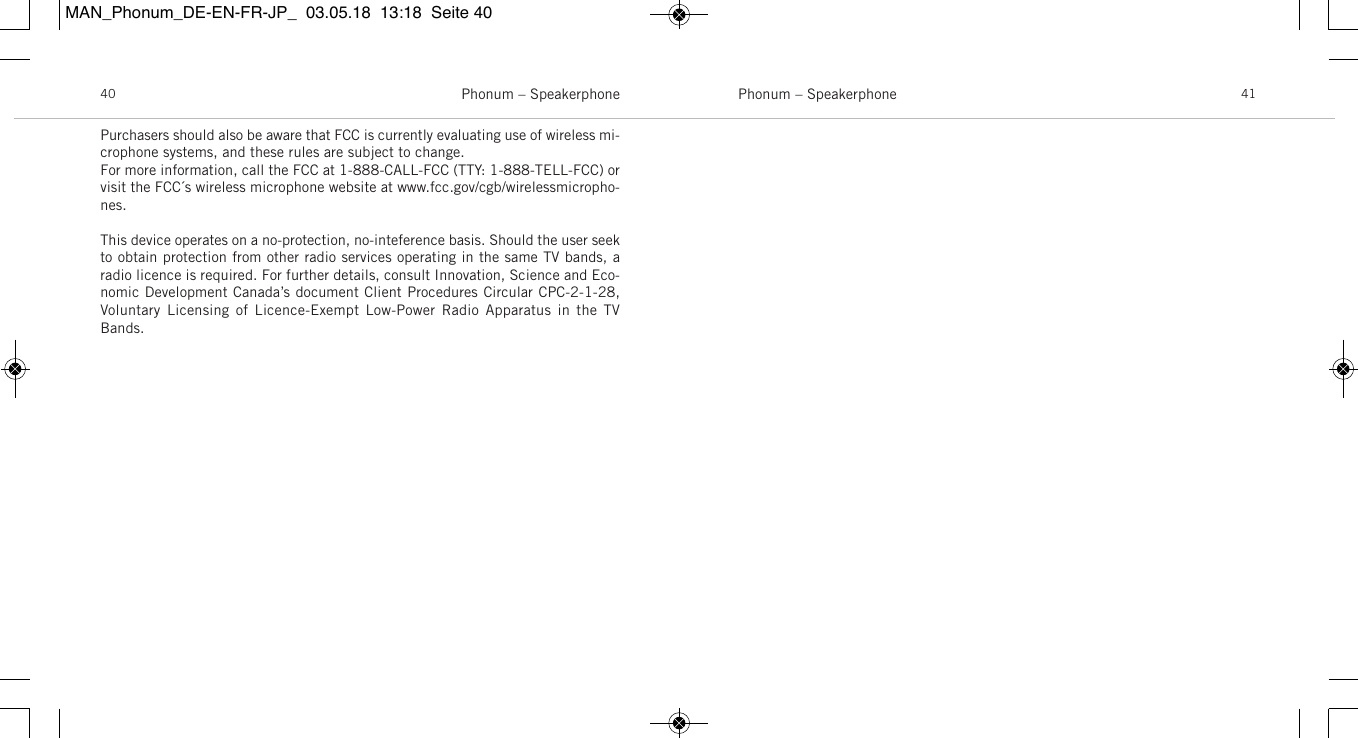 Phonum &ndash; Speakerphone 41Phonum &ndash; Speakerphone40Purchasers should also be aware that FCC is currently evaluating use of wireless mi-crophone systems, and these rules are subject to change. For more information, call the FCC at 1-888-CALL-FCC (TTY: 1-888-TELL-FCC) orvisit the FCC&acute;s wireless microphone website at www.fcc.gov/cgb/wirelessmicropho-nes.This device operates on a no-protection, no-inteference basis. Should the user seekto obtain protection from other radio services operating in the same TV bands, aradio licence is required. For further details, consult Innovation, Science and Eco-nomic Development Canada&rsquo;s document Client Procedures Circular CPC-2-1-28,Voluntary  Licensing of Licence-Exempt Low-Power  Radio  Apparatus in the  TVBands.MAN_Phonum_DE-EN-FR-JP_  03.05.18  13:18  Seite 40