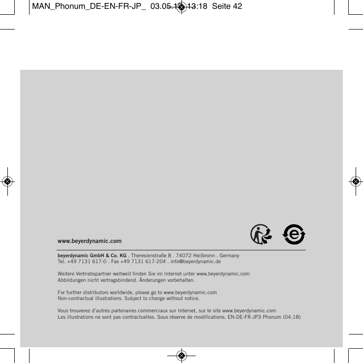 www.beyerdynamic.combeyerdynamic GmbH &amp; Co. KG . Theresienstra&szlig;e 8 . 74072 Heilbronn . Germany  Tel. +49 7131 617-0 . Fax +49 7131 617-204 . info@beyerdynamic.deWeitere Vertriebspartner weltweit ﬁnden Sie im Internet unter www.beyerdynamic.com Abbildungen nicht vertragsbindend. &Auml;nderungen vorbehalten.For further distributors worldwide, please go to www.beyerdynamic.com Non-contractual illustrations. Subject to change without notice.Vous trouverez d&rsquo;autres partenaires commerciaux sur Internet, sur le site www.beyerdynamic.comLes illustrations ne sont pas contractuelles. Sous r&eacute;serve de modifications. EN-DE-FR-JP3 Phonum (04.18) MAN_Phonum_DE-EN-FR-JP_  03.05.18  13:18  Seite 42
