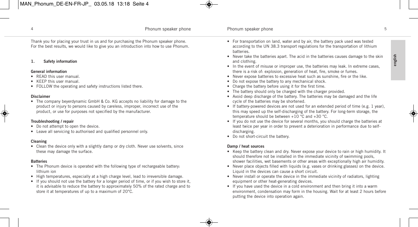 englishPhonum speaker phone 5Phonum speaker phone4Thank you for placing your trust in us and for purchasing the Phonum speaker phone.For the best results, we would like to give you an introduction into how to use Phonum.1. Safety informationGeneral information&bull; READ this user manual.&bull; KEEP this user manual.&bull; FOLLOW the operating and safety instructions listed there.Disclaimer&bull; The company beyerdynamic GmbH &amp; Co. KG accepts no liability for damage to theproduct or injury to persons caused by careless, improper, incorrect use of the product, or use for purposes not speciﬁed by the manufacturer.Troubleshooting / repair&bull; Do not attempt to open the device.&bull; Leave all servicing to authorised and qualiﬁed personnel only.Cleaning&bull; Clean the device only with a slightly damp or dry cloth. Never use solvents, sincethese may damage the surface.Batteries&bull; The Phonum device is operated with the following type of rechargeable battery:lithium ion&bull; High temperatures, especially at a high charge level, lead to irreversible damage.&bull; If you should not use the battery for a longer period of time, or if you wish to store it,it is advisable to reduce the battery to approximately 50% of the rated charge and tostore it at temperatures of up to a maximum of 20&deg;C.&bull; For transportation on land, water and by air, the battery pack used was tested according to the UN 38.3 transport regulations for the transportation of lithium batteries. &bull; Never take the batteries apart. The acid in the batteries causes damage to the skinand clothing.&bull; In the event of misuse or improper use, the batteries may leak. In extreme cases,there is a risk of: explosion, generation of heat, ﬁre, smoke or fumes.&bull; Never expose batteries to excessive heat such as sunshine, ﬁre or the like.&bull; Do not expose the battery to any mechanical shock.&bull; Charge the battery before using it for the ﬁrst time.&bull; The battery should only be charged with the charger provided.&bull; Avoid deep discharge of the battery. The batteries may be damaged and the lifecycle of the batteries may be shortened.&bull; If battery-powered devices are not used for an extended period of time (e.g. 1 year),this may speed up the self-discharging of the battery. For long-term storage, thetemperature should be between +10 &deg;C and +30 &deg;C.&bull; If you do not use the device for several months, you should charge the batteries atleast twice per year in order to prevent a deterioration in performance due to self-discharging.&bull; Do not short-circuit the battery.Damp / heat sources&bull; Keep the battery clean and dry. Never expose your device to rain or high humidity. Itshould therefore not be installed in the immediate vicinity of swimming pools,shower facilities, wet basements or other areas with exceptionally high air humidity.&bull; Never place objects ﬁlled with liquids (e.g. vases or drinking glasses) on the device.Liquid in the devices can cause a short circuit.&bull; Never install or operate the device in the immediate vicinity of radiators, lightingequipment or other heat-generating devices.&bull; If you have used the device in a cold environment and then bring it into a warm environment, condensation may form in the housing. Wait for at least 2 hours beforeputting the device into operation again.MAN_Phonum_DE-EN-FR-JP_  03.05.18  13:18  Seite 4