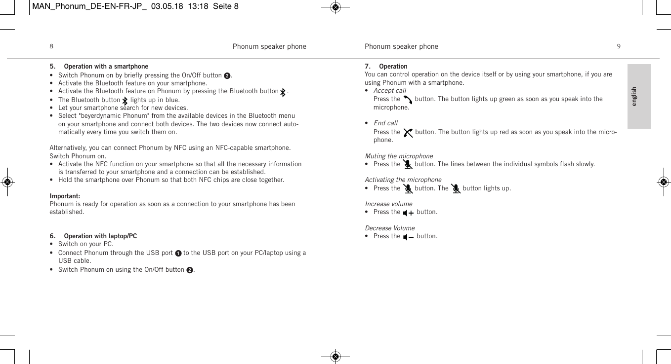 englishPhonum speaker phone 9Phonum speaker phone85. Operation with a smartphone&bull; Switch Phonum on by briefly pressing the On/Off button .&bull; Activate the Bluetooth feature on your smartphone.&bull; Activate the Bluetooth feature on Phonum by pressing the Bluetooth button    .&bull; The Bluetooth button     lights up in blue.&bull; Let your smartphone search for new devices.&bull; Select "beyerdynamic Phonum" from the available devices in the Bluetooth menu on your smartphone and connect both devices. The two devices now connect auto-matically every time you switch them on.Alternatively, you can connect Phonum by NFC using an NFC-capable smartphone.Switch Phonum on.&bull; Activate the NFC function on your smartphone so that all the necessary informationis transferred to your smartphone and a connection can be established.&bull; Hold the smartphone over Phonum so that both NFC chips are close together.Important:Phonum is ready for operation as soon as a connection to your smartphone has been established.6. Operation with laptop/PC&bull; Switch on your PC.&bull; Connect Phonum through the USB port  to the USB port on your PC/laptop using aUSB cable.&bull; Switch Phonum on using the On/Off button .7. OperationYou can control operation on the device itself or by using your smartphone, if you areusing Phonum with a smartphone.&bull;Accept call   Press the    button. The button lights up green as soon as you speak into the microphone.&bull;End callPress the     button. The button lights up red as soon as you speak into the micro-phone.Muting the microphone&bull; Press the       button. The lines between the individual symbols flash slowly.Activating the microphone&bull; Press the       button. The       button lights up.Increase volume&bull; Press the        button.Decrease Volume&bull; Press the        button.MAN_Phonum_DE-EN-FR-JP_  03.05.18  13:18  Seite 8