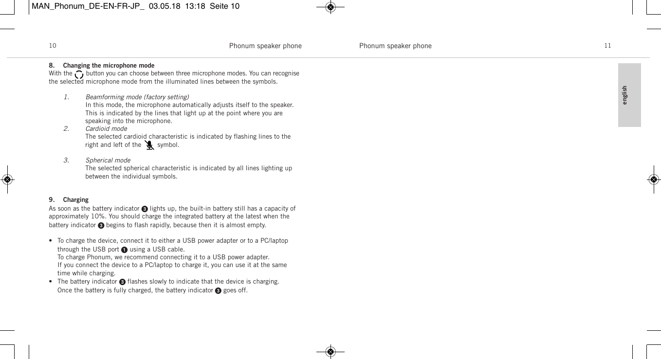 englishPhonum speaker phone 11Phonum speaker phone108. Changing the microphone modeWith the       button you can choose between three microphone modes. You can recognisethe selected microphone mode from the illuminated lines between the symbols.1. Beamforming mode (factory setting)In this mode, the microphone automatically adjusts itself to the speaker. This is indicated by the lines that light up at the point where you are speaking into the microphone.2. Cardioid modeThe selected cardioid characteristic is indicated by flashing lines to the right and left of the        symbol.3. Spherical modeThe selected spherical characteristic is indicated by all lines lighting up between the individual symbols.9. ChargingAs soon as the battery indicator  lights up, the built-in battery still has a capacity of approximately 10%. You should charge the integrated battery at the latest when thebattery  indicator  begins to flash rapidly, because then it is almost empty.&bull; To charge the device, connect it to either a USB power adapter or to a PC/laptopthrough the USB port using a USB cable.To charge Phonum, we recommend connecting it to a USB power adapter.If you connect the device to a PC/laptop to charge it, you can use it at the sametime while charging.&bull; The battery indicator  flashes slowly to indicate that the device is charging.Once the battery is fully charged, the battery indicator goes off.MAN_Phonum_DE-EN-FR-JP_  03.05.18  13:18  Seite 10