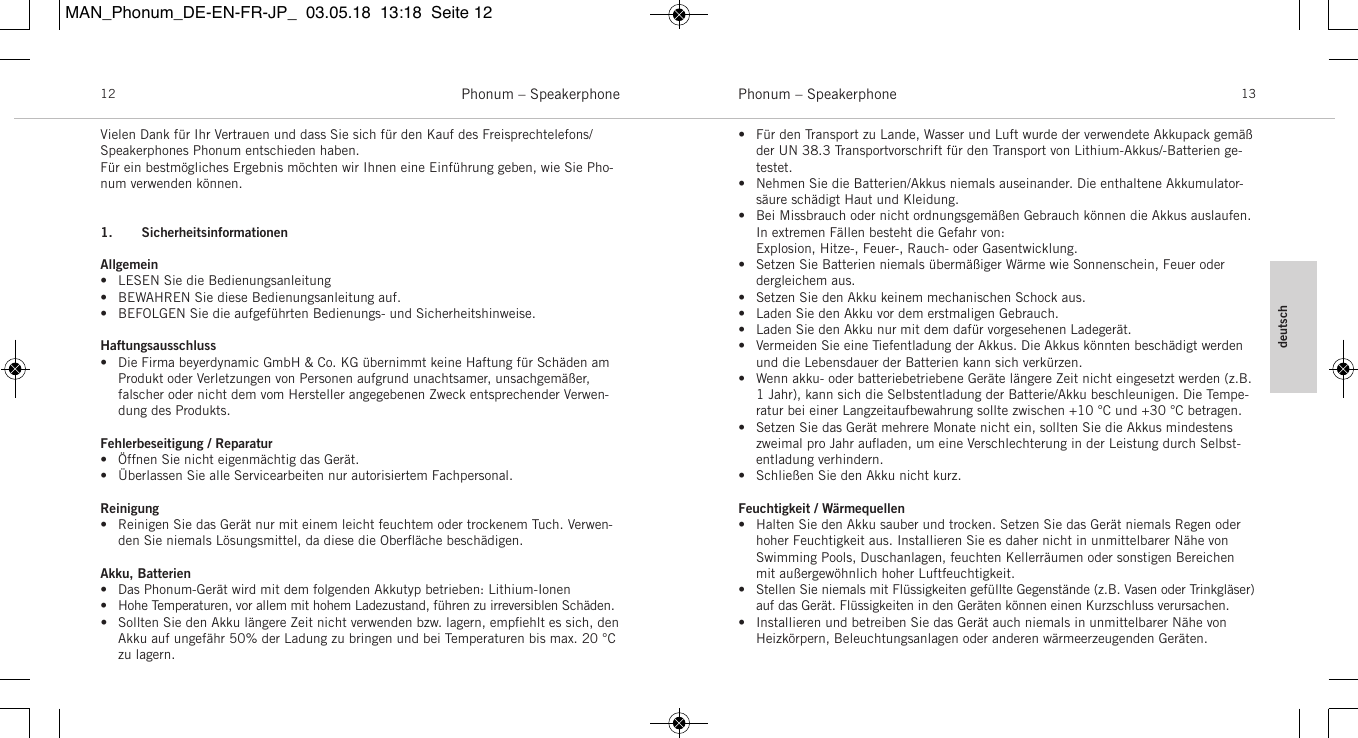 deutschPhonum &ndash; Speakerphone 13Phonum &ndash; Speakerphone12Vielen Dank f&uuml;r Ihr Vertrauen und dass Sie sich f&uuml;r den Kauf des Freisprechtelefons/Speakerphones Phonum entschieden haben. F&uuml;r ein bestm&ouml;gliches Ergebnis m&ouml;chten wir Ihnen eine Einf&uuml;hrung geben, wie Sie Pho-num verwenden k&ouml;nnen. 1. SicherheitsinformationenAllgemein&bull; LESEN Sie die Bedienungsanleitung&bull; BEWAHREN Sie diese Bedienungsanleitung auf.&bull; BEFOLGEN Sie die aufgef&uuml;hrten Bedienungs- und Sicherheitshinweise.Haftungsausschluss&bull; Die Firma beyerdynamic GmbH &amp; Co. KG &uuml;bernimmt keine Haftung f&uuml;r Sch&auml;den am Produkt oder Verletzungen von  Personen aufgrund unachtsamer, unsachgem&auml;&szlig;er, falscher oder nicht dem vom Hersteller angegebenen Zweck entsprechender Verwen-dung des Produkts.Fehlerbeseitigung / Reparatur&bull; &Ouml;ffnen Sie nicht eigenm&auml;chtig das Ger&auml;t.  &bull; &Uuml;berlassen Sie alle Servicearbeiten nur autorisiertem Fachpersonal.Reinigung&bull; Reinigen Sie das Ger&auml;t nur mit einem leicht feuchtem oder  trockenem Tuch. Verwen-den Sie niemals L&ouml;sungsmittel, da diese die Oberﬂ&auml;che besch&auml;digen.Akku, Batterien&bull; Das Phonum-Ger&auml;t wird mit dem folgenden Akkutyp betrieben: Lithium-Ionen&bull; Hohe Temperaturen, vor allem mit hohem Ladezustand, f&uuml;hren zu irreversiblen Sch&auml;den.&bull; Sollten Sie den Akku l&auml;ngere Zeit nicht verwenden bzw. lagern, empﬁehlt es sich, denAkku auf ungef&auml;hr 50% der Ladung zu bringen und bei Temperaturen bis max. 20 &deg;Czu lagern.&bull; F&uuml;r den Transport zu Lande, Wasser und Luft wurde der verwendete Akkupack gem&auml;&szlig;der UN 38.3 Transportvorschrift f&uuml;r den Transport von Lithium-Akkus/-Batterien ge-testet.&bull; Nehmen Sie die Batterien/Akkus niemals auseinander. Die  enthaltene Akkumulator-s&auml;ure sch&auml;digt Haut und Kleidung.&bull; Bei Missbrauch oder nicht ordnungsgem&auml;&szlig;en Gebrauch  k&ouml;nnen die Akkus auslaufen.In  extremen F&auml;llen besteht die Gefahr von:Explosion, Hitze-, Feuer-, Rauch- oder Gasentwicklung.&bull; Setzen Sie Batterien niemals &uuml;berm&auml;&szlig;iger W&auml;rme wie  Sonnenschein, Feuer oder dergleichem aus.&bull; Setzen Sie den Akku keinem mechanischen Schock aus.&bull; Laden Sie den Akku vor dem erstmaligen Gebrauch.&bull; Laden Sie den Akku nur mit dem daf&uuml;r vorgesehenen Ladeger&auml;t.&bull; Vermeiden Sie eine Tiefentladung der Akkus. Die Akkus k&ouml;nnten besch&auml;digt werdenund die Lebensdauer der Batterien kann sich verk&uuml;rzen.&bull; Wenn akku- oder batteriebetriebene Ger&auml;te l&auml;ngere Zeit nicht eingesetzt werden (z.B.1 Jahr), kann sich die Selbstentladung der Batterie/Akku beschleunigen. Die Tempe-ratur bei einer Langzeitaufbewahrung sollte zwischen +10 &deg;C und +30 &deg;C  betragen.&bull; Setzen Sie das Ger&auml;t mehrere Monate nicht ein, sollten Sie die Akkus mindestenszweimal pro Jahr auﬂaden, um eine Verschlechterung in der Leistung durch Selbst-entladung verhindern.&bull; Schlie&szlig;en Sie den Akku nicht kurz.Feuchtigkeit / W&auml;rmequellen&bull; Halten Sie den Akku sauber und trocken. Setzen Sie das Ger&auml;t niemals Regen oderhoher Feuchtigkeit aus. Installieren Sie es daher nicht in unmittelbarer N&auml;he von Swimming Pools, Duschanlagen, feuchten Kellerr&auml;umen oder sonstigen Bereichenmit au&szlig;ergew&ouml;hnlich hoher Luftfeuchtigkeit.&bull; Stellen Sie niemals mit Fl&uuml;ssigkeiten gef&uuml;llte Gegenst&auml;nde (z.B. Vasen oder Trinkgl&auml;ser)auf das Ger&auml;t. Fl&uuml;ssigkeiten in den  Ger&auml;ten k&ouml;nnen einen Kurzschluss verursachen.&bull; Installieren und betreiben Sie das Ger&auml;t auch niemals in unmittelbarer N&auml;he vonHeizk&ouml;rpern, Beleuchtungsanlagen oder anderen w&auml;rmeerzeugenden Ger&auml;ten.MAN_Phonum_DE-EN-FR-JP_  03.05.18  13:18  Seite 12