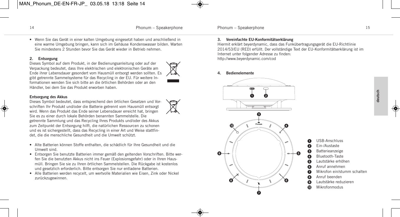 deutschPhonum &ndash; Speakerphone 15Phonum &ndash; Speakerphone14&bull; Wenn Sie das Ger&auml;t in einer kalten Umgebung eingesetzt haben und anschlie&szlig;end ineine warme Umgebung bringen, kann sich im Geh&auml;use Kondenswasser bilden. WartenSie  mindestens 2 Stunden bevor Sie das Ger&auml;t wieder in Betrieb nehmen.2. EntsorgungDieses Symbol auf dem Produkt, in der  Bedienungsanleitung oder auf der Verpackung bedeutet, dass Ihre elektrischen und elektronischen Ger&auml;te amEnde ihrer Lebensdauer gesondert vom Hausm&uuml;ll entsorgt werden sollten. Esgibt getrennte  Sammelsysteme f&uuml;r das Recycling in der EU. F&uuml;r weitere In-formationen wenden Sie sich bitte an die &ouml;rtlichen Beh&ouml;rden oder an denH&auml;ndler, bei dem Sie das Produkt  erworben haben.Entsorgung des AkkusDieses Symbol bedeutet, dass entsprechend den &ouml;rtlichen Gesetzen und Vor-schriften Ihr Produkt und/oder die Batterie getrennt vom Hausm&uuml;ll  entsorgtwird. Wenn das Produkt das Ende seiner Lebensdauer erreicht hat, bringenSie es zu einer durch lokale  Beh&ouml;rden benannten Sammelstelle. Die getrennte Sammlung und das Recycling Ihres Produkts und/oder des Akkuszum Zeitpunkt der Entsorgung hilft, die  nat&uuml;rlichen Ressourcen zu schonenund es ist sichergestellt, dass das Recycling in einer Art und Weise stattfin-det, die die menschliche Gesundheit und die Umwelt sch&uuml;tzt.&bull; Alte Batterien k&ouml;nnen Stoffe enthalten, die sch&auml;dlich f&uuml;r Ihre Gesundheit und dieUmwelt sind. &bull; Entsorgen Sie benutzte Batterien immer gem&auml;&szlig; den geltenden  Vorschriften. Bitte wer-fen Sie die benutzten Akkus nicht ins Feuer  (Explosionsgefahr) oder in Ihren Haus-m&uuml;ll. Bringen Sie sie zu Ihren  &ouml;rtlichen Sammelstellen. Die R&uuml;ckgabe ist kostenlosund gesetzlich  erforderlich. Bitte entsorgen Sie nur entladene  Batterien. &bull; Alle Batterien werden recycelt, um wertvolle  Materialien wie Eisen, Zink oder Nickelzur&uuml;ckzugewinnen.3. Vereinfachte EU-Konformit&auml;tserkl&auml;rungHiermit erkl&auml;rt beyerdynamic, dass das Funk&uuml;bertragungsger&auml;t die EU-Richtlinie2014/53/EU (RED) erf&uuml;llt. Der  vollst&auml;ndige Text der EU-Konformit&auml;tserkl&auml;rung ist im Internet unter  folgender Adresse zu ﬁnden:http://www.beyerdynamic.com/cod4. Bedienelemente  USB-AnschlussEin-/AustasteBatterieanzeigeBluetooth-TasteLautst&auml;rke erh&ouml;henAnruf annehmenMikrofon ein/stumm schaltenAnruf beendenLautst&auml;rke reduzierenMikrofonmodusMAN_Phonum_DE-EN-FR-JP_  03.05.18  13:18  Seite 14