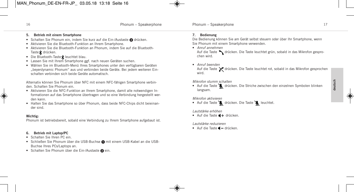 deutschPhonum &ndash; Speakerphone 17Phonum &ndash; Speakerphone165. Betrieb mit einem Smartphone&bull; Schalten Sie Phonum ein, indem Sie kurz auf die Ein-/Austaste  dr&uuml;cken.&bull; Aktivieren Sie die Bluetooth-Funktion an Ihrem Smartphone.&bull; Aktivieren Sie die Bluetooth-Funktion an Phonum, indem Sie auf die Bluetooth-Taste    dr&uuml;cken.&bull; Die Bluetooth-Taste    leuchtet blau.&bull; Lassen Sie mit Ihrem Smartphone ggf. nach neuen Ger&auml;ten suchen.&bull; W&auml;hlen Sie im Bluetooth-Men&uuml; Ihres Smartphones unter den verf&uuml;gbaren Ger&auml;ten &bdquo;beyerdynamic Phonum&ldquo; aus und verbinden beide Ger&auml;te. Bei jedem weiteren Ein-schalten verbinden sich beide Ger&auml;te automatisch.Alternativ k&ouml;nnen Sie Phonum &uuml;ber NFC mit einem NFC-f&auml;higen Smartphone verbin-den.  Schalten Sie Phonum ein.&bull; Aktivieren Sie die NFC-Funktion an Ihrem Smartphone, damit alle notwendigen In-formationen auf das Smartphone &uuml;bertragen und so eine Verbindung hergestellt wer-den kann.&bull; Halten Sie das Smartphone so &uuml;ber Phonum, dass beide NFC-Chips dicht beieinan-der sind.Wichtig:Phonum ist betriebsbereit, sobald eine Verbindung zu Ihrem Smartphone aufgebaut ist.6. Betrieb mit Laptop/PC&bull; Schalten Sie Ihren PC ein.&bull; Schlie&szlig;en Sie Phonum &uuml;ber die USB-Buchse  mit einem USB-Kabel an die USB-Buchse Ihres PCs/Laptops an.&bull; Schalten Sie Phonum &uuml;ber die Ein-/Austaste  ein.7. BedienungDie Bedienung k&ouml;nnen Sie am Ger&auml;t selbst steuern oder &uuml;ber Ihr Smartphone, wennSie  Phonum mit einem Smartphone verwenden.&bull;Anruf annehmen   Auf die Taste       dr&uuml;cken. Die Taste leuchtet gr&uuml;n, sobald in das Mikrofon gespro-chen wird.&bull;Anruf beendenAuf die Taste       dr&uuml;cken. Die Taste leuchtet rot, sobald in das Mikrofon gesprochenwird.Mikrofon stumm schalten&bull; Auf die Taste       dr&uuml;cken. Die Striche zwischen den einzelnen Symbolen blinkenlangsam.Mikrofon aktivieren&bull; Auf die Taste       dr&uuml;cken. Die Taste       leuchtet.Lautst&auml;rke erh&ouml;hen&bull; Auf die Taste        dr&uuml;cken.Lautst&auml;rke reduzieren&bull; Auf die Taste       dr&uuml;cken.MAN_Phonum_DE-EN-FR-JP_  03.05.18  13:18  Seite 16