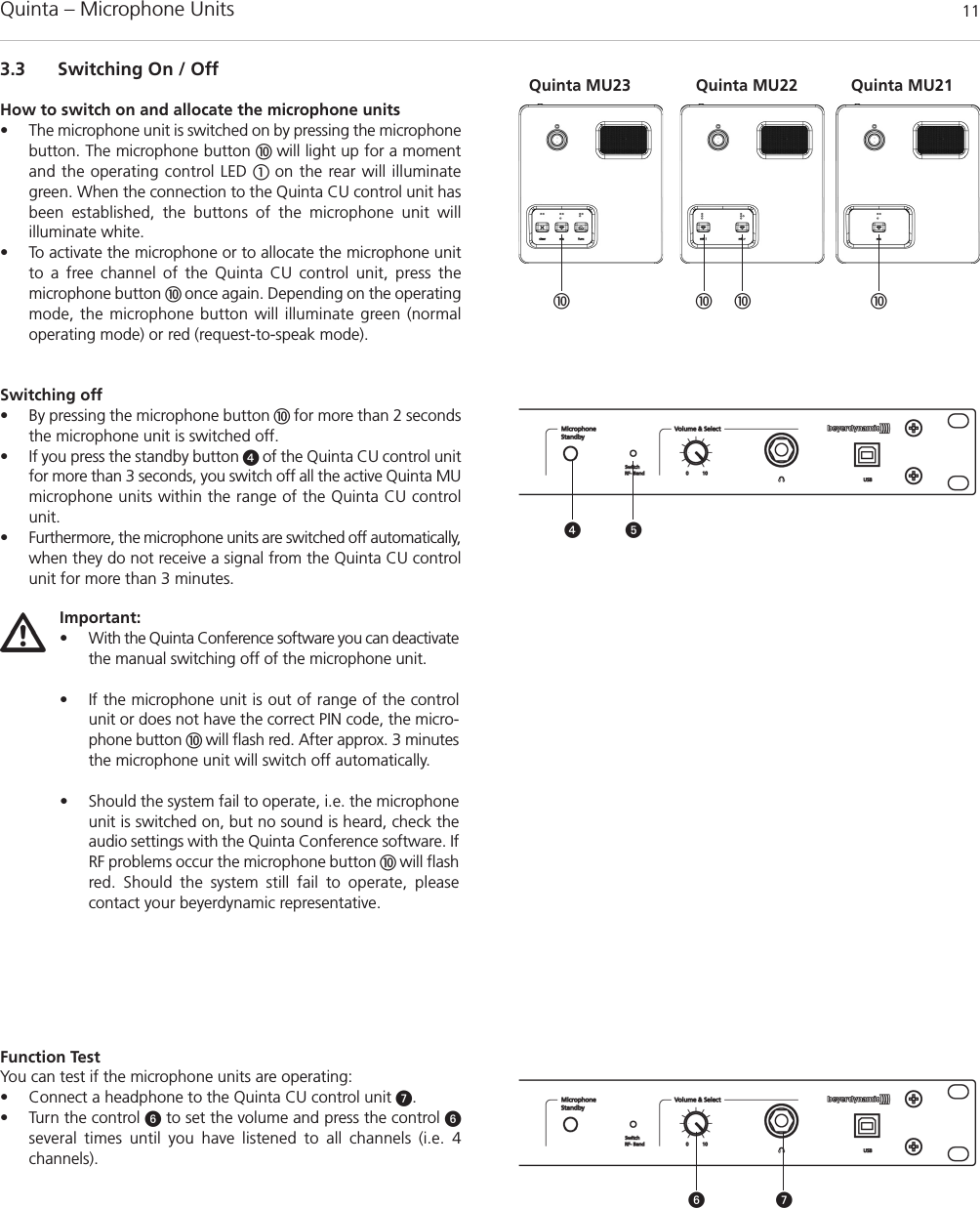 Quinta – Microphone Units  113.3 Switching On / OffHow to switch on and allocate the microphone units• The microphone unit is switched on by pressing the microphonebutton. The microphone button  will light up for a momentand the operating control LED  on the rear will illuminategreen. When the connection to the Quinta CU control unit hasbeen established, the buttons of the microphone unit will illuminate white. • To activate the microphone or to allocate the microphone unitto a free channel of the Quinta CU control unit, press the microphone button  once again. Depending on the operatingmode, the microphone button will illuminate green (normaloperating mode) or red (request-to-speak mode).Switching off• By pressing the microphone button  for more than 2 secondsthe microphone unit is switched off.• If you press the standby button  of the Quinta CU control unitfor more than 3 seconds, you switch off all the active Quinta MUmicrophone units within the range of the Quinta CU controlunit. • Furthermore, the microphone units are switched off automatically,when they do not receive a signal from the Quinta CU controlunit for more than 3 minutes.Function TestYou can test if the microphone units are operating:• Connect a headphone to the Quinta CU control unit .• Turn the control to set the volume and press the control several times until you have listened to all channels (i.e. 4 channels).  Important:• With the Quinta Conference software you can deactivatethe manual switching off of the microphone unit.• If the microphone unit is out of range of the controlunit or does not have the correct PIN code, the micro-phone button  will flash red. After approx. 3 minutesthe microphone unit will switch off automatically. • Should the system fail to operate, i.e. the microphoneunit is switched on, but no sound is heard, check theaudio settings with the Quinta Conference software. IfRF problems occur the microphone button  will flashred. Should the system still fail to operate, please contact your beyerdynamic representative.   Quinta MU23 Quinta MU21Quinta MU22