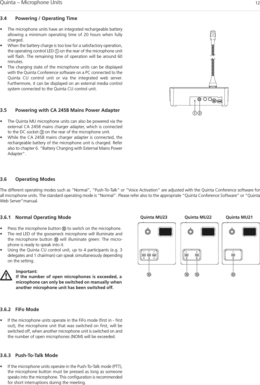Quinta – Microphone Units  123.5 Powering with CA 2458 Mains Power Adapter• The Quinta MU microphone units can also be powered via theexternal CA 2458 mains charger adapter, which is connectedto the DC socket  on the rear of the microphone unit. • While the CA 2458 mains charger adapter is connected, the rechargeable battery of the microphone unit is charged. Referalso to chapter 6. “Battery Charging with External Mains Power Adapter”.3.6.1 Normal Operating Mode• Press the microphone button to switch on the microphone.• The red LED of the gooseneck microphone will illuminate andthe microphone button will illuminate green: The micro-phone is ready to speak into it.• Using the Quinta CU control unit, up to 4 participants (e.g. 3 delegates and 1 chairman) can speak simultaneously dependingon the setting.3.6.2 FiFo Mode• If the microphone units operate in the FiFo mode (first in - firstout), the microphone unit that was switched on first, will beswitched off, when another microphone unit is switched on andthe number of open microphones (NOM) will be exceeded.3.6.3 Push-To-Talk Mode• If the microphone units operate in the Push-To-Talk mode (PTT),the microphone button must be pressed as long as someonespeaks into the microphone. This configuration is recommendedfor short interruptions during the meeting.3.6 Operating ModesThe different operating modes such as “Normal”, “Push-To-Talk” or “Voice Activation” are adjusted with the Quinta Conference software forall microphone units. The standard operating mode is “Normal”. Please refer also to the appropriate “Quinta Conference Software” or “QuintaWeb Server”manual.   Quinta MU23 Quinta MU21Quinta MU22Important:If the number of open microphones is exceeded, a microphone can only be switched on manually whenanother microphone unit has been switched off. 3.4 Powering / Operating Time• The microphone units have an integrated rechargeable batteryallowing a minimum operating time of 20 hours when fullycharged. • When the battery charge is too low for a satisfactory operation,the operating control LED  on the rear of the microphone unitwill flash. The remaining time of operation will be around 60minutes.• The charging state of the microphone units can be displayedwith the Quinta Conference software on a PC connected to theQuinta CU control unit or via the integrated web server. Furthermore, it can be displayed on an external media controlsystem connected to the Quinta CU control unit.