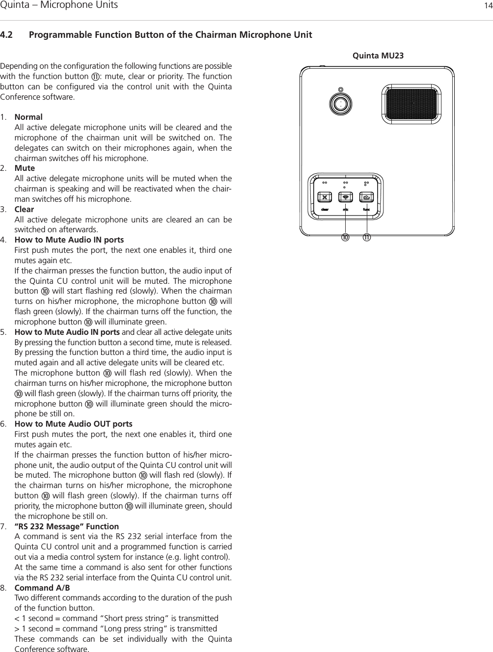 Quinta – Microphone Units  144.2 Programmable Function Button of the Chairman Microphone Unit!Depending on the configuration the following functions are possiblewith the function button !: mute, clear or priority. The functionbutton can be configured via the control unit with the Quinta Conference software. 1. NormalAll active delegate microphone units will be cleared and the microphone of the chairman unit will be switched on. The delegates can switch on their microphones again, when thechairman switches off his microphone.2. MuteAll active delegate microphone units will be muted when thechairman is speaking and will be reactivated when the chair-man switches off his microphone. 3. ClearAll active delegate microphone units are cleared an can be switched on afterwards. 4. How to Mute Audio IN portsFirst push mutes the port, the next one enables it, third onemutes again etc. If the chairman presses the function button, the audio input ofthe Quinta CU control unit will be muted. The microphone button will start flashing red (slowly). When the chairmanturns on his/her microphone, the microphone button  willflash green (slowly). If the chairman turns off the function, the microphone button  will illuminate green. 5. How to Mute Audio IN ports and clear all active delegate unitsBy pressing the function button a second time, mute is released.By pressing the function button a third time, the audio input ismuted again and all active delegate units will be cleared etc. The microphone button  will flash red (slowly). When thechairman turns on his/her microphone, the microphone buttonwill flash green (slowly). If the chairman turns off priority, themicrophone button will illuminate green should the micro-phone be still on. 6. How to Mute Audio OUT portsFirst push mutes the port, the next one enables it, third onemutes again etc. If the chairman presses the function button of his/her micro-phone unit, the audio output of the Quinta CU control unit willbe muted. The microphone button  will flash red (slowly). Ifthe chairman turns on his/her microphone, the microphone button  will flash green (slowly). If the chairman turns off priority, the microphone button  will illuminate green, shouldthe microphone be still on. 7. “RS 232 Message” FunctionA command is sent via the RS 232 serial interface from theQuinta CU control unit and a programmed function is carriedout via a media control system for instance (e.g. light control). At the same time a command is also sent for other functionsvia the RS 232 serial interface from the Quinta CU control unit.8. Command A/BTwo different commands according to the duration of the pushof the function button. &lt; 1 second = command “Short press string” is transmitted &gt; 1 second = command “Long press string” is transmittedThese commands can be set individually with the Quinta Conference software.Quinta MU23