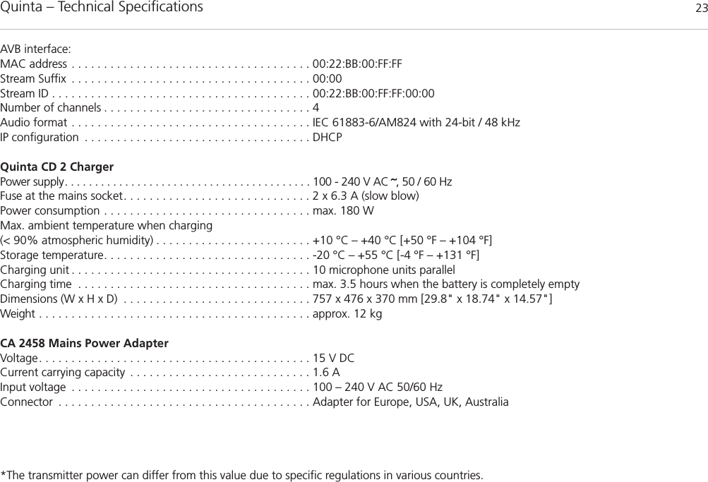 Quinta – Technical Specifications 23AVB interface:MAC address . . . . . . . . . . . . . . . . . . . . . . . . . . . . . . . . . . . . . 00:22:BB:00:FF:FFStream Suffix . . . . . . . . . . . . . . . . . . . . . . . . . . . . . . . . . . . . . 00:00Stream ID . . . . . . . . . . . . . . . . . . . . . . . . . . . . . . . . . . . . . . . . 00:22:BB:00:FF:FF:00:00Number of channels . . . . . . . . . . . . . . . . . . . . . . . . . . . . . . . . 4Audio format . . . . . . . . . . . . . . . . . . . . . . . . . . . . . . . . . . . . . IEC 61883-6/AM824 with 24-bit / 48 kHzIP configuration . . . . . . . . . . . . . . . . . . . . . . . . . . . . . . . . . . . DHCPQuinta CD 2 Charger  Power supply. . . . . . . . . . . . . . . . . . . . . . . . . . . . . . . . . . . . . . . . . 100 - 240 V AC ˜, 50 / 60 HzFuse at the mains socket. . . . . . . . . . . . . . . . . . . . . . . . . . . . . 2 x 6.3 A (slow blow)Power consumption . . . . . . . . . . . . . . . . . . . . . . . . . . . . . . . . max. 180 WMax. ambient temperature when charging (&lt; 90% atmospheric humidity) . . . . . . . . . . . . . . . . . . . . . . . . +10 °C – +40 °C [+50 °F – +104 °F]Storage temperature. . . . . . . . . . . . . . . . . . . . . . . . . . . . . . . . -20 °C – +55 °C [-4 °F – +131 °F]Charging unit . . . . . . . . . . . . . . . . . . . . . . . . . . . . . . . . . . . . . 10 microphone units parallelCharging time . . . . . . . . . . . . . . . . . . . . . . . . . . . . . . . . . . . . max. 3.5 hours when the battery is completely emptyDimensions (W x H x D) . . . . . . . . . . . . . . . . . . . . . . . . . . . . . 757 x 476 x 370 mm [29.8&quot; x 18.74&quot; x 14.57&quot;]Weight . . . . . . . . . . . . . . . . . . . . . . . . . . . . . . . . . . . . . . . . . . approx. 12 kgCA 2458 Mains Power Adapter Voltage. . . . . . . . . . . . . . . . . . . . . . . . . . . . . . . . . . . . . . . . . . 15 V DCCurrent carrying capacity . . . . . . . . . . . . . . . . . . . . . . . . . . . . 1.6 AInput voltage . . . . . . . . . . . . . . . . . . . . . . . . . . . . . . . . . . . . . 100 – 240 V AC 50/60 HzConnector . . . . . . . . . . . . . . . . . . . . . . . . . . . . . . . . . . . . . . . Adapter for Europe, USA, UK, Australia*The transmitter power can differ from this value due to specific regulations in various countries.