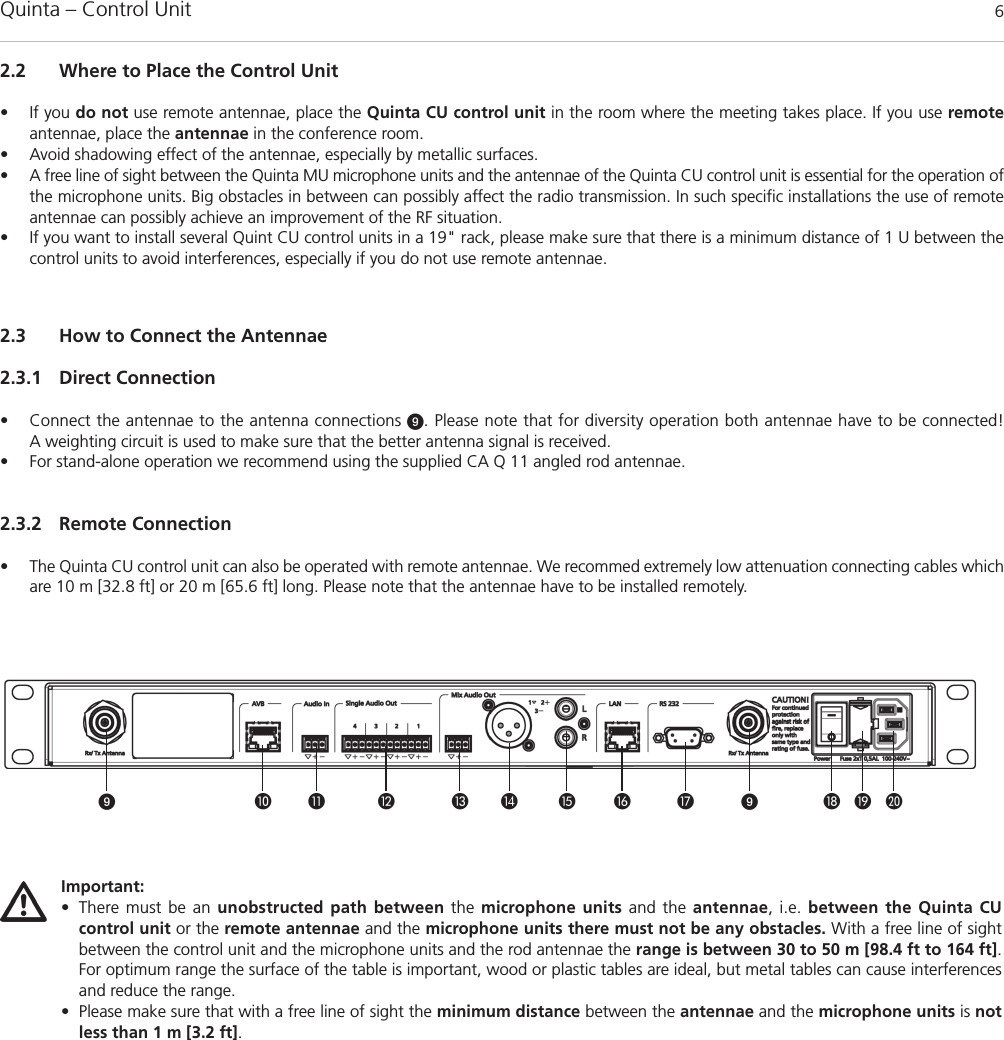 Quinta – Control Unit 6            Important:• There must be an unobstructed path between the microphone units and the antennae, i.e. between the Quinta CU control unit or the remote antennae and the microphone units there must not be any obstacles. With a free line of sightbetween the control unit and the microphone units and the rod antennae the range is between 30 to 50 m [98.4 ft to 164 ft].For optimum range the surface of the table is important, wood or plastic tables are ideal, but metal tables can cause interferencesand reduce the range. • Please make sure that with a free line of sight the minimum distance between the antennae and the microphone units is notless than 1 m [3.2 ft]. 2.3 How to Connect the Antennae2.3.1 Direct Connection• Connect the antennae to the antenna connections . Please note that for diversity operation both antennae have to be connected! A weighting circuit is used to make sure that the better antenna signal is received. • For stand-alone operation we recommend using the supplied CA Q 11 angled rod antennae.2.3.2 Remote Connection• The Quinta CU control unit can also be operated with remote antennae. We recommed extremely low attenuation connecting cables whichare 10 m [32.8 ft] or 20 m [65.6 ft] long. Please note that the antennae have to be installed remotely. 2.2 Where to Place the Control Unit• If you do not use remote antennae, place the Quinta CU control unit in the room where the meeting takes place. If you use remoteantennae, place the antennae in the conference room.• Avoid shadowing effect of the antennae, especially by metallic surfaces.• A free line of sight between the Quinta MU microphone units and the antennae of the Quinta CU control unit is essential for the operation ofthe microphone units. Big obstacles in between can possibly affect the radio transmission. In such specific installations the use of remoteantennae can possibly achieve an improvement of the RF situation.• If you want to install several Quint CU control units in a 19&quot; rack, please make sure that there is a minimum distance of 1 U between thecontrol units to avoid interferences, especially if you do not use remote antennae. 