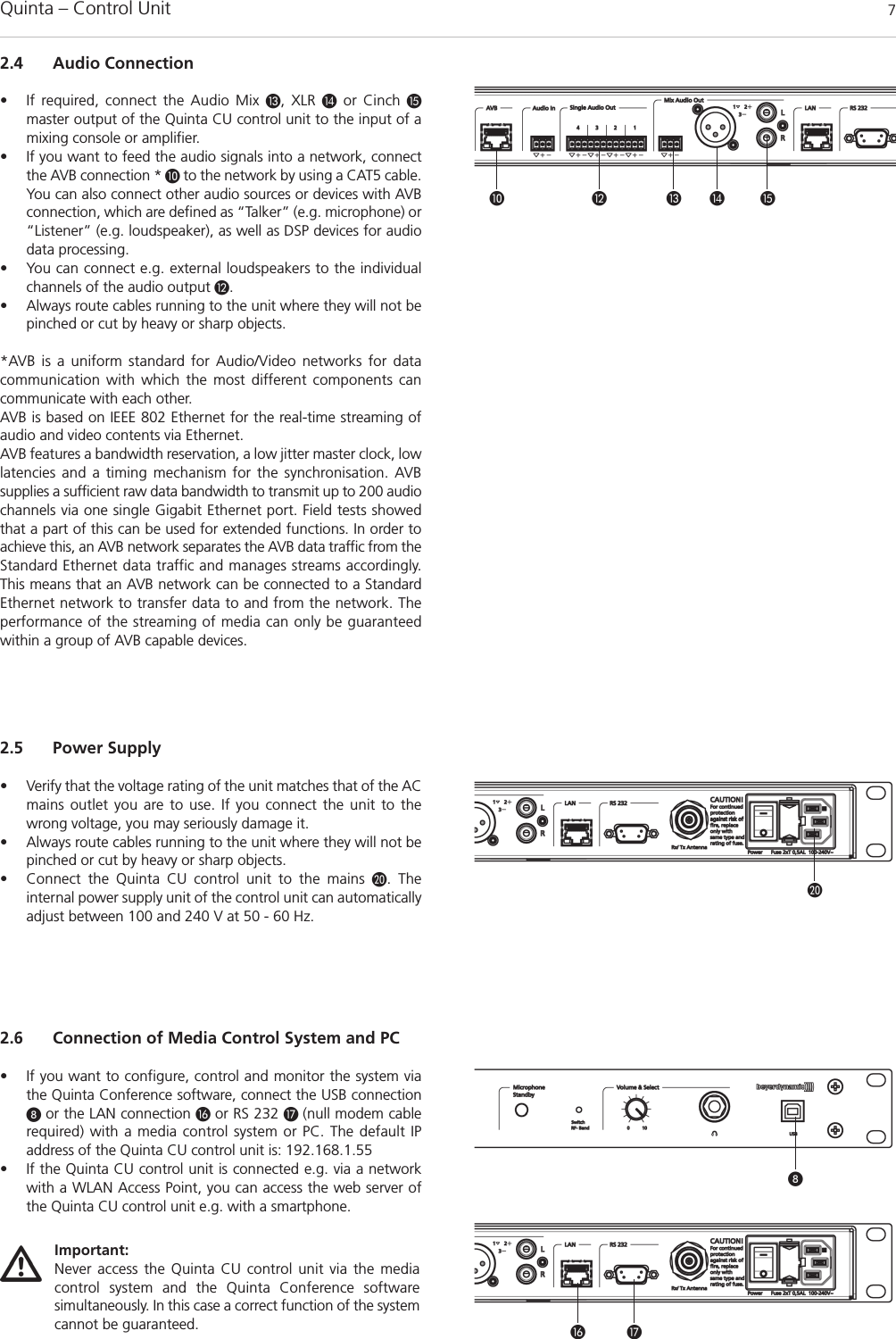 Quinta – Control Unit 72.4 Audio Connection• If required, connect the Audio Mix , XLR or Cinch master output of the Quinta CU control unit to the input of amixing console or amplifier.• If you want to feed the audio signals into a network, connectthe AVB connection * to the network by using a CAT5 cable.You can also connect other audio sources or devices with AVBconnection, which are defined as “Talker” (e.g. microphone) or“Listener” (e.g. loudspeaker), as well as DSP devices for audiodata processing. • You can connect e.g. external loudspeakers to the individualchannels of the audio output .• Always route cables running to the unit where they will not bepinched or cut by heavy or sharp objects. *AVB is a uniform standard for Audio/Video networks for data communication with which the most different components cancommunicate with each other.   AVB is based on IEEE 802 Ethernet for the real-time streaming ofaudio and video contents via Ethernet. AVB features a bandwidth reservation, a low jitter master clock, lowlatencies and a timing mechanism for the synchronisation. AVB supplies a sufficient raw data bandwidth to transmit up to 200 audiochannels via one single Gigabit Ethernet port. Field tests showedthat a part of this can be used for extended functions. In order toachieve this, an AVB network separates the AVB data traffic from theStandard Ethernet data traffic and manages streams accordingly.This means that an AVB network can be connected to a StandardEthernet network to transfer data to and from the network. Theperformance of the streaming of media can only be guaranteed within a group of AVB capable devices.     2.5 Power Supply• Verify that the voltage rating of the unit matches that of the ACmains outlet you are to use. If you connect the unit to thewrong voltage, you may seriously damage it. • Always route cables running to the unit where they will not bepinched or cut by heavy or sharp objects.• Connect the Quinta CU control unit to the mains . The internal power supply unit of the control unit can automaticallyadjust between 100 and 240 V at 50 - 60 Hz. 2.6 Connection of Media Control System and PC• If you want to configure, control and monitor the system viathe Quinta Conference software, connect the USB connection or the LAN connection  or RS 232  (null modem cable required) with a media control system or PC. The default IP address of the Quinta CU control unit is: 192.168.1.55• If the Quinta CU control unit is connected e.g. via a networkwith a WLAN Access Point, you can access the web server ofthe Quinta CU control unit e.g. with a smartphone.Important:Never access the Quinta CU control unit via the media control system and the Quinta Conference software simultaneously. In this case a correct function of the systemcannot be guaranteed.  