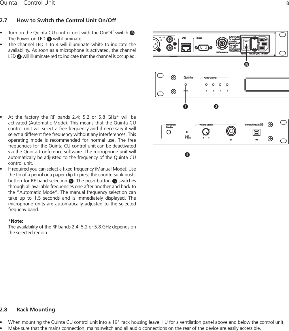 Quinta – Control Unit 82.7 How to Switch the Control Unit On/Off• Turn on the Quinta CU control unit with the On/Off switch .The Power on LED will illuminate.• The channel LED 1 to 4 will illuminate white to indicate the availability. As soon as a microphone is activated, the channelLED will illuminate red to indicate that the channel is occupied. • At the factory the RF bands 2.4; 5.2 or 5.8 GHz* will be activated (Automatic Mode). This means that the Quinta CUcontrol unit will select a free frequency and if necessary it will select a different free frequency without any interferences. Thisoperating mode is recommended for normal use. The free frequencies for the Quinta CU control unit can be deactivatedvia the Quinta Conference software. The microphone unit willautomatically be adjusted to the frequency of the Quinta CUcontrol unit. • If required you can select a fixed frequency (Manual Mode). Usethe tip of a pencil or a paper clip to press the countersunk push-button for RF band selection . The push-button switchesthrough all available frequencies one after another and back tothe “Automatic Mode”. The manual frequency selection cantake up to 1.5 seconds and is immediately displayed. The microphone units are automatically adjusted to the selected frequeny band.  *Note:The availability of the RF bands 2.4; 5.2 or 5.8 GHz depends onthe selected region.2.8 Rack Mounting• When mounting the Quinta CU control unit into a 19&quot; rack housing leave 1 U for a ventilation panel above and below the control unit. • Make sure that the mains connection, mains switch and all audio connections on the rear of the device are easily accessible.