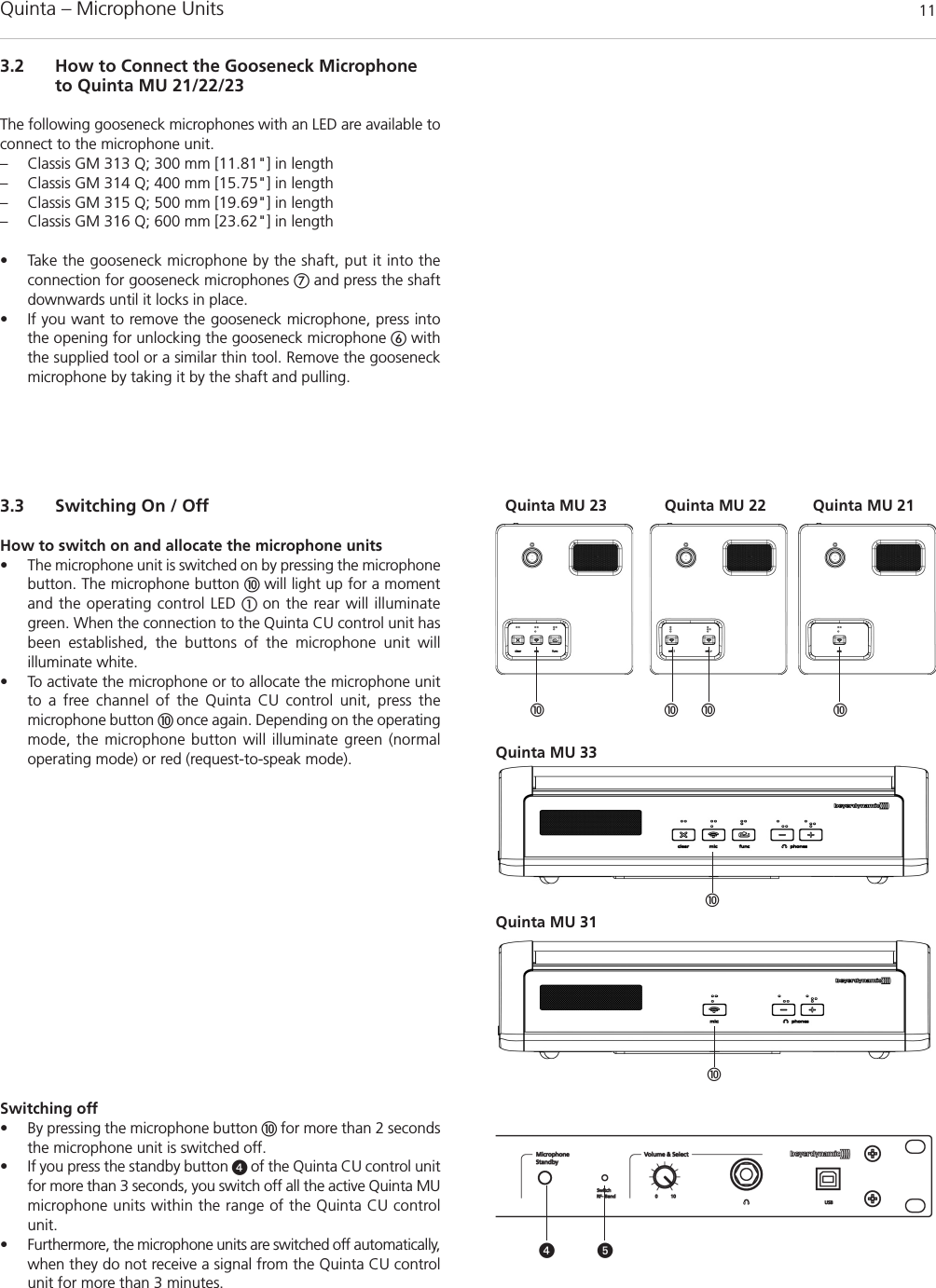Quinta – Microphone Units  113.2 How to Connect the Gooseneck Microphoneto Quinta MU 21/22/23The following gooseneck microphones with an LED are available toconnect to the microphone unit.– Classis GM 313 Q; 300 mm [11.81&quot;] in length– Classis GM 314 Q; 400 mm [15.75&quot;] in length– Classis GM 315 Q; 500 mm [19.69&quot;] in length– Classis GM 316 Q; 600 mm [23.62&quot;] in length• Take the gooseneck microphone by the shaft, put it into theconnection for gooseneck microphones and press the shaftdownwards until it locks in place. • If you want to remove the gooseneck microphone, press intothe opening for unlocking the gooseneck microphone withthe supplied tool or a similar thin tool. Remove the gooseneckmicrophone by taking it by the shaft and pulling. 3.3 Switching On / OffHow to switch on and allocate the microphone units• The microphone unit is switched on by pressing the microphonebutton. The microphone button  will light up for a momentand the operating control LED  on the rear will illuminategreen. When the connection to the Quinta CU control unit hasbeen established, the buttons of the microphone unit will illuminate white. • To activate the microphone or to allocate the microphone unitto a free channel of the Quinta CU control unit, press the microphone button  once again. Depending on the operatingmode, the microphone button will illuminate green (normaloperating mode) or red (request-to-speak mode).Switching off• By pressing the microphone button  for more than 2 secondsthe microphone unit is switched off.• If you press the standby button  of the Quinta CU control unitfor more than 3 seconds, you switch off all the active Quinta MUmicrophone units within the range of the Quinta CU controlunit. • Furthermore, the microphone units are switched off automatically,when they do not receive a signal from the Quinta CU controlunit for more than 3 minutes.    Quinta MU 23 Quinta MU 21Quinta MU 22Quinta MU 33Quinta MU 31