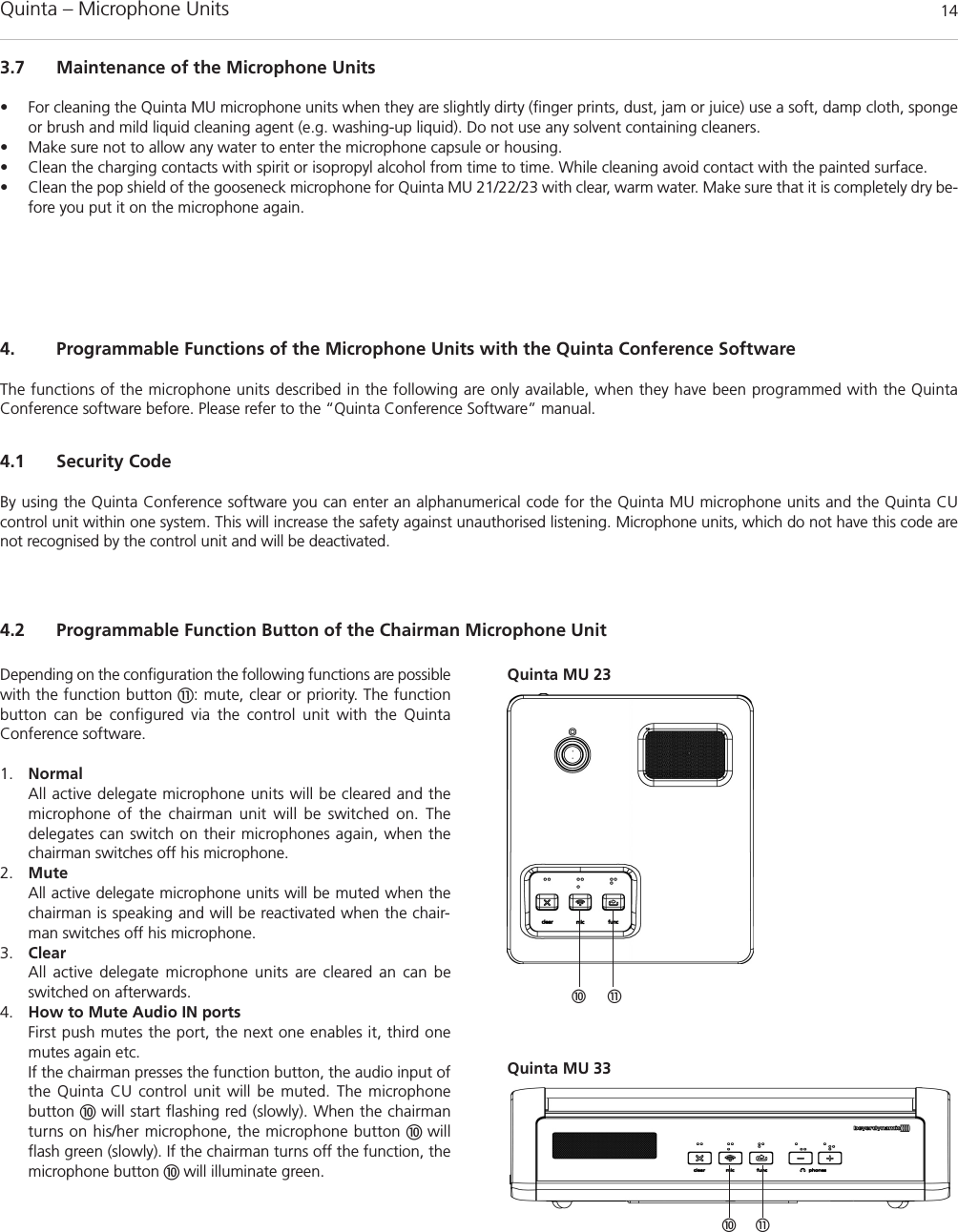 Quinta – Microphone Units  143.7 Maintenance of the Microphone Units• For cleaning the Quinta MU microphone units when they are slightly dirty (finger prints, dust, jam or juice) use a soft, damp cloth, spongeor brush and mild liquid cleaning agent (e.g. washing-up liquid). Do not use any solvent containing cleaners.• Make sure not to allow any water to enter the microphone capsule or housing.• Clean the charging contacts with spirit or isopropyl alcohol from time to time. While cleaning avoid contact with the painted surface.• Clean the pop shield of the gooseneck microphone for Quinta MU 21/22/23 with clear, warm water. Make sure that it is completely dry be-fore you put it on the microphone again.4. Programmable Functions of the Microphone Units with the Quinta Conference SoftwareThe functions of the microphone units described in the following are only available, when they have been programmed with the Quinta Conference software before. Please refer to the “Quinta Conference Software” manual.4.1 Security CodeBy using the Quinta Conference software you can enter an alphanumerical code for the Quinta MU microphone units and the Quinta CU control unit within one system. This will increase the safety against unauthorised listening. Microphone units, which do not have this code arenot recognised by the control unit and will be deactivated. Depending on the configuration the following functions are possiblewith the function button !: mute, clear or priority. The functionbutton can be configured via the control unit with the Quinta Conference software. 1. NormalAll active delegate microphone units will be cleared and the microphone of the chairman unit will be switched on. The delegates can switch on their microphones again, when thechairman switches off his microphone.2. MuteAll active delegate microphone units will be muted when thechairman is speaking and will be reactivated when the chair-man switches off his microphone. 3. ClearAll active delegate microphone units are cleared an can be switched on afterwards. 4. How to Mute Audio IN portsFirst push mutes the port, the next one enables it, third onemutes again etc. If the chairman presses the function button, the audio input ofthe Quinta CU control unit will be muted. The microphone button will start flashing red (slowly). When the chairmanturns on his/her microphone, the microphone button  willflash green (slowly). If the chairman turns off the function, the microphone button  will illuminate green. 4.2 Programmable Function Button of the Chairman Microphone Unit!Quinta MU 23Quinta MU 33 !