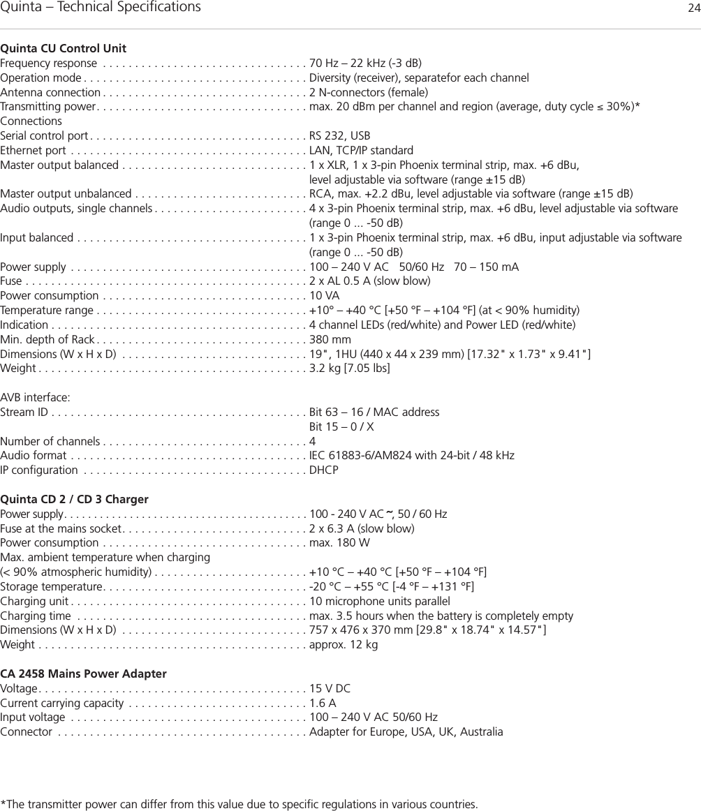 Quinta – Technical Specifications 24Quinta CU Control UnitFrequency response . . . . . . . . . . . . . . . . . . . . . . . . . . . . . . . . 70 Hz – 22 kHz (-3 dB)Operation mode . . . . . . . . . . . . . . . . . . . . . . . . . . . . . . . . . . . Diversity (receiver), separatefor each channelAntenna connection . . . . . . . . . . . . . . . . . . . . . . . . . . . . . . . . 2 N-connectors (female)Transmitting power. . . . . . . . . . . . . . . . . . . . . . . . . . . . . . . . . max. 20 dBm per channel and region (average, duty cycle ≤ 30%)*ConnectionsSerial control port . . . . . . . . . . . . . . . . . . . . . . . . . . . . . . . . . . RS 232, USBEthernet port . . . . . . . . . . . . . . . . . . . . . . . . . . . . . . . . . . . . . LAN, TCP/IP standardMaster output balanced . . . . . . . . . . . . . . . . . . . . . . . . . . . . . 1 x XLR, 1 x 3-pin Phoenix terminal strip, max. +6 dBu,level adjustable via software (range ±15 dB)Master output unbalanced . . . . . . . . . . . . . . . . . . . . . . . . . . . RCA, max. +2.2 dBu, level adjustable via software (range ±15 dB)Audio outputs, single channels . . . . . . . . . . . . . . . . . . . . . . . . 4 x 3-pin Phoenix terminal strip, max. +6 dBu, level adjustable via software (range 0 ... -50 dB)Input balanced . . . . . . . . . . . . . . . . . . . . . . . . . . . . . . . . . . . . 1 x 3-pin Phoenix terminal strip, max. +6 dBu, input adjustable via software(range 0 ... -50 dB)Power supply . . . . . . . . . . . . . . . . . . . . . . . . . . . . . . . . . . . . . 100 – 240 V AC   50/60 Hz   70 – 150 mAFuse . . . . . . . . . . . . . . . . . . . . . . . . . . . . . . . . . . . . . . . . . . . . 2 x AL 0.5 A (slow blow)Power consumption . . . . . . . . . . . . . . . . . . . . . . . . . . . . . . . . 10 VA Temperature range . . . . . . . . . . . . . . . . . . . . . . . . . . . . . . . . . +10° – +40 °C [+50 °F – +104 °F] (at &lt; 90% humidity)Indication . . . . . . . . . . . . . . . . . . . . . . . . . . . . . . . . . . . . . . . . 4 channel LEDs (red/white) and Power LED (red/white)Min. depth of Rack . . . . . . . . . . . . . . . . . . . . . . . . . . . . . . . . . 380 mmDimensions (W x H x D) . . . . . . . . . . . . . . . . . . . . . . . . . . . . . 19&quot;, 1HU (440 x 44 x 239 mm) [17.32&quot; x 1.73&quot; x 9.41&quot;]Weight . . . . . . . . . . . . . . . . . . . . . . . . . . . . . . . . . . . . . . . . . . 3.2 kg [7.05 lbs]AVB interface:Stream ID . . . . . . . . . . . . . . . . . . . . . . . . . . . . . . . . . . . . . . . . Bit 63 – 16 / MAC address Bit 15 – 0 / X Number of channels . . . . . . . . . . . . . . . . . . . . . . . . . . . . . . . . 4Audio format . . . . . . . . . . . . . . . . . . . . . . . . . . . . . . . . . . . . . IEC 61883-6/AM824 with 24-bit / 48 kHzIP configuration . . . . . . . . . . . . . . . . . . . . . . . . . . . . . . . . . . . DHCPQuinta CD 2 / CD 3 Charger  Power supply. . . . . . . . . . . . . . . . . . . . . . . . . . . . . . . . . . . . . . . . . 100 - 240 V AC ˜, 50 / 60 HzFuse at the mains socket. . . . . . . . . . . . . . . . . . . . . . . . . . . . . 2 x 6.3 A (slow blow)Power consumption . . . . . . . . . . . . . . . . . . . . . . . . . . . . . . . . max. 180 WMax. ambient temperature when charging (&lt; 90% atmospheric humidity) . . . . . . . . . . . . . . . . . . . . . . . . +10 °C – +40 °C [+50 °F – +104 °F]Storage temperature. . . . . . . . . . . . . . . . . . . . . . . . . . . . . . . . -20 °C – +55 °C [-4 °F – +131 °F]Charging unit . . . . . . . . . . . . . . . . . . . . . . . . . . . . . . . . . . . . . 10 microphone units parallelCharging time . . . . . . . . . . . . . . . . . . . . . . . . . . . . . . . . . . . . max. 3.5 hours when the battery is completely emptyDimensions (W x H x D) . . . . . . . . . . . . . . . . . . . . . . . . . . . . . 757 x 476 x 370 mm [29.8&quot; x 18.74&quot; x 14.57&quot;]Weight . . . . . . . . . . . . . . . . . . . . . . . . . . . . . . . . . . . . . . . . . . approx. 12 kgCA 2458 Mains Power Adapter Voltage. . . . . . . . . . . . . . . . . . . . . . . . . . . . . . . . . . . . . . . . . . 15 V DCCurrent carrying capacity . . . . . . . . . . . . . . . . . . . . . . . . . . . . 1.6 AInput voltage . . . . . . . . . . . . . . . . . . . . . . . . . . . . . . . . . . . . . 100 – 240 V AC 50/60 HzConnector . . . . . . . . . . . . . . . . . . . . . . . . . . . . . . . . . . . . . . . Adapter for Europe, USA, UK, Australia*The transmitter power can differ from this value due to specific regulations in various countries.