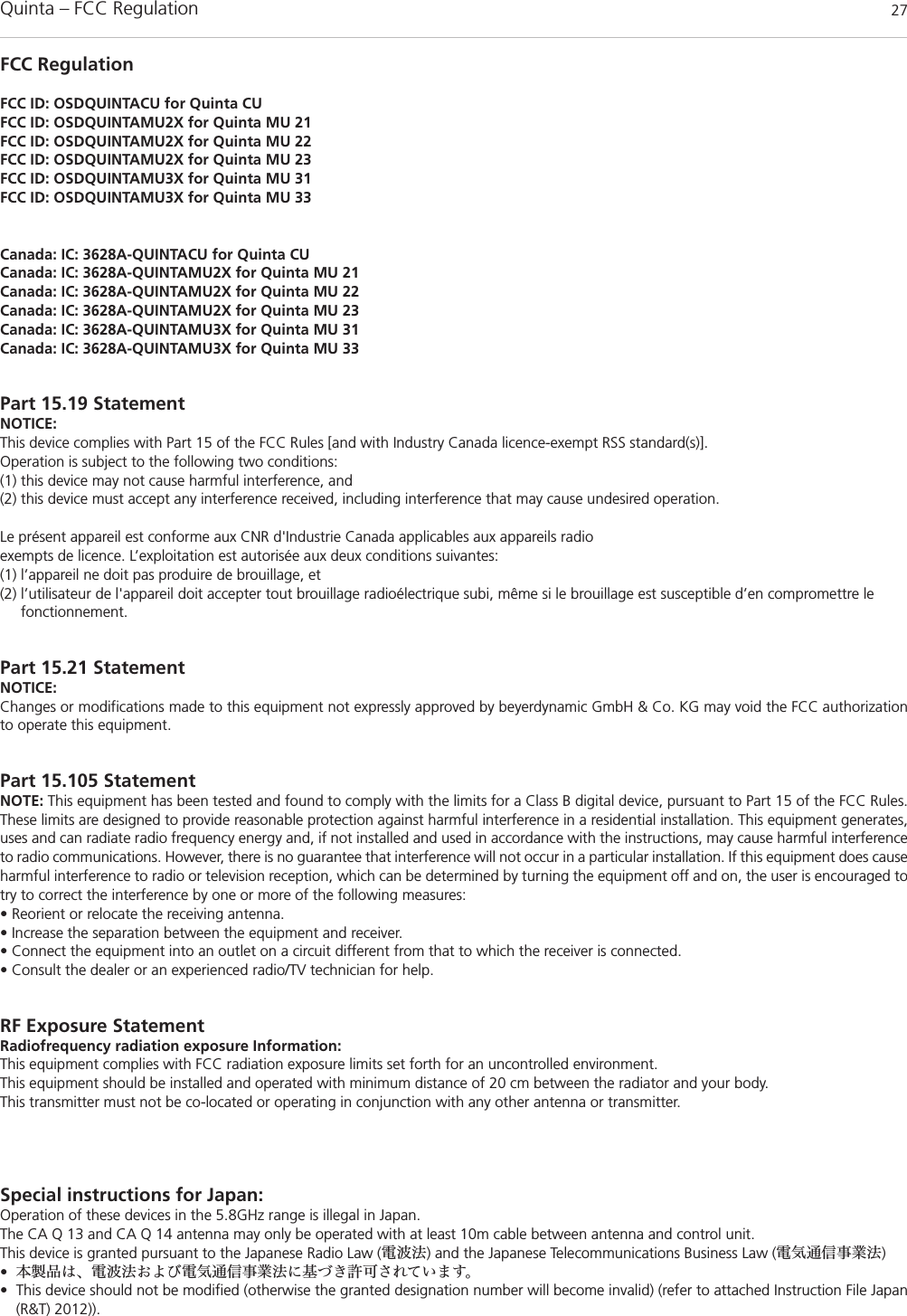 Quinta – FCC Regulation 27FCC RegulationFCC ID: OSDQUINTACU for Quinta CUFCC ID: OSDQUINTAMU2X for Quinta MU 21FCC ID: OSDQUINTAMU2X for Quinta MU 22FCC ID: OSDQUINTAMU2X for Quinta MU 23FCC ID: OSDQUINTAMU3X for Quinta MU 31FCC ID: OSDQUINTAMU3X for Quinta MU 33Canada: IC: 3628A-QUINTACU for Quinta CUCanada: IC: 3628A-QUINTAMU2X for Quinta MU 21Canada: IC: 3628A-QUINTAMU2X for Quinta MU 22Canada: IC: 3628A-QUINTAMU2X for Quinta MU 23Canada: IC: 3628A-QUINTAMU3X for Quinta MU 31Canada: IC: 3628A-QUINTAMU3X for Quinta MU 33Part 15.19 StatementNOTICE:This device complies with Part 15 of the FCC Rules [and with Industry Canada licence-exempt RSS standard(s)].Operation is subject to the following two conditions:(1) this device may not cause harmful interference, and(2) this device must accept any interference received, including interference that may cause undesired operation.Le présent appareil est conforme aux CNR d&apos;Industrie Canada applicables aux appareils radioexempts de licence. L’exploitation est autorisée aux deux conditions suivantes:(1) l’appareil ne doit pas produire de brouillage, et (2) l’utilisateur de l&apos;appareil doit accepter tout brouillage radioélectrique subi, même si le brouillage est susceptible d’en compromettre le fonctionnement.Part 15.21 StatementNOTICE:Changes or modifications made to this equipment not expressly approved by beyerdynamic GmbH &amp; Co. KG may void the FCC authorizationto operate this equipment.Part 15.105 StatementNOTE: This equipment has been tested and found to comply with the limits for a Class B digital device, pursuant to Part 15 of the FCC Rules.These limits are designed to provide reasonable protection against harmful interference in a residential installation. This equipment generates,uses and can radiate radio frequency energy and, if not installed and used in accordance with the instructions, may cause harmful interferenceto radio communications. However, there is no guarantee that interference will not occur in a particular installation. If this equipment does causeharmful interference to radio or television reception, which can be determined by turning the equipment off and on, the user is encouraged totry to correct the interference by one or more of the following measures:• Reorient or relocate the receiving antenna.• Increase the separation between the equipment and receiver.• Connect the equipment into an outlet on a circuit different from that to which the receiver is connected.• Consult the dealer or an experienced radio/TV technician for help.RF Exposure StatementRadiofrequency radiation exposure Information:This equipment complies with FCC radiation exposure limits set forth for an uncontrolled environment.This equipment should be installed and operated with minimum distance of 20 cm between the radiator and your body.This transmitter must not be co-located or operating in conjunction with any other antenna or transmitter.Special instructions for Japan:Operation of these devices in the 5.8GHz range is illegal in Japan.The CA Q 13 and CA Q 14 antenna may only be operated with at least 10m cable between antenna and control unit.This device is granted pursuant to the Japanese Radio Law (電波法) and the Japanese Telecommunications Business Law (電気通信事業法)•本製品は、電波法および電気通信事業法に基づき許可されています。• This device should not be modified (otherwise the granted designation number will become invalid) (refer to attached Instruction File Japan(R&amp;T) 2012)).
